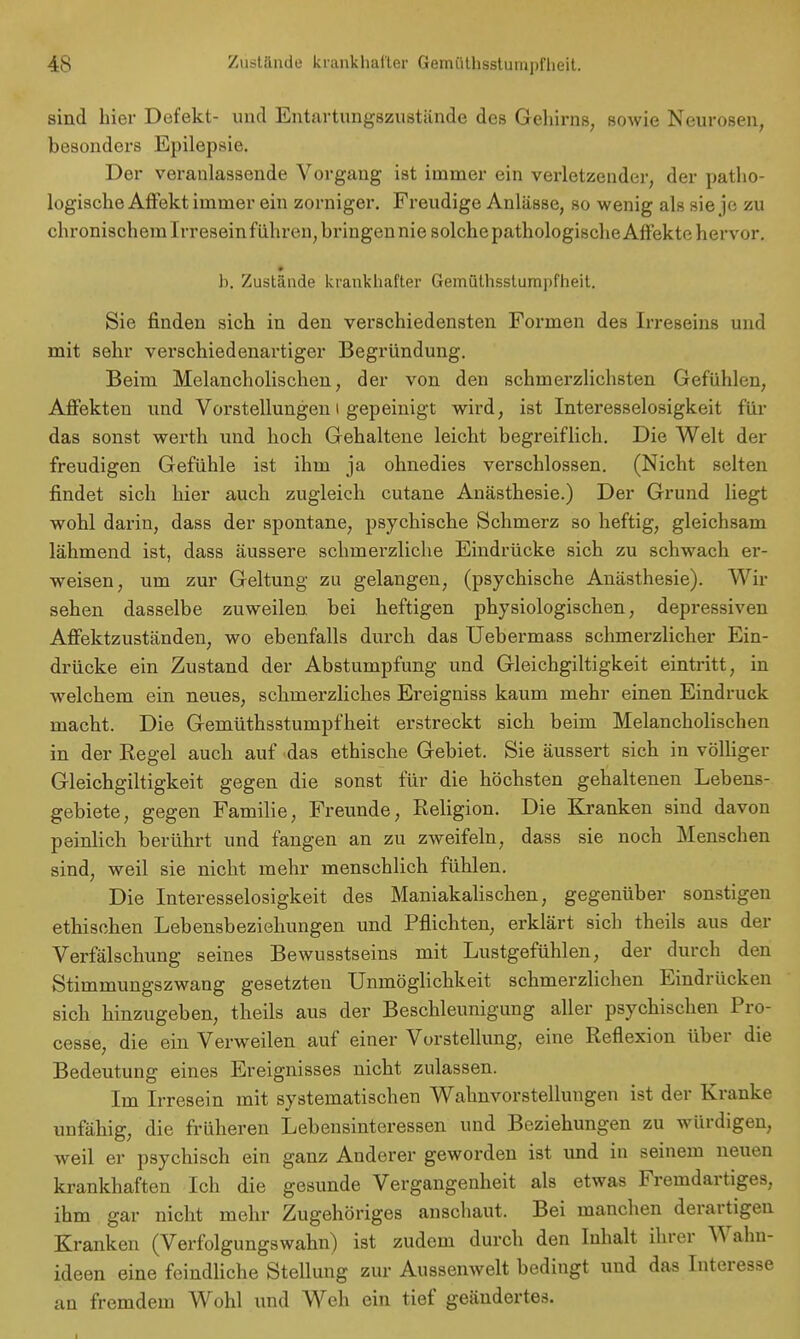 sind hier Defekt- und Entartungszustände des Gehirns, sowie Neurosen, besonders Epilepsie. Der veranlassende Vorgang ist immer ein verletzender, der patho- logische Affekt immer ein zorniger. Freudige Anlässe, so wenig als sie je zu chronischem Irresein führen, bringen nie solche pathologische Affekte hervor. i b. Zustände krankhafter Gemüthsstumpfheit. Sie finden sich in den verschiedensten Formen des Irreseins und mit sehr verschiedenartiger Begründung. Beim Melancholischen, der von den schmerzlichsten Gefühlen, Affekten und Vorstellungen i gepeinigt wird, ist Interesselosigkeit für das sonst werth und hoch Gehaltene leicht begreiflich. Die Welt der freudigen Gefühle ist ihm ja ohnedies verschlossen. (Nicht selten findet sich hier auch zugleich cutane Anästhesie.) Der Grund liegt wohl darin, dass der spontane, psychische Schmerz so heftig, gleichsam lähmend ist, dass äussere schmerzliche Eindrücke sich zu schwach er- weisen, um zur Geltung zu gelangen, (psychische Anästhesie). Wir sehen dasselbe zuweilen bei heftigen physiologischen, depressiven Affektzuständen, wo ebenfalls durch das Uebermass schmerzlicher Ein- drücke ein Zustand der Abstumpfung und Gleichmütigkeit eintritt, in welchem ein neues, schmerzliches Ereigniss kaum mehr einen Eindruck macht. Die Gemüthsstumpfheit erstreckt sich beim Melancholischen in der Kegel auch auf das ethische Gebiet. Sie äussert sich in völliger Gleichgiltigkeit gegen die sonst für die höchsten gehaltenen Lebens- gebiete, gegen Familie, Freunde, Religion. Die Kranken sind davon peinlich berührt und fangen an zu zweifeln, dass sie noch Menschen sind, weil sie nicht mehr menschlich fühlen. Die Interesselosigkeit des Maniakalischen, gegenüber sonstigen ethischen Lebensbeziehungen und Pflichten, erklärt sich theils aus der Verfälschung seines Bewusstseins mit Lustgefühlen, der durch den Stimmungszwang gesetzten Unmöglichkeit schmerzlichen Eindrücken sich hinzugeben, theils aus der Beschleunigung aller psychischen Pro- cesse, die ein Verweilen auf einer Vorstellung, eine Reflexion über die Bedeutung eines Ereignisses nicht zulassen. Im Irresein mit systematischen Wahnvorstellungen ist der Kranke unfähig, die früheren Lebensinteressen und Beziehungen zu würdigen, weil er psychisch ein ganz Anderer geworden ist und in seinem neuen krankhaften Ich die gesunde Vergangenheit als etwas Fremdartiges, ihm gar nicht mehr Zugehöriges anschaut. Bei manchen derartigen Kranken (Verfolgungswahn) ist zudem durch den Inhalt ihrer Wahn- ideen eine feindliche Stellung zur Aussenwelt bedingt und das Interesse an fremdem Wohl und Weh ein tief geändertes. i