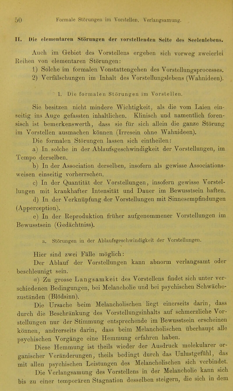 II. Die elementaren Störungen der vorstellenden Seile des Seelenlebens. Auch im Gebiet des Vorstellens ergeben sich vorweg zweierlei Reihen von elementaren Störungen: 1) Solche im formalen Vonstattengehen des Vorstellungsprocesses. 2) Verfälschungen im Inhalt des Vorstellungslebens (Wahnideen). 1. Die formalen Störungen im Vorstellen. Sie besitzen nicht mindere Wichtigkeit, als die vom Laien ein- seitig ins Auge gefassten inhaltlichen. Klinisch und namentlich foren- sisch ist bernerkenswerth, dass sie für sich allein die ganze Störung im Vorstellen ausmachen können (Irresein ohne Wahnideen). Die formalen Störungen lassen sich eintheilen: a) In. solche in der Ablaufsgeschwindigkeit der Vorstellungen, im Tempo derselben. b) In der Association derselben, insofern als gewisse Associations- weisen einseitig vorherrschen. c) In der Quantität der Vorstellungen, insofern gewisse Vorstel- lungen mit krankhafter Intensität und Dauer im Bewusstsein haften. d) In der Verknüpfung der Vorstellungen mit Sinnesempfindungen (Apperception). e) In der Reproduktion früher aufgenommener Vorstellungen im Bewusstsein (Gedächtniss). a. Störungen in der Ablaufsgeschwindigkeit der Vorstellungen. Hier sind zwei Fälle möglich: Der Ablauf der Vorstellungen kann abnorm verlangsamt oder beschleunigt sein. et) Zu grosse Langsamkeit des Vorstellens findet sich unter ver- schiedenen Bedingungen, bei Melancholie und bei psychischen Schwäche- zuständen (Blödsinn). Die Ursache beim Melancholischen liegt einerseits darin, dass durch die Beschränkung des Vorstellungsinhalts auf schmerzliche Vor- stellungen nur der Stimmung entsprechende im Bewusstsein erscheinen können, andrerseits darin, dass beim Melancholischen überhaupt alle psychischen Vorgänge eine Hemmung erfahren haben. Diese Hemmung ist theils wieder der Ausdruck molekularer or- ganischer Veränderungen, theils bedingt durch das Unlustgefühl, das mit allen psychischen Leistungen des Melancholischen sich verbindet. Die Verlangsamung des Vorstellens in der Melancholie kann sich bis zu einer temporären Stagnation desselben steigern, die sich in dem