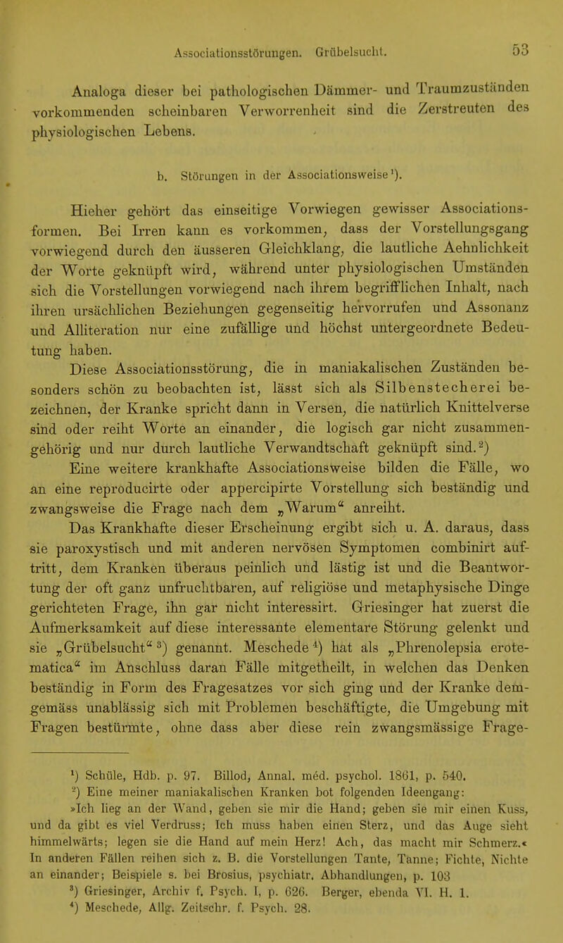 Associationsstörungen. Grübelsucht. Analoga dieser bei pathologischen Dämmer- und Traumzuständen vorkommenden scheinbaren Verwobenheit sind die Zerstreuten des physiologischen Lebens. b. Störungen in der Associationsweise'). Hieher gehört das einseitige Vorwiegen gewisser Associations- formen. Bei Irren kann es vorkommen, dass der Vorstellungsgang voi-wiegend durch den äusseren Gleichklang, die lautliche Aehnlichkeit der Worte geknüpft wird, während unter physiologischen Umständen sich die Vorstellungen vorwiegend nach ihrem begrifflichen Inhalt, nach ihren ursächlichen Beziehungen gegenseitig hervorrufen und Assonanz und Alliteration nur eine zufällige und höchst untergeordnete Bedeu- tung haben. Diese Associationsstörung, die in maniakalischen Zuständen be- sonders schön zu beobachten ist, lässt sich als Silbenstecherei be- zeichnen, der Kranke spricht dann in Versen, die natürlich Knittelverse sind oder reiht Worte an einander, die logisch gar nicht zusammen- gehörig und nur durch lautliche Verwandtschaft geknüpft sind.2) Eine weitere krankhafte Associationsweise bilden die Fälle, wo an eine reproducirte oder appercipirte Vorstellung sich beständig und zwangsweise die Frage nach dem „Warum anreiht. Das Krankhafte dieser Erscheinung ergibt sich u. A. daraus, dass sie paroxystisch und mit anderen nervösen Symptomen combinirt auf- tritt, dem Kranken überaus peinlich und lästig ist und die Beantwor- tung der oft ganz unfruchtbaren, auf religiöse und metaphysische Dinge gerichteten Frage, ihn gar nicht interessirt. Griesinger hat zuerst die Aufmerksamkeit auf diese interessante elementare Störung gelenkt und sie „ Grübelsuchta 3) genannt. Meschede4) hat als „Phrenolepsia erote- matica im Anschluss daran Fälle mitgetheilt, in welchen das Denken beständig in Form des Fragesatzes vor sich ging und der Kranke dem- gemäss unablässig sich mit Problemen beschäftigte, die Umgebung mit Fragen bestürmte, ohne dass aber diese rein zwangsmässige Frage- >) Schule, Hdb. p. 97. Billod, Annal. med. psychol. 1861, p. 540. 2) Eine meiner maniakalischen Kranken bot folgenden Ideengang: »Ich lieg an der Wand, geben sie mir die Hand; geben sie mir einen Kuss, und da gibt es viel Verdruss; Ich muss haben einen Sterz, und das Auge sieht himmelwärts; legen sie die Hand auf mein Herz! Ach, das macht mir Schmerz.« In anderen Fällen reihen sich z. B. die Vorstellungen Tante, Tanne; Fichte, Nichte an einander; Beispiele s. bei Brosius, psychiatr. Abhandlungen, p. 103 s) Griesinger, Archiv f. Psych. I, p. 626. Berger, ebenda VI. H. 1. *) Meschede, Allg. Zeitschr. f. Psych. 28.