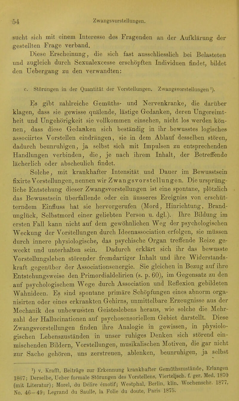 sucht sich mit einem Interesse des Fragenden an der Aufklärung der gestellten Frage verband. Diese Erscheinung, die sich fast ausschliesslich bei Belasteten und zugleich durch Sexualexcesse erschöpften Individuen rindet, bildet den Uebergang zu den verwandten: c. Störungen in der Quantität der Vorstellungen. Zwangsvorstellungen'). Es gibt zahlreiche Gemüths- und Nervenkranke, die darüber klagen, dass sie gewisse quälende, lästige Gedanken, deren Ungereimt- heit und Ungehörigkeit sie vollkommen einsehen, nicht los werden kön- nen, dass diese Gedanken sich beständig in ihr bewusstes logisches associirtes Vorstellen eindrängen, sie in dem Ablauf desselben stören, dadurch beunruhigen, ja selbst sich mit Impulsen zu entsprechenden Handlungen verbinden, die, je nach ihrem Inhalt, der Betreffende lächerlich oder abscheulich findet. Solche, mit krankhafter Intensität und Dauer im Bewusstsein fixirte Vorstellungen, nennen wir Zwangsvorstellungen. Die ursprüng- liche Entstehung dieser Zwangsvorstellungen ist eine spontane, plötzlich das Bewusstsein überfallende oder ein äusseres Ereigniss von erschüt- terndem Einfluss hat sie hervorgerufen (Mord, Hinrichtung, Brand- unglück, Selbstmord einer geliebten Person u. dgl.). Ihre Bildung im ersten Fall kann nicht auf dem gewöhnlichen Weg der psychologischen Weckung der Vorstellungen durch Ideenassociation erfolgen, sie müssen durch innere physiologische, das psychische Organ treffende Reize ge- weckt und unterhalten sein. Dadurch erklärt sich ihr das bewusste Vorstellungsleben störender fremdartiger Inhalt und ihre Widerstands- kraft gegenüber der Associationsenergie. Sie gleichen in Bezug auf ihre Entstehungsweise den Primordialdelirien (s. p. 60), im Gegensatz zu den auf psychologischem Wege durch Association und Reflexion gebildeten Wahnideen. Es sind spontane primäre Schöpfungen eines abnorm orga- nisirten oder eines erkrankten Gehirns, unmittelbare Erzeugnisse aus der Mechanik des unbewus'sten Geisteslebens heraus, wie solcbe die Mehr- zahl der Hallucinationen auf psychosensoriellem Gebiet darstellt. Diese Zwangsvorstellungen finden ihre Analogie in gewissen, in physiolo- gischen Lebenszuständen in unser ruhiges Denken sich störend ein- mischenden Bildern, Vorstellungen, musikalischen Motiven, die gar nicht zur Sache gehören, uns zerstreuen, ablenken, beunruhigen, ja selbst J) v. Krafft, Beiträge zur Erkennung krankhafter Gemüthszustände, Erlangen 1867; Derselbe, Ueber formale Störungen des Vorstellens. Vierteljsch. f. ger. Med. 1870 (mit Literatur); Morel, du Delire emotif; Westphal, Berlin, klin. Wochenschr. 1877, No. 46-49; Legrand du Saulle, la Folie du doute, Paris 1875.