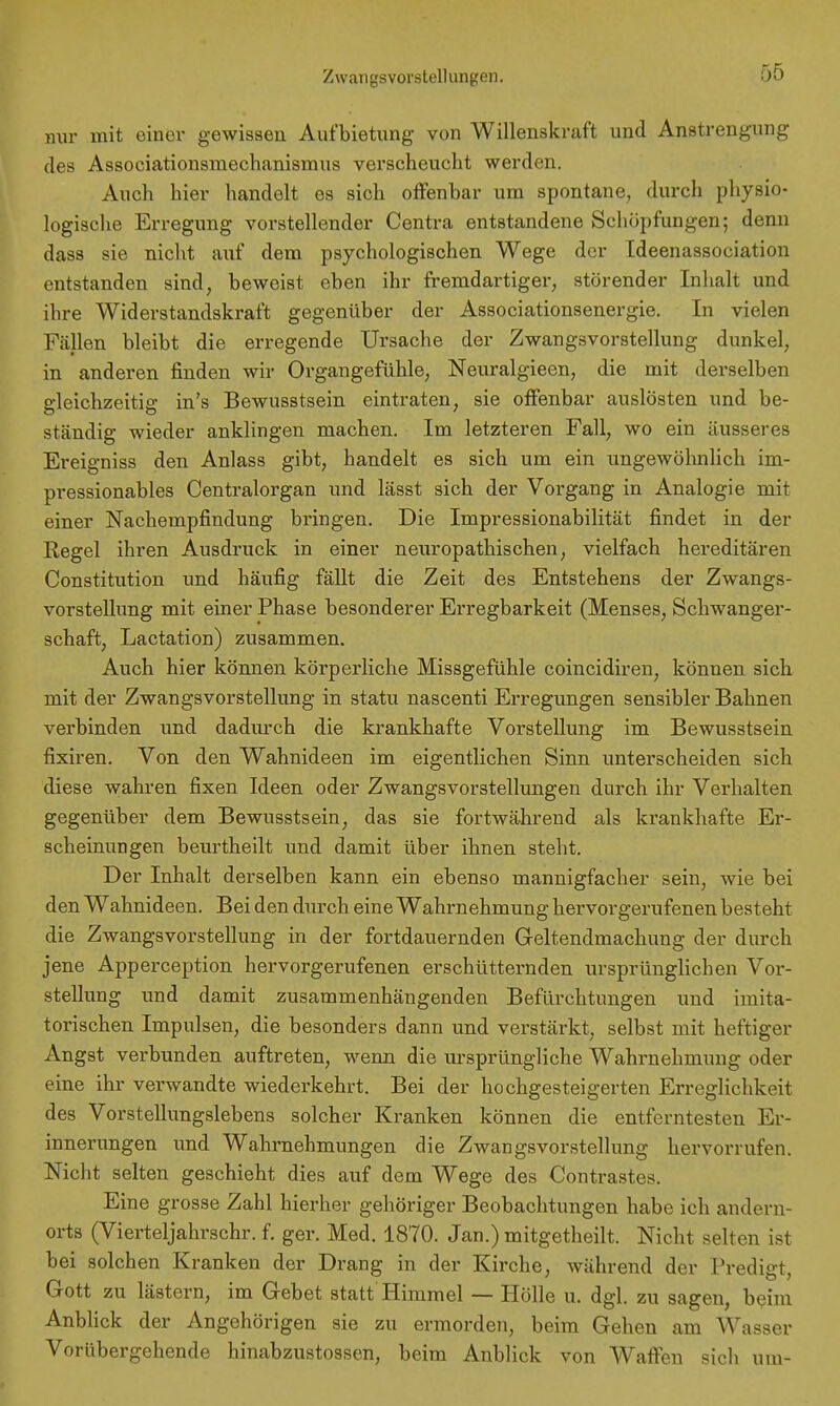 nur mit einer gewissen Aufbietung von Willenskraft und Anstrengung des Associationsmechanismus verscheucht werden. Auch hier handelt es sich offenbar um spontane, durch physio- logische Erregung vorstellender Centra entstandene Schöpfungen; denn dass sie nicht auf dem psychologischen Wege der Ideenassociation entstanden sind, beweist eben ihr fremdartiger, störender Inhalt und ihre Widerstandskraft gegenüber der Associationsenergie. In vielen Fällen bleibt die erregende Ursache der Zwangsvorstellung dunkel, in anderen finden wir Organgefühle, Neuralgieen, die mit derselben gleichzeitig in's Bewusstsein eintraten, sie offenbar auslösten und be- ständig wieder anklingen machen. Im letzteren Fall, wo ein äusseres Ereigniss den Anlass gibt, handelt es sich um ein ungewöhnlich im- pressionables Centraiorgan und lässt sich der Vorgang in Analogie mit einer Nachempfindung bringen. Die Impressionabilität findet in der Regel ihren Ausdruck in einer neuropathischen, vielfach hereditären Constitution und häufig fällt die Zeit des Entstehens der Zwangs- vorstellung mit einer Phase besonderer Erregbarkeit (Menses, Schwanger- schaft, Lactation) zusammen. Auch hier können körperliche Missgefühle coincidiren, können sich mit der Zwangsvorstellung in statu nascenti Erregungen sensibler Bahnen verbinden und dadurch die krankhafte Vorstellung im Bewusstsein fixiren. Von den Wahnideen im eigentlichen Sinn unterscheiden sich diese wahren fixen Ideen oder Zwangsvorstellungen durch ihr Verhalten gegenüber dem Bewusstsein, das sie fortwährend als krankhafte Er- scheinungen beurtheilt und damit über ihnen steht. Der Inhalt derselben kann ein ebenso mannigfacher sein, wie bei den Wahnideen. Bei den durch eine Wahrnehmung hervorgerufenen besteht die Zwangsvorstellung in der fortdauernden Geltendmachung der durch jene Apperception hervorgerufenen erschütternden ursprünglichen Vor- stellung und damit zusammenhängenden Befürchtungen und imita- torischen Impulsen, die besonders dann und verstärkt, selbst mit heftiger Angst verbunden auftreten, wenn die ursprüngliche Wahrnehmung oder eine ihr verwandte wiederkehrt. Bei der hochgesteigerten Erreglichkeit des Vorstellungslebens solcher Kranken können die entferntesten Er- innerungen und Wahrnehmungen die Zwangsvorstellung hervorrufen. Nicht selten geschieht dies auf dem Wege des Contrastes. Eine grosse Zahl hierher gehöriger Beobachtungen habe ich andern- orts (Vierteljahrschr. f. ger. Med. 1870. Jan.) mitgetheilt. Nicht selten ist bei solchen Kranken der Drang in der Kirche, während der Predigt, Gott zu lästern, im Gebet statt Himmel — Hölle u. dgl. zu sagen, beim Anblick der Angehörigen sie zu ermorden, beim Gehen am Wasser Vorübergehende hinabzustossen, beim Anblick von Waffen sich um-