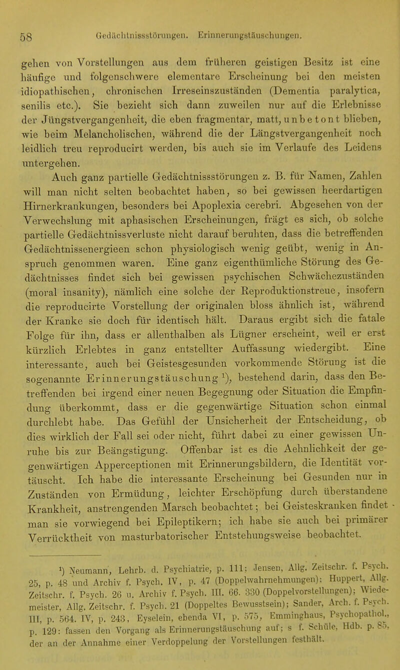 gehen von Vorstellungen aus dem früheren geistigen Besitz ist eine häufige und folgenschwere elementare Erscheinung bei den meisten idiopathischen, chronischen Irreseinszuständen (Dementia paralytica, senilis etc.). Sie bezieht sich dann zuweilen nur auf die Erlebnisse der Jüngstvergangenheit, die eben fragmentar, matt, unbe tont blieben, wie beim Melancholischen, während die der Längstvergangenheit noch leidlich treu reproducirt werden, bis auch sie im Verlaufe des Leidens untergehen. Auch ganz partielle Gedächtnissstörungen z. B. für Namen, Zahlen will man nicht selten beobachtet haben, so bei gewissen heerdartigen Hirnerkrankungen, besonders bei Apoplexia cerebri. Abgesehen von der Verwechslung mit aphasischen Erscheinungen, frägt es sich, ob solche partielle Gedächtnissverluste nicht darauf beruhten, dass die betreffenden Gedächtnissenergieen schon physiologisch wenig geübt, wenig in An- spruch genommen waren. Eine ganz eigenthümliche Störung des Ge- dächtnisses findet sich bei gewissen psychischen Schwächezuständen (moral insanity), nämlich eine solche der Reproduktionstreue, insofern die reproducirte Vorstellung der originalen bloss ähnlich ist, während der Kranke sie doch für identisch hält. Daraus ergibt sich die fatale Folge für ihn, dass er allenthalben als Lügner erscheint, weil er erst kürzlich Erlebtes in ganz entstellter Auffassung wiedergibt. Eine interessante, auch bei Geistesgesunden vorkommende Störung ist die sogenannte Erinnerungstäuschung1), bestehend darin, dass den Be- treffenden bei irgend einer neuen Begegnung oder Situation die Empfin- dung überkommt, dass er die gegenwärtige Situation schon einmal durchlebt habe. Das Gefühl der Unsicherheit der Entscheidung, ob dies wirklich der Fall sei oder nicht, führt dabei zu einer gewissen Un- ruhe bis zur Beängstigung. Offenbar ist es die Aehnlichkeit der ge- genwärtigen Apperceptionen mit Erinnerungsbildern, die Identität vor- täuscht. Ich habe die interessante Erscheinung bei Gesunden nur in Zuständen von Ermüdung, leichter Erschöpfung durch überstandene Krankheit, anstrengenden Marsch beobachtet; bei Geisteskranken findet man sie vorwiegend bei Epileptikern; ich habe sie auch bei primärer Verrücktheit von masturbatorischer Entstehuugsweise beobachtet. ') Neumann, Lehrb. d. Psychiatrie, p. 111; Jensen, AUg. Zeitschr. f. Psych. 25, p. 48 und Archiv f. Psych. IV, p. 47 (Doppehvahrnehmungen); Huppert, AUg. Zeitschr. f. Psych. 26 u. Archiv f. Psych. III. 66. 330 (Doppelvorstellungen); Wjede- meister, Allg. Zeitschr. f. Psych. 21 (Doppeltes Bewusstsein); Sander, Arch. f. Psych. III, p. 564. IV, p. 243, Eyselein, ebenda VI, p. 575, Emminghaus, Psychopathol., p. 129: fassen deu Vorgang als Erinnerungstäuschung auf; s f. Schule, Hdb. p. Bö, der an der Annahme einer Verdoppelung der Vorstellungen festhält.