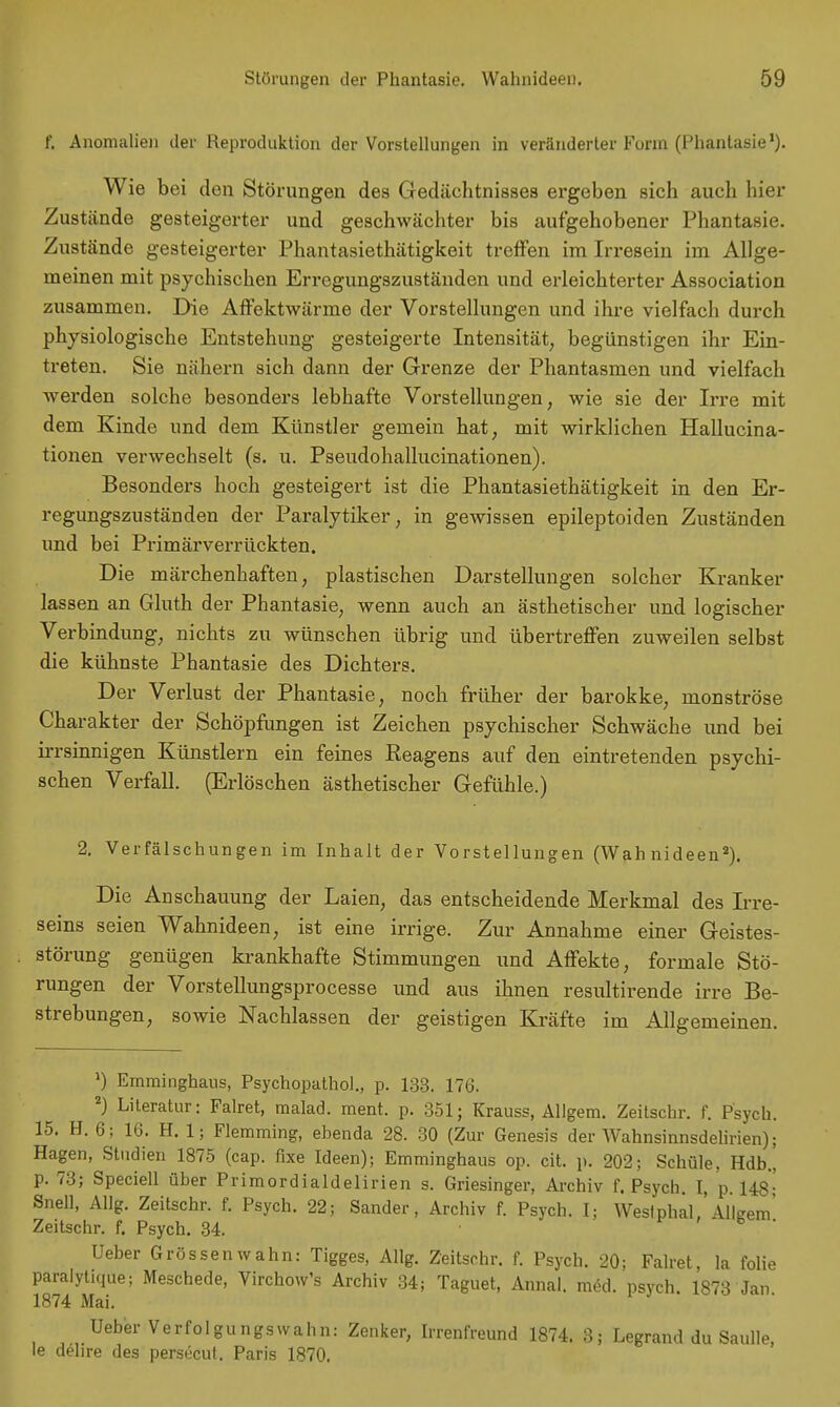 f. Anomalien der Reproduktion der Vorstellungen in veränderter Forin (Phantasie1). Wie bei den Störungen des Gedächtnisses ergeben sich auch hier Zustände gesteigerter und geschwächter bis aufgehobener Phantasie. Zustände gesteigerter Phantasiethätigkeit treffen im Irresein im Allge- meinen mit psychischen Erregungszuständen und erleichterter Association zusammen. Die Affektwärme der Vorstellungen und ihre vielfach durch physiologische Entstehung gesteigerte Intensität, begünstigen ihr Ein- treten. Sie nähern sich dann der Grenze der Phantasmen und vielfach werden solche besonders lebhafte Vorstellungen, wie sie der Irre mit dem Kinde und dem Künstler gemein hat, mit wirklichen Hallucina- tionen verwechselt (s. u. Pseudohallucinationen). Besonders hoch gesteigert ist die Phantasiethätigkeit in den Er- regungszuständen der Paralytiker, in gewissen epileptoiden Zuständen und bei Primärverrückten. Die märchenhaften, plastischen Darstellungen solcher Kranker lassen an Gluth der Phantasie, wenn auch an ästhetischer und logischer Verbindung, nichts zu wünschen übrig und übertreffen zuweilen selbst die kühnste Phantasie des Dichters. Der Verlust der Phantasie, noch früher der barokke, monströse Charakter der Schöpfungen ist Zeichen psychischer Schwäche und bei irrsinnigen Künstlern ein feines Keagens auf den eintretenden psychi- schen Verfall. (Erlöschen ästhetischer Gefühle.) 2. Verfälschungen im Inhalt der Vorstellungen (Wahnideen2). Die Anschauung der Laien, das entscheidende Merkmal des Irre- seins seien Wahnideen, ist eine irrige. Zur Annahme einer Geistes- störung genügen krankhafte Stimmungen und Affekte, formale Stö- rungen der Vorstellungsprocesse und aus ihnen resultirende irre Be- strebungen, sowie Nachlassen der geistigen Kräfte im Allgemeinen. *) Emminghaus, Psychopathol., p. 133. 176. 2) Literatur: Falret, malad, ment. p. 351; Krauss, Allgem. Zeitschr. f. Psych. 15. H. 6; 16. ff. Ij Flemming, ebenda 28. 30 (Zur Genesis der Wahnsinnsdelirien); Hagen, Studien 1875 (cap. fixe Ideen); Emminghaus op. cit. p. 202; Schule, Hdb.! p. 73; Speciell über Primordialdelirien s. Griesinger, Archiv f. Psych. I, p. 148*' Snell, Allg. Zeitschr. f. Psych. 22; Sander, Archiv f. Psych. I; Weslphal,'Allgem Zeitschr. f. Psych. 34. Ueber Grössenwahn: Tigges, Allg. Zeitschr. f. Psych. 20; Falret, la folie paralytique; Meschede, Virchow's Archiv 34; Taguet, Annal. med. psych. 1873 Jan 1874 Mai. Ueber Verfolgungswahn: Zenker, Irrenfreund 1874. 3; Legrand du Saulle, le delire des persecut. Paris 1870.