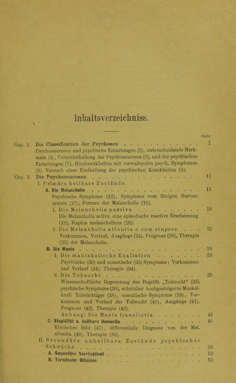 Inlialtsverzeictniss. Seite Cap. 1. Die Classification der Psychosen 1 Psychoneurosen und psychische Entartungen (3), unterscheidende Merk- male (4;, Untereintheilung der Psychoneurosen (6), und der psychischen Entartungen (7j, Hirnkrankheiten mit vorwaltenden psych. Symptomen (8), Versuch einer Eintheilung der psychischen Krankheiten (9). Cap. 2. Die Psychoneurosen 11 I. Primäre heilbare Zustände. A. Die Melancholie 11 Psychische Symptome (12), Symptome vom übrigen Nerven- system (17j, Formen der Melancholie (18). 1. Die Melancholia passiva . 18 Die Melancholia activa eine episodische reactive Erscheinung (18), Raptus melancholicus (20). 2. Die Melancholia attonita s. cum stupore ... 22 Vorkommen, Verlauf, Ausgänge (24), Prognose (26), Therapie (26) der Melancholie. B. Die Manie 29 1. Die maniakalische Exaltation 30 Psychische (30) und somatische (33) Symptome; Vorkommen und Verlauf (34), Therapie (34). 2. Die Tobsucht 35 Wissenschaftliche Begrenzung des Begriffs „Tobsucht (35) psychische Symptome (36), scheinbar hochgesteigerte Muskel- kraft Tobsüchtiger (38), somatische Symptome (39), Vor- kommen und Verlauf der Tobsucht (40), Ausgänge (41), Prognose (42), Therapie (42). Anhang:DieManiatransitoria 45 C. Stupidität s. heilbare Dementia 4(3 Klinisches Bild (47), differentieiie Diagnose von der Mel. attonita (49), Therapie (50). II. Secundäre unheilbare Zustände psychischer Schwäche 50 A. Secundäro Verrlickthell 52 B. Terminaler Blödsinn 53