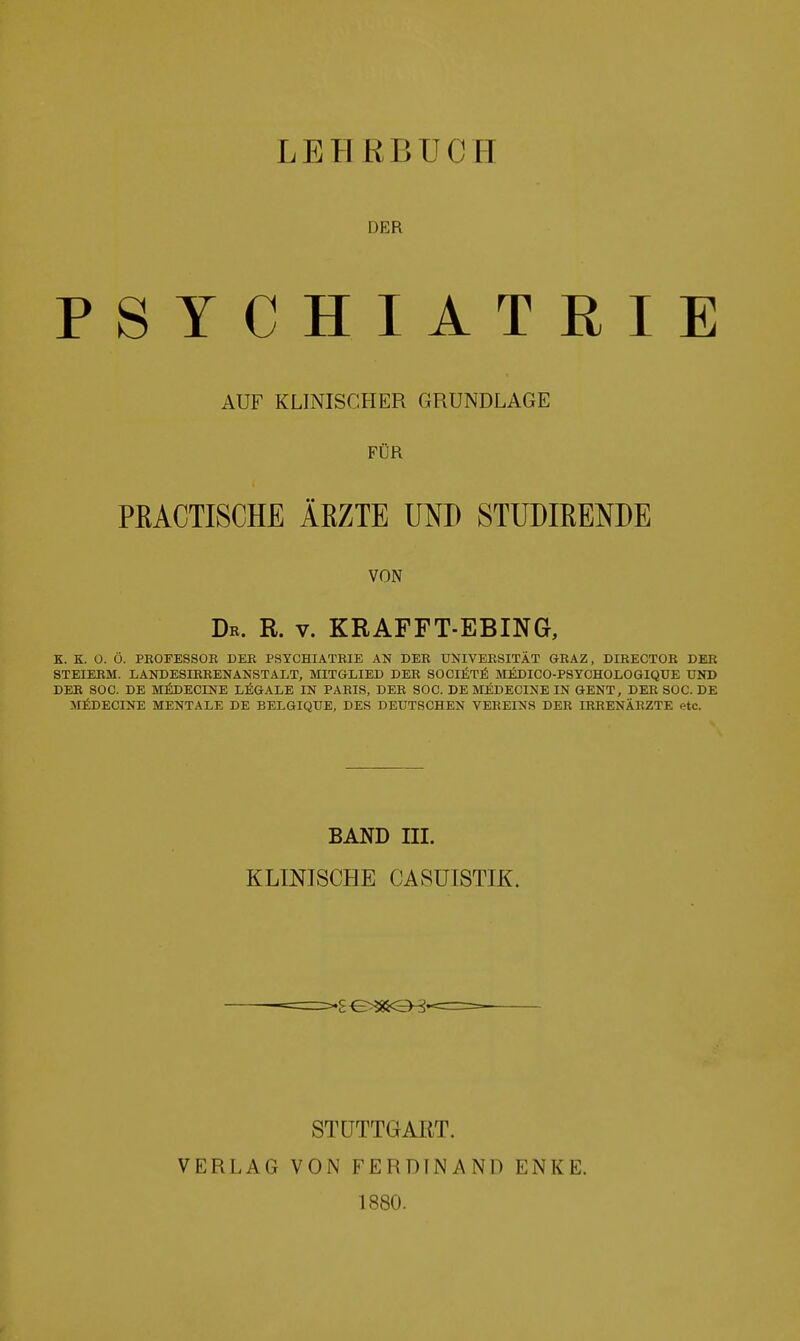 DER PSYCHIATRIE AUF KLINISCHER GRUNDLAGE FÜR PRACTISCHE ÄRZTE UND STUDIRENDE VON Dk. R. V. KRAFFT-EBING, K. K. ü. ü. PEOFESSOR DER PSYCHIATRIE AN DER UNIVERSITÄT GRAZ, DIRECTOR DER STEIERM. LANDESIRRENANSTALT, MITGLIED DER SOCI^T^ MjßDICO-PSTOHOLOGIQUE UND DER SOG. DE M^DECINE LÖGALE IN PARIS, DER SOG. DE MI^DECINE IN GENT, DER SOC. DE MÄDECINE MENTALE DE BELGIQUE, DES DEUTSCHEN VEREINS DER IRRENÄRZTE etc. BAND III. KLINISCHE CASUISTIK. STUTTGART. VERLAG VON FERDINAND ENKE. 1880.