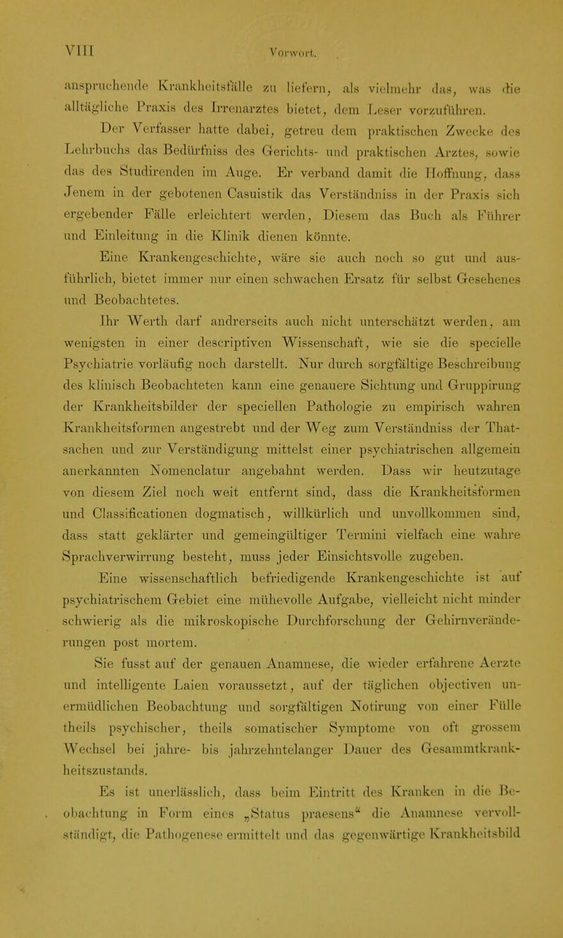 anspnicheiide Krankheitsfälle zu liefern, als vielmehr das, was die alltägliche Praxis des Irrenarztes bietet, dem Leser vorzuführen. Der Verfasser hatte dabei, getreu dem praktischen Zwecke des Lehrbuchs das Bedürfniss des Gerichts- und praktischen Arztes, sowie das des Studirenden im Auge. Er verband damit die Hoffnung, dass Jenem in der gebotenen Casuistik das Verständniss in der Praxis sich ergebender Fälle erleichtert werden. Diesem das Buch als Führer und Einleitung in die Klinik dienen könnte. Eine Krankengeschichte, wäre sie auch noch so gut und aus- führlich, bietet immer nur einen schwachen Ersatz für selbst Gesehenes und Beobachtetes. Ihr Werth darf andrerseits auch nicht unterschätzt werden, am wenigsten in einer descriptiven Wissenschaft, wie sie die specielle Psychiatrie vorläufig noch darstellt. Nur durch sorgfältige Beschreibung des klinisch Beobachteten kann eine genauere Sichtung imd Gruppirung der Krankheitsbilder der speciellen Pathologie zu empirisch wahren Krankheitsformen angestrebt und der Weg zum Verständniss der That- sachen und zur Verständigung mittelst einer psychiatrischen allgemein anerkannten Nomenclatur angebahnt werden. Dass wir heutzutage von diesem Ziel noch weit entfernt sind^ dass die Krankheitsformen und Classificationen dogmatisch, willkürlich und unvollkommen sind, dass statt geklärter und gemeingültiger Termini vielfach eine wahre Sprachverwirrung besteht, muss jeder Einsichtsvolle zugeben. Eine wissenschaftlich, befriedigende Krankengeschichte ist auf psychiatrischem Gebiet eine mühevolle Aufgabe, vielleicht nicht minder schwierig als die mikroskopische Durchforschung der Gehirnveründe- rungen post mortem. Sie fusst auf der genauen Anamnese, die wieder erfahrene Aerzte und intelligente Laien voraussetzt, auf der täglichen objectiven un- ermüdlichen Beobachtung und sorgfältigen Notirung von einei' Fülle theils psychischer, theils somatischer Symptome von oft grossem Wechsel bei jähre- bis jahrzehntelanger Dauer des Gesammtkrank- heitszustands. Es ist unerlässlich, dass beim Eintritt des Kranken in die Be- obachtung in Form eines „Status praesens die Anamnese vervoll- ständigt, die Pathogenese ermittelt und das gegenwärtige Kraukheitsbild