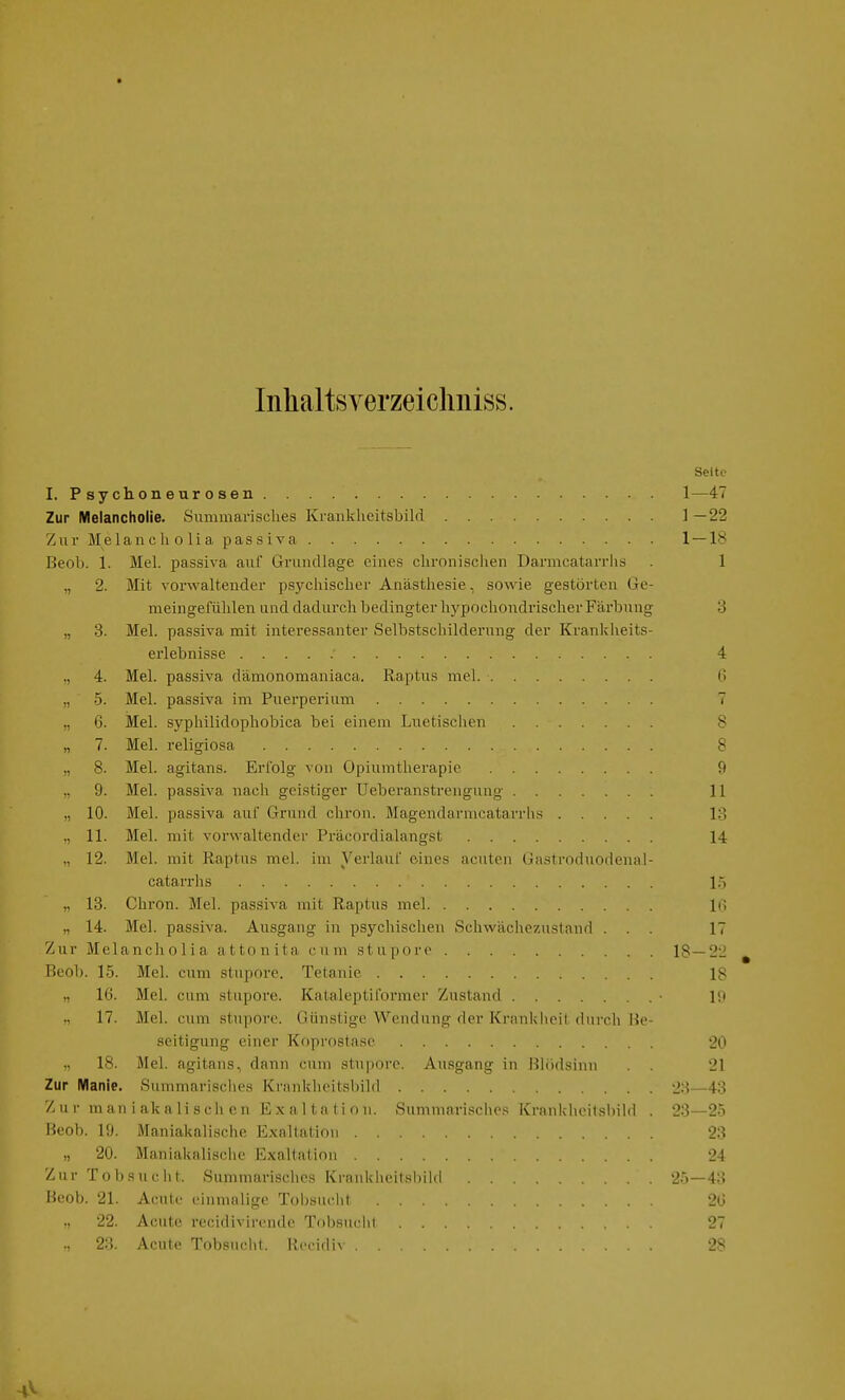 Inhaltsverzeiclmiss. Seite I. Psychoneurosen 1—47 Zur Melancholie. Summarisches Kraiikheitsbild ] —22 Zur Jlelancli 0 lia passiva 1 — 18 Beob. 1. Mel. passiva auf Grundlage eines chronischen Darmcatarrlis . 1 „ 2. Mit vorwaltender psychischer Anästhesie, sowie gestörten Ge- meingefühlen und dadurch bedingter hypochondrischer Färbung 3 „ 3. Mel. passiva mit interessanter Selbstschilderung der Krankheits- erlebnisse 4 ,, 4. Mel. passiva dämonomaniaca. Raptus mel G „ 5. Mel. passiva im Puerperium 7 ,, 6. Mel. syphilidophobica bei einem Lnetisclien 8 „ 7. Mel. religiosa 8 „ 8. Mel. agitans. Erl'olg von Opiumtherapic 9 „ 9. Mel. passiva nach geistiger Uebei'anstrengung 11 „ 10. Mel. passiva auf Grund cliron. Magendarmcatarrhs 13 ,, 11. Mel. mit vorwaltender Präcordialangst 14 „ 12. Mel. mit Raptus mel. im Verlauf eines acuten (Jastroduodenal- catarrhs l.> „ 13. Chron. Mel. passiva mit Raptus mel Iii „ 14. Mel. passiva. Ausgang in psychischen Schwächezustand ... 17 Zur Melancholia attonita cum stupore 18—2i ^ Beob. 15. Mel. cum stupore. Tetanie 18 „ 16. Mel. cum stupore. Kalaleptil'ormer Zustand ■ Iii 17. Mel. cum stupore. Günstige Wendung der Kriinkheil durch Be- seitigung einer Koprostase 20 „ 18. Mel. agitans, dann cum stupore. Ausgang in Blödsinn . . 21 Zur Manie. Summarisclios Kranklu-itsbild 23—43 Z u r m a n i ak a Ii seil c n Exaltation. Summari.sches Kranklieitsbild . 23—2-5 Beob. 19. Maniakalische Exaltation 23 „ 20. Maniakalische Exaltation 24 Zur To bsuclit. Summarisches Kraiikheitsbild 25—43 Beob. 21. Acute ciinnnlige Tobsucht 20 22. Acute recidivirende Tobsuclil 27 ., 23. Acute Tobsucht. Recidiv 28