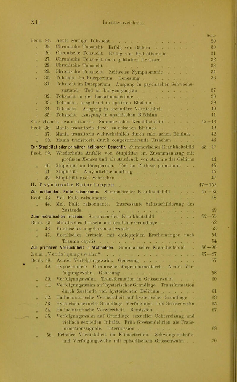 I XII Iiilifillsvprzeichiiiss. Seite üciili. '24. Aciilc zornige '.robsiiclit 29 25. Chronische Tobsucht. Erlbig von Hüdern 30 26. Chronische Tobsnciit. Erfolg von Hydrotherapie 31 27. Chronische Tobsucht nacii gehiturtcn Excessen 32 28. Chronische Tobsucht 33 „ 29. Chronische Tobsucht. Zeitweise Nymphomanie 34 30. Tobsucht im Puerperium. Genesung 36 31. Tobsucht im Puerperium. Ausgang in psychischen Scliwäche- zustand. Tod an Lungengangrän 37 ,, 32. Tobsucht in der Lactationsperiode 38 ~i 38. Tobsucht, ausgehend in agitirten Blödsinn 39 „ 34. Tobsucht. Ausgang in secundäre Verrücktheil 40 ,, 35. Tobsucht. Ausgang in apathischen Blödsinn 41 Zur M a n 1 a t r a n s i t o r i a Summarisches Krankheitsbild 42—43 Beob. 36. Mania transitoria durch calorischen Einfluss 42 ,, 37. Mania transitoria -wahrscheinlich durch calorischen Einfluss . 42 38. Mania transitoria durch congestionirende Ursachen .... 43 Zur Stupidität oder primären hellbaren Dementia. Summarisches Krankheitsbild 43—47 Beob. 39. Wiederholte Anfälle von Stupidität im Zusammenhang mit profusen Menses und als Ausdruck von Anämie des Gehirns 44 „ 40. Stupidität im Puerperium. Tod an Phthisis pulmonum . . 45 ,, 41. Stupidität. Amylnitritbehandlung 45 ,, 42. Stupidität nach Schrecken 47 II. Psychisclie Entartungen 47—152 Zur melanchol. Folie raisonnante. Summarisches Krankheitsbild .... 47—52 Beob. 43. Mel. Folie raisonnante 48 44. Mel. Folie raisonnante. Interessante Selbstschilderung des Zustands 49 Zum moralischen Irresein. Summarisches Krankheitsbild 52—55 Beob. 45. Moralisches Irresein auf erblicher Grundlage 52 ,, 46. Moralisches angeborenes Irresein 53 ,, 47. Moralisches Irresein mit epileptoiden Erscheinungen nach 54 Trauma capitis ' 54 Zur primären Verrücktheit in Wahnideen. Summarisches Krankheitsbild 56—96 Zum .,Verf01 giin gs\vabn •>7—87 Beob. 48. Acuter Verfolgungswahn. Genesung 57 ., 49. Hypochondrie. Chronischer Magendarmcatarrh. Acuter Ver- folgungswaiin. Genesung 58 „ 50. Verfolgungswaiin. Transformation in Grössenwahn ... 60 „ 51. Verfolgungswahn auf hysterischer Grundlage. Transformation durch Zustände von liysterischem Delirium 61 52. Hallucinatorisclie Verrücktheit auf iiysterischer Grundlage . 63 ., 53. Hysterisch-sexuelle Grundlage. Verfolgung?- und Grössenwahn 65 54. Hallucinatorisclie Verwirrtheit. Remission 67 55. Verfolgungswahn auf Grundlage sexueller Ueberr(Mzung und vielfach sexuellen Inhalts. Früh (ir()P.'^ondelirien al.-^ Ti-nns- formationssignaie. Intermission 68 56. Primäre Verrücktheit im Klimacterium. Seluvangerschaft,''- und Verfolgungswaiin niil episodi.scluMn Grössenwahn . . 70