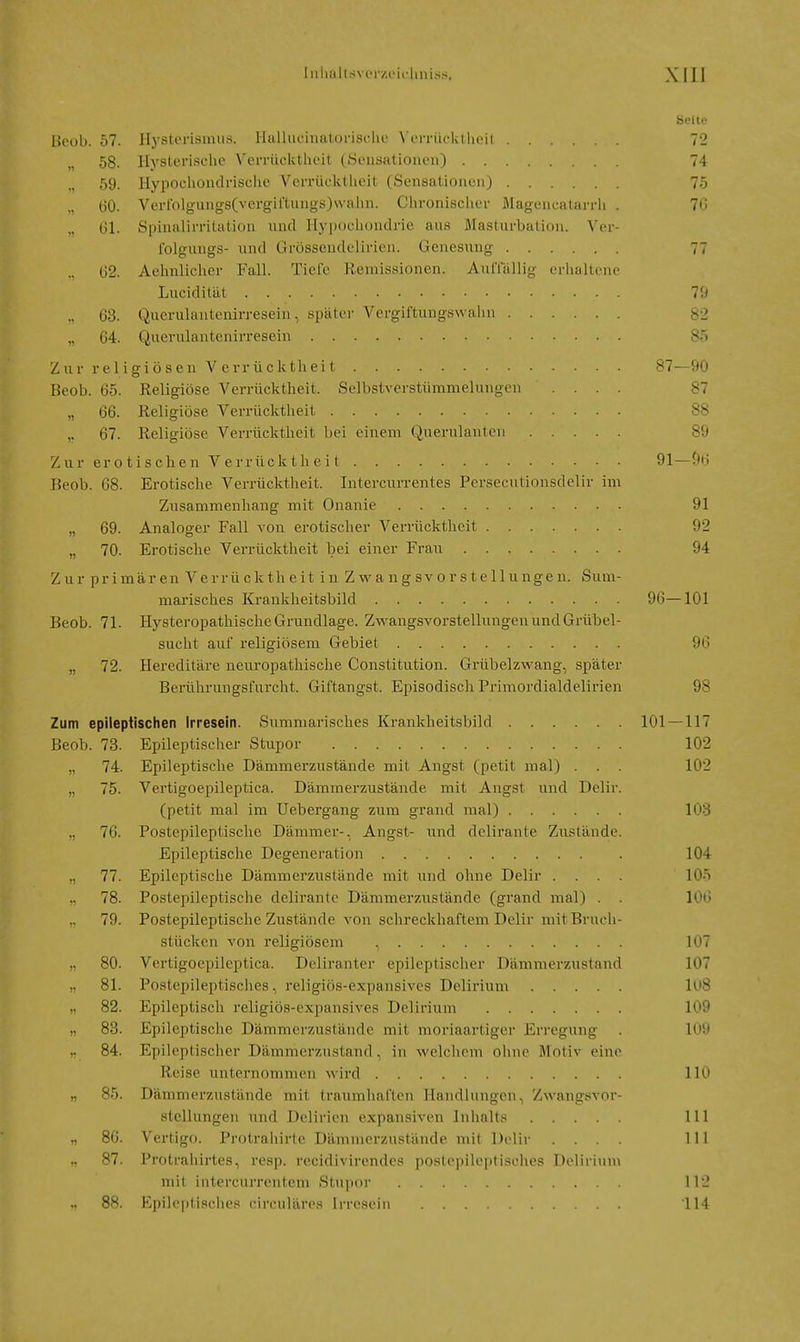 Seite l>eob. 57. Itysterismiiö. Ilalhicinatorische Vcrrücktlicit 72 58. Hysterische Verrücktheit ^Sensationen) 74 59. Hypocliondrischc Verrücktheit (Sensationenj 75 „ 130. Verroigungs(vergil'tnngs)\vaiin. Chronischer Magencatarrh . 70 „ 61. Spinalirritation und Hypochondrie aus Masturbation. Ver- iblgungs- und Grössendelirien. Genesung 77 62. Aehnlicher Fall. Tiefe Remissionen. AiitTällig eriialtene Luciditäl l'J .. 68. Querulantenirresein, später Vergiftungswalln 82 „ 64. Querulantenirresein 85 Z u r religio sen V errück th ei t 87—90 Beob. 65. Religiöse Verrücktheit. Selbstverstümmelnngen .... 87 „ 66. Religiöse Verrücktheit 88 ,. 67. Religiöse Verrücktheit bei einem Querulanten 89 Z ur er 0 tis chen V errück th ei t 91 —(»6 Beob. 68. Erotische Verrücktheit. Intercurrentes Persecutionsdelir im Zusammenhang mit Onanie 91 „ 69. Analoger Fall von erotischer Verrücktheit 92 „ 70. Erotische Verrücktheit bei einer Frau 94 Z u r pr imär en Verrü ck th e it i n Z w a ng SV 0 r s tellunge n. Sum- marisches Krankheitsbild 96—101 Beob. 71. Hysteropathische Grundlage. Zwangsvorstellungen und Grübel- sucht auf religiösem Gebiet 96 „ 72. Hereditäre neuropathische Constitution. Grübelzwang, später Berührungsfurcht. Giftangst. Episodisch Primordialdelirien 98 Zum epileptischen Irresein. Summarisches Krankheitsbild 101 —117 Beob. 73. Epileptischer Stupor 102 „ 74. Epileptische Dämmerzustände mit Angst (petit mal) . . . 102 „ 75. Vertigoepileptica. Dämmerzustände mit Angst und Delir. (petit mal im Uebergang zum grand mal) 103 „ 76. Postepileptische Dämmer-. Angst- \\i\d delirante Zustände. Epileptische Degeneration . 104 ., 77. Epileptische Dämmerzustände mit und ohne Delir .... 105 78. Postepileptische delirante Dämmerzustände (grand mal) . . 106 79. Postepileptische Zustände von schreckhaftem Delir mit Bruch- stücken von religiösem , 107 80. Vertigoepileptica. Deliranter epileptischer Dämmerzustand 107 „ 81. Postepileptisches, religiös-expansives Delirium Iu8 „ 82. Epileptisch religiös-expansives Delirium 109 „ 83. Epileptische Dämmerzustände mit moriaartiger Erregung . 109 ,. 84. Epileptischer Dämmerzustand, in welchem olme Motiv eine Reise unternommen wird 110 „ 85. Dämmerzustände mit traumhaften Handlungen, Zwangsvor- stellungen und Delirien expansiven Inhalts III 86. Vertigo. Protrahirte Dämmerzustände mit Delir .... III .■^7. Protrahirtes, resp. recidivirendes poslepileptisches Delirium mit intercurrentem Staj^or 112 „ 88. Epileptisches circuläres Irresein 114