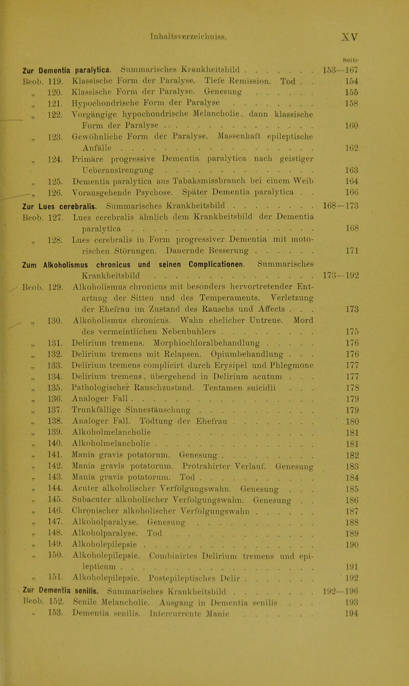 Seite Zur Dementia paralytica. .Summarisches Kranklieitsbild 153—107 Ik'ob. 119. Klassische Form der Paralyse. Tiefe Remission. Tod . . 154 120. Klassische Form der Paralyse. Genesunfr 155 121. Hypochondrische Form der Paralyse 158 122. Vorgängige hypochondrische Melancholie, dann klassische Form der Paralyse lUO 123. Gewöhnliche Form der Paralyse. Massenhaft epileptische Anlalle 162 124. Primäre progressive Dementia paralytica nach geistiger Ueberanstrengung 163 „ 125. Dementia paralytica ans Tabaksmissbrauch bei einem Weib 164 ^„ 126. Vorausgehende Psychose. Später Dementia paralytica . . 166 Zur Lues cerebralis. Summarisches Krankheitsbild 168—173 Beob. 127. Lues cerebralis ähnlich dem Krankheitsbild der Dementia paralytica 168 128. Lues cerebralis in Form progressiver Dementia mit moto- rischen Störungen. Dauernde Besserung 171 Zum Alkoholismus chronicus und seinen Complicationen. Summarisches Krankheitsbild 173—192 Beob. 129. Alkoholismus chronicus mit besonders hervortretender Ent- artung der Sitten und des Temperaments. Verletzung der Ehefrau im Zustand des Rauschs und AfTects . . . 173 ., 130. Alkoholismus chronicus. Wahn ehelicher Untreue. Mord des vermeintlichen Nebenbuhlers 175 131. Delirium tremens. Morphiochloralbehandlung 176 132. Delirium tremens mit Relapsen. Opiumbehandlung . . . 176 133. Delirium tremens complicirt durch Er3'^sipel und Phlegmone 177 „ 134. Deliriiim tremens, übergehend in Delirium acutum . . . 177 135. Pathologischer Rauschzustand. Tentamen suicidii . . . 17S „ 136. Analoger Fall 179 137. Trunklallige Sinnestäuschung 179 .. 138. Analoger Fall. Tödtung der Ehefrau 180 „ 139. Alkoholmelancholie 181 140. Alkoholmelancholie 181 141. Mania gravis potatorum. Genesung 182 142. Mania gravis potatorum. Protrahirtcr Verlauf. Genesung 183 143. Mania gi-avis potatorum. Tod 184 144. Aculer alkoholischer Verfolgungswahn. Genesung . . . 185 145. Subacnter alkoholischer Verfolgungswahn. Genesung . . 186 146. Chronischer alkoholischer Verfolgungswahn 187 147. Alkoholparalyse. Genesung 188 148. Alkoholparalyse. Tod 189 149. Alkoholepilepsie 190 150. Alkoholepilepsie. Combinirtes Delirium tremens und epi- lepticnm 191 151. Alkf)holepilepsic. Postepileptisches Delir 192 Zur Dementia senilis. Summarisches Krankheitsbild 1!12—196 Heob. 152. Senile Melancholie. Ausgang in Dementia senilis . . . i;»3 153. Demenlia senilis. Inlercurrente Manie 194