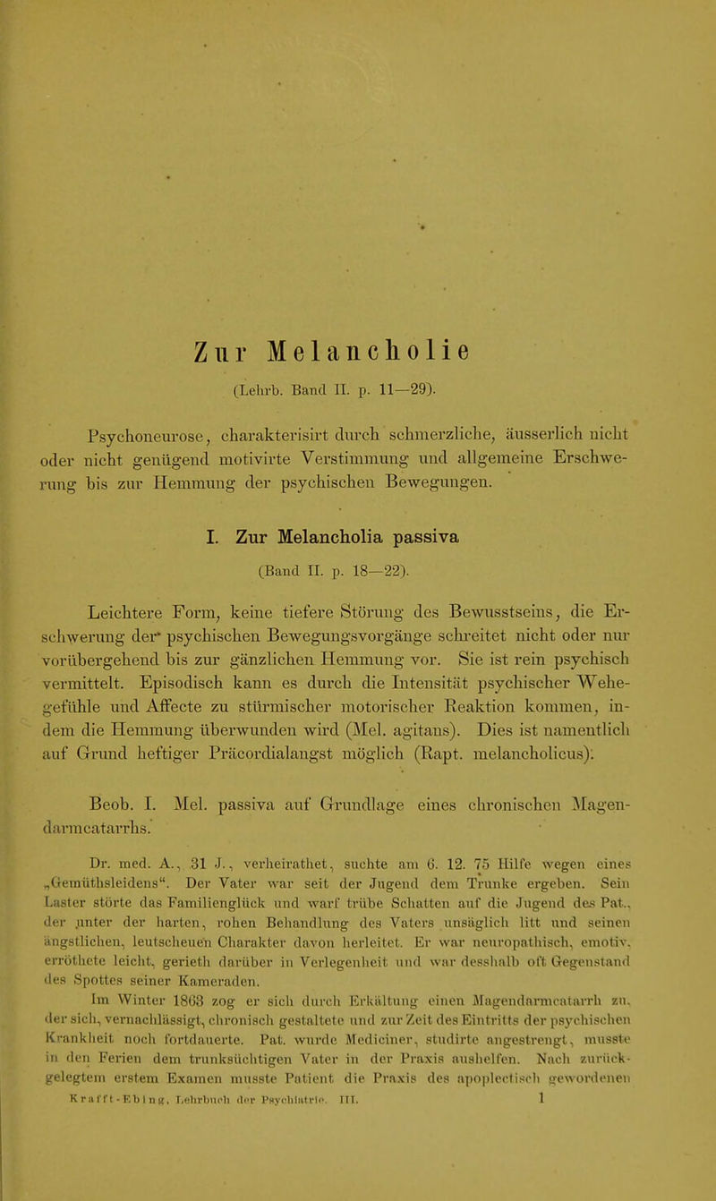Zur Melancholie CLehrb. Band II. p. 11—29). Psychoneurose, charakterisirt durch schmerzliche, äusserUch nicht oder nicht genügend motivirte Verstimmung und allgemeine Erschwe- rung bis zur Hemmung der psychischen Bewegungen. I. Zur Melancholia passiva (Band II. p. 18—22). Leichtere Form, keine tiefere Störung des Bewusstseins, die Er- schwerung der* psychischen Bewegungsvorgänge schreitet nicht oder nur vorübergehend bis zur gänzlichen Hemmung vor. Sie ist rein psychisch vermittelt. Episodisch kann es durch die Intensität psychischer Wehe- gefühle und Alfecte zu stürmischer motorischer Reaktion kommen, in- dem die Hemmung überwunden wird (Mel. agitans). Dies ist namentlich auf Grund heftiger Präcordialangst möglich (Rapt. melancholicus): Beob. I. Mel. passiva auf Grundlage eines chronischen Magen- darmcatarrhs. Dr. med. A., 31 J., verheirathet, siichte am G. 12. 75 Hüfe wegen eines „(ieinüthsleidens. Der Vater war seit der Jugend dem Trünke ergeben. Sein Laster störte das Familienglück nnd war! trübe Schatten auf die Jugend des Pat.. der .unter der harten, rohen Behandlung des Vaters unsäglich litt imd seinen ängstlichen, leutscheuen Charakter davon herleitet. Er war neuropatliisch, emotiv, errötlicte leicht, gerieth darüber in Verlegenheit und war desshalb oft Gegenstand des Spottes seiner Kameraden. Im Winter 1863 zog er sich durch Erkältung einen Magendnrmcatarrh zu. der sich, vernachlässigt, chronisch gestaltete und zur Zeit des Eintritts der psychischen Krankheit nocii fortdauerte. Pat. wurde Mediciner, studirtc angestrengt, niusste in den Ferien dem trunksüchtigen Vater in der Praxis aushelfen. Nach zurück- gelegtem erstem Examen musste Patient die Pra,\is des apoplecfisch gewordenen