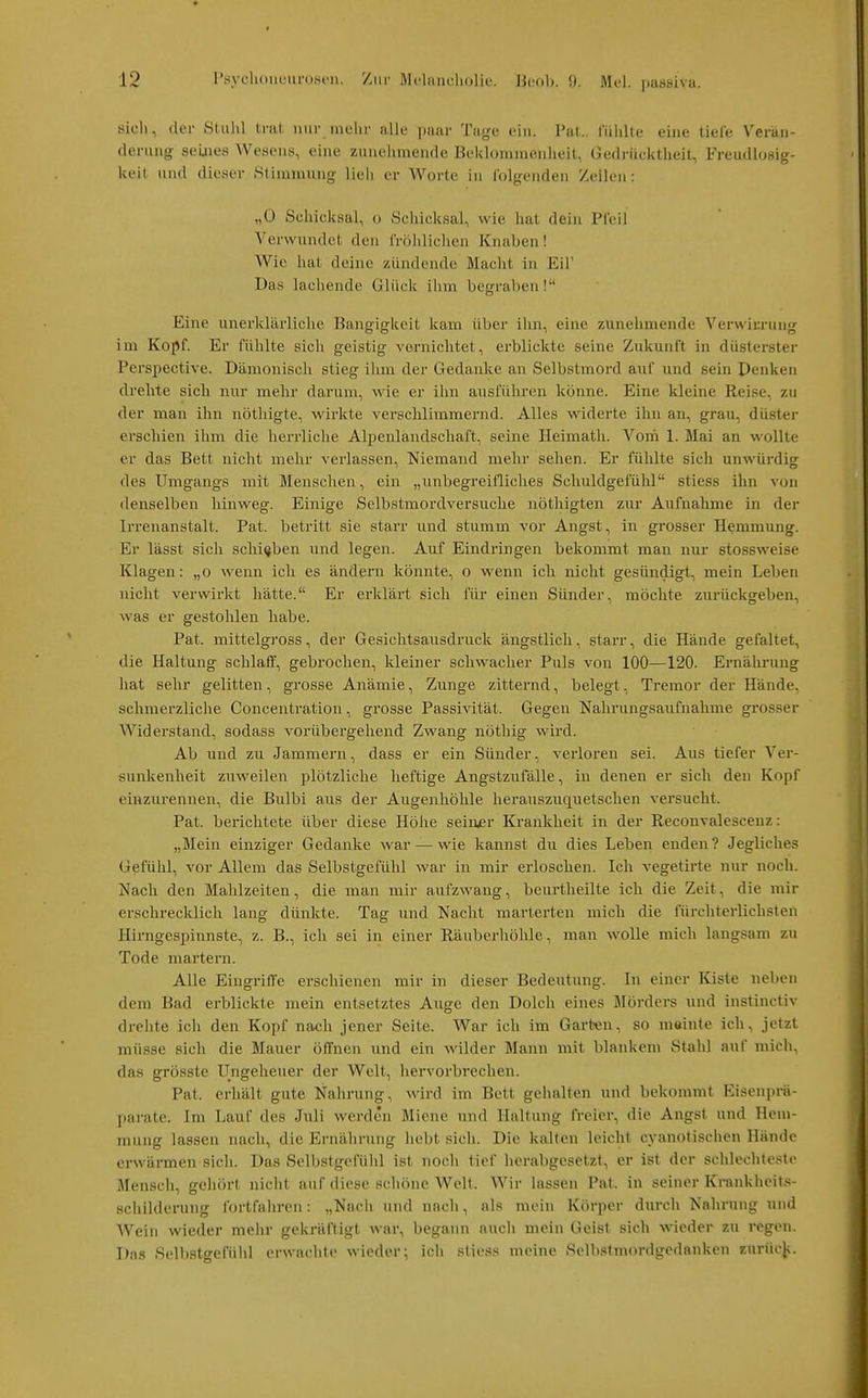 sicli, der Stuhl trat nur niehr alle paar Tage ein. Fat., luhlte eine tiele Verän- derung seijies Wesens, eine zunehmende Beklomnienheit, Gedrücktheit, Freudlosig- keit und dieser >Stinnnung lieh er Worte in l'olgendeii Zeilen: „0 Schicksal, o Scliicksal, wie hat dein Pleil Verwundet den IVöliliclien Knaben! Wie hat deine zündende Macht in Eil' Das lachende Glück ihm begraben! Eine unerklärliche Bangigkeit kam über ihn, eine zunehmende Vei-wirrung im Kopf. Er fühlte sich geistig vernichtet, erblickte seine Zukunft in düsterster Perspective. Dämonisch stieg ihm der Gedanke an Selbstmord auf und sein Denken drehte sich nur mehr darum, wie er ihn ausführen könne. Eine kleine Reise, zu der man ihn nöthigte, wirkte verschlimmernd. Alles widerte ihn an, grau, düster erschien ihm die herrliche Alpenländschaft, seine Heimatli. Voni 1. Mai an wollte er das Bett nicht mehr verlassen, Niemand mehr sehen. Er fühlte sich unwürdig des Umgangs mit Menschen, ein „unbegreifliches Schuldgefühl stiess ihn von denselben hinweg. Einige Selbstmordversuche nöthigten zur Aufnahme in der Irrenanstalt. Fat. betritt sie starr und stumm vor Angst, in grosser Hemmung. Er lässt sich sclii(jben und legen. Auf Eindringen bekommt man nur stossweise Klagen: „o Avenn ich es ändern könnte, o wenn ich nicht gesündigt, mein Leben nicht verwirkt hätte. Er erklärt sich für einen Sünder, möchte zurückgeben, was er gestohlen habe. Fat. mittelgross, der Gesichtsausdruck ängstlich, starr, die Hände gefaltet, die Haltung sclilaiF, gebrochen, kleiner schwacher Fuls von 100—120. Ernährung hat sehr gelitten, grosse Anämie, Zunge zitternd, belegt, Tremor der Hände, schmerzliche Concentration, grosse Passivität. Gegen Nahrungsaufnahme grosser Widerstand, sodass vorübergehend Zwang nöthig wird. Ab und zu Jammern, dass er ein Sünder, verloren sei. Aus tiefer Ver- sunkenheit zuweilen plötzliche heftige Angstzufälle, in denen er sich den Kopf einzurennen, die Bulbi aus der Augenhöhle herauszuquetschen versucht. Fat. berichtete über diese Höhe seiner Krankheit in der Reconvalesceuz: „Mein einziger Gedanke war — wie kannst du dies Leben enden? Jegliches Gefühl, vor Allem das Selbstgefühl war in mir erloschen. Ich vegetirte nur noch. Nach den Mahlzeiten, die man mir aufzwang, beurtheilte ich die Zeit, die mir erschrecklich lang dünkte. Tag und Nacht marterten mich die fürchterlichsten Hirngespinnste, z. B., ich sei in einer Räuberliöhle, man wolle mich langsam zu Tode martern. Alle Eingriffe erschienen mir in dieser Bedeutung. In einer Kiste neben dem Bad erblickte mein entsetztes Auge den Dolch eines Mörders und instinctiv drehte ich den Kopf nach jener Seite. War ich im Garben, so meinte ich, jetzt müsse sich die Mauer öffnen und ein wilder Mann mit blankem Stahl auf mich, das grösste Ungeheuer der Welt, hervorbrechen. Fat. erhält gute Nahi-ung, wird im Bett gehalten und bekommt Eisenprä- parate. Im Lauf des Juli werden Miene und Haltung freier, die Angst und Hem- mung lassen nach, die Ernährung hebt sich. Die kalten leicht cyanotischen Hände erwärmen sich. Das Selbstgefülil ist noch tief herabgesetzt, er ist der schlechteste Mensch, gehört nicht auf diese schöne Welt. Wir lassen Fat. in seiner Krankheit.s- öchildening fortfahren: „Nncii und nach, als mein Körper durch Nahrung und Wein wieder mehr gekräftigt war, begann aucli mein Geist sich wieder zu regen. Das Selbstgefühl erwacl\te wieder; ich stiess meine Selbstmordgedanken zurücjj.