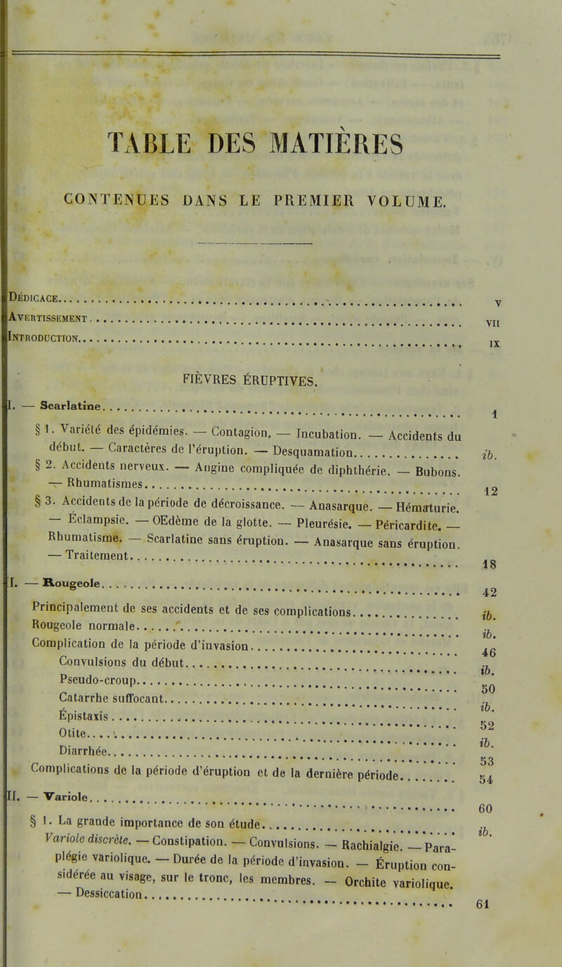 TABLE DES MATIERES CONTENUIiS DANS LE PREMIER VOLUME. Dédicace Avertissement Introduction FIÈVRES ÉRUPTIVES. V VII IX 1. — Scarlatine § 1. Variété des épidémies. — Contagion. — Incubation. — Accidents du début. — Caractères de l’éruption. — Desquamation § 2. Accidents nerveux. — Angine compliquée de diphthérie. — Bubons. — Rhumatismes § 3. Accidents de la période de décroissance. — Anasarque. — Hématurie. — Éclampsie. — OEdème de la glotte. — Pleurésie. — Péricardite. — Rhumatisme. — Scarlatine sans éruption. — Anasarque sans éruption. — Traitement I. — Rougeole Principalement de ses accidents et de ses complications Rougeole normale ’ Complication de la période d’invasion Convulsions du début Pseudo-croup Catarrhe suffocant Épistaxis Otite.... Diarrhée Complications de la période d’éruption et de la dernière période II. — Variole § I. La grande importance de son étude Fonole discrète. — Constipation. — Convulsions. - Rachialgie. — Para- plégie variolique. — Durée de la période d’invasion. - Éruption con- sidérée au visage, sur le tronc, les membres. - Orchite variolique. — Dessiccation i ib. 12 18 42 ih. ib. 46 ib, 50 ib. 52 ib. 53 54 60 ib. 61