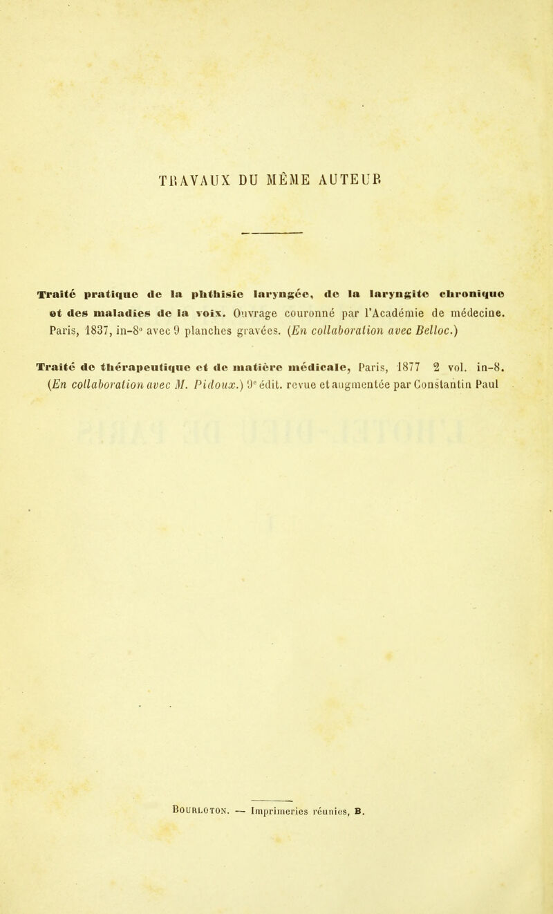 TRAVAUX DU MÊME AUTEUR Traité pratique de la plithisie laryngée, de la laryngite chronique et des maladies de la voix. Ouvrage couronné par l'Académie de médecine. Paris, 1837, in-8° avec 9 planches gravées. (En collaboration avec Belloc.) Traité de thérapeutique et de matière médicale, Paris, 1877 2 vol. in-8. (En collaboration avec M. Picloux.) 9cédit. revue et augmentée par Constantin Paul BoURLOTON. — Imprimeries réunies, B.