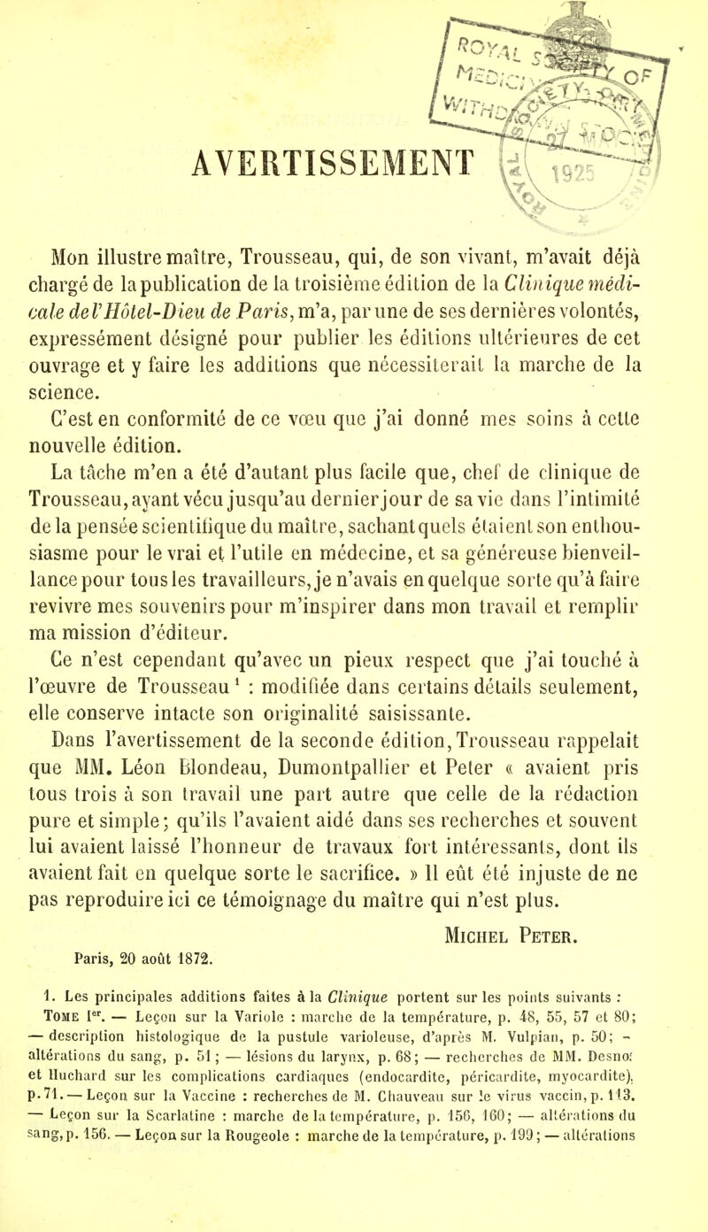 AVERTISSEMENT ' ' Mon illustre maître, Trousseau, qui, de son vivant, m'avait déjà chargé de la publication de la troisième édition de la Clinique médi- cale de VHôtel-Dieu de Paris, m'a, par une de ses dernières volontés, expressément désigné pour publier les éditions ultérieures de cet ouvrage et y faire les additions que nécessiterait la marche de la science. C'est en conformité de ce vœu que j'ai donné mes soins à cette nouvelle édition. La tâche m'en a été d'autant plus facile que, chef de clinique de Trousseau, ayant vécu jusqu'au dernier jour de sa vie dans l'intimité de la pensée scientifique du maître, sachantquels étaient son enthou- siasme pour le vrai et l'utile en médecine, et sa généreuse bienveil- lance pour tous les travailleurs, je n'avais en quelque sorte qu'à faire revivre mes souvenirs pour m'inspirer dans mon travail et remplir ma mission d'éditeur. Ce n'est cependant qu'avec un pieux respect que j'ai touché à l'œuvre de Trousseau1 : modifiée dans certains détails seulement, elle conserve intacte son originalité saisissante. Dans l'avertissement de la seconde édition, Trousseau rappelait que MM. Léon Blondeau, Dumontpallier et Peter « avaient pris tous trois à son travail une part autre que celle de la rédaction pure et simple; qu'ils l'avaient aidé dans ses recherches et souvent lui avaient laissé l'honneur de travaux fort intéressants, dont ils avaient fait en quelque sorte le sacrifice. » 11 eût été injuste de ne pas reproduire ici ce témoignage du maître qui n'est plus. Michel Peter. Paris, 20 août 1872. 1. Les principales additions faites à la Clinique portent sur les points suivants : Tome Ier. — Leçon sur la Variole : marche de la température, p. 48, 55, 57 et 80; — description histologique de la pustule varioleuse, d'après M. Vulpian, p. 50; - altérations du sang, p. 51 ; — lésions du larynx, p. 68; — recherches de MM. Desnof et Huchard sur les complications cardiaques (endocardite, péricardite, myocardite). p. 71. — Leçon sur la Vaccine : recherches de M. Chauveau sur le virus vaccin, p. 113. — Leçon sur la Scarlatine : marche de la température, p. 156, 160; — altérations du sang, p. 156, — Leçon sur la Rougeole : marche de la température, p. 199 ; — altérations