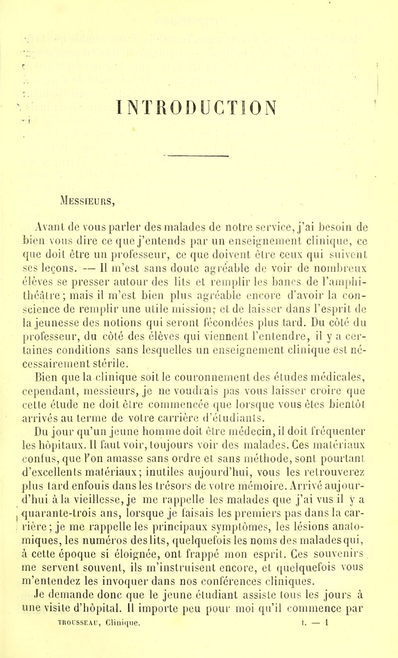 INTRODUCTION Messieurs, Avant de vous parler des malades de notre service, j'ai besoin de Lien vous dire ce que j'entends par un enseignement clinique, ce que doit être un professeur, ce que doivent être ceux qui suivent ses leçons. — Il m'est sans doute agréable de voir de nombreux élèves se presser autour des lits et remplir les bancs de l'ampli i- théâtre ; mais il m'est bien plus agréable encore d'avoir la con- science de remplir une utile mission; et de laisser dans l'esprit de la jeunesse des notions qui seront fécondées plus tard. Du côté du professeur, du côté des élèves qui viennent l'entendre, il y a cer- taines conditions sans lesquelles un enseignement clinique est né- cessairement stérile. Bien que la clinique soit le couronnement des études médicales, cependant, messieurs, je ne voudrais pas vous laisser croire que cette étude ne doit être commencée que lorsque vous êtes bientôt arrivés au terme de votre carrière d'étudiants. Du jour qu'un jeune homme doit être médecin, il doit fréquenter les hôpitaux. Il faut voir, toujours voir des malades. Ces matériaux confus, que l'on amasse sans ordre et sans méthode, sont pourtant d'excellents matériaux; inutiles aujourd'hui, vous les retrouverez plus tard enfouis dans les trésors de votre mémoire. Arrivé aujour- d'hui à la vieillesse, je me rappelle les malades que j'ai vus il y a quarante-trois ans, lorsque je faisais les premiers pas dans la car- rière; je me rappelle les principaux symptômes, les lésions anato- miques, les numéros des lits, quelquefois les noms des malades qui, à cette époque si éloignée, ont frappé mon esprit. Ces souvenirs me servent souvent, ils m'instruisent encore, et quelquefois vous m'entendez les invoquer dans nos conférences cliniques. Je demande donc que le jeune étudiant assiste tous les jours à une visite d'hôpital. Il importe peu pour moi qu'il commence par