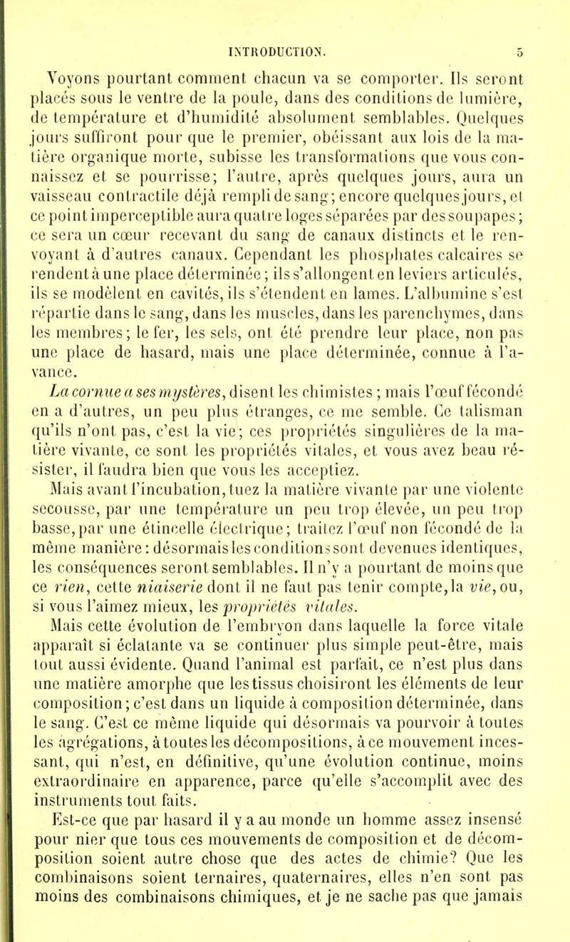 Voyons pourtant comment chacun va se comporter. Ils seront placés sous le ventre de la poule, dans des conditions de lumière, de température et d'humidité absolument semblables. Quelques jours suffiront pour que le premier, obéissant aux lois de la ma- tière organique morte, subisse les transformations que vous con- naissez et se pourrisse; l'autre, après quelques jours, aura un vaisseau contractile déjà rempli de sang; encore quelques jours, et ce point imperceptible aura quatre loges séparées par des soupapes ; ce sera un cœur recevant du sang de canaux distincts et le ren- voyant à d'autres canaux. Cependant les phosphates calcaires se rendent à une place déterminée; ils s'allongent en leviers articulés, ils se modèlent en cavités, ils s'étendent en lames. L'albumine s'est répartie dans le sang, dans les muscles, dans les parenchymes, dans les membres ; le fer, les sels, ont été prendre leur place, non pas une place de hasard, mais une place déterminée, connue à l'a- vance. La cornue a ses mystères, disent les chimistes ; mais l'œuf fécondé en a d'autres, un peu plus étranges, ce me semble. Ce talisman qu'ils n'ont pas, c'est la vie; ces propriétés singulières de la ma- tière vivante, ce sont les propriétés vitales, et vous avez beau ré- sister, il faudra bien que vous les acceptiez. Mais avant l'incubation, tuez la matière vivante par une violente secousse, par une température un peu trop élevée, un peu trop basse,par une étincelle électrique; traitez l'œuf non fécondé de la même manière: désormaisles conditions sont devenues identiques, les conséquences seront semblables. Il n'y a pourtant de moins que ce rien, cette niaiserie dont il ne faut pas tenir compte,la vie, ou, si vous l'aimez mieux, les 'propriétés vitales. Mais cette évolution de l'embryon dans laquelle la force vitale apparaît si éclatante va se continuer plus simple peut-être, mais tout aussi évidente. Quand l'animal est parfait, ce n'est plus dans une matière amorphe que les tissus choisiront les éléments de leur composition ; c'est dans un liquide à composition déterminée, dans le sang. C'est ce même liquide qui désormais va pourvoir à toutes les agrégations, à toutes les décompositions, à ce mouvement inces- sant, qui n'est, en définitive, qu'une évolution continue, moins extraordinaire en apparence, parce qu'elle s'accomplit avec des instruments tout faits. Est-ce que par hasard il y a au monde un homme assez insensé pour nier que tous ces mouvements de composition et de décom- position soient autre chose que des actes de chimie? Que les combinaisons soient ternaires, quaternaires, elles n'en sont pas moins des combinaisons chimiques, et. je ne sache pas que jamais