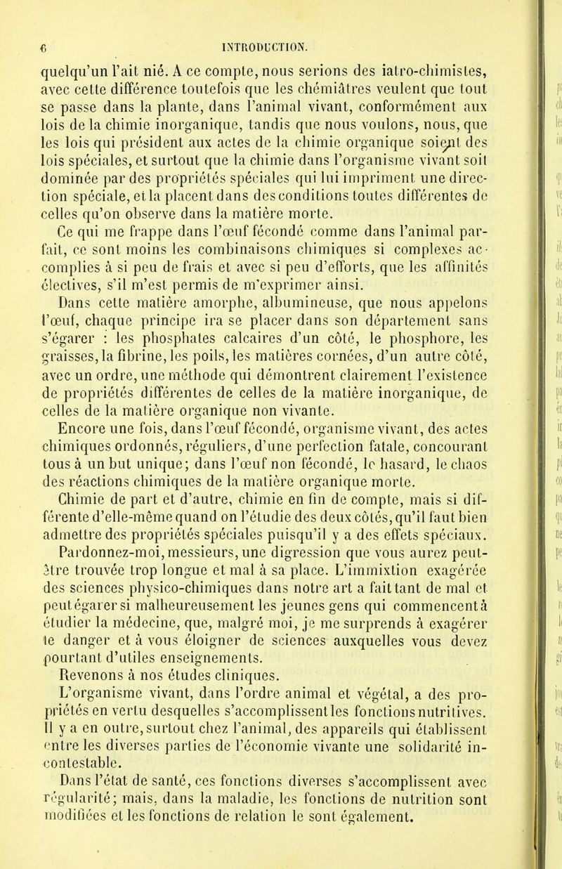 quelqu'un l'ait nié. A ce compte, nous serions des iatro-chimistes, avec cette différence toutefois que les chémiâtres veulent que tout se passe dans la plante, dans l'animal vivant, conformément aux lois de la chimie inorganique, tandis que nous voulons, nous, que les lois qui président aux actes de la chimie organique soient des lois spéciales, et surtout que la chimie dans l'organisme vivant soit dominée par des propriétés spéciales qui lui impriment une direc- tion spéciale, et la placent dans des conditions toutes différentes de celles qu'on ohserve dans la matière morte. Ce qui me frappe dans l'œuf fécondé comme dans l'animal par- fait, ce sont moins les combinaisons chimiques si complexes ac- complies à si peu de frais et avec si peu d'efforts, que les affinités électives, s'il m'est permis de m'exprimer ainsi. Dans cette matière amorphe, albumineuse, que nous appelons l'œuf, chaque principe ira se placer dans son département sans s'égarer : les phosphates calcaires d'un côté, le phosphore, les graisses, la fibrine, les poils, les matières cornées, d'un autre côté, avec un ordre, une méthode qui démontrent clairement l'existence de propriétés différentes de celles de la matière inorganique, de celles de la matière organique non vivante. Encore une fois, dans l'œuf fécondé, organisme vivant, des actes chimiques ordonnés, réguliers, d'une perfection fatale, concourant tous à un but unique; dans l'œuf non fécondé, le hasard, le chaos des réactions chimiques de la matière organique morte. Chimie de part et d'autre, chimie en fin de compte, mais si dif- férente d'elle-même quand on l'étudié des deux côtés, qu'il faut bien admettre des propriétés spéciales puisqu'il y a des effets spéciaux. Pardonnez-moi, messieurs, une digression que vous aurez peut- être trouvée trop longue et mal à sa place. L'immixtion exagérée des sciences physico-chimiques dans notre art a fait tant de mal et peut égarer si malheureusement les jeunes gens qui commencent à étudier la médecine, que, malgré moi, je me surprends à exagérer te danger et à vous éloigner de sciences auxquelles vous devez pourtant d'utiles enseignements. Revenons à nos études cliniques. L'organisme vivant, dans l'ordre animal et végétal, a des pro- priétés en vertu desquelles s'accomplissent les fonctions nutritives. Il y a en outre, surtout chez l'animal, des appareils qui établissent entre les diverses parties de l'économie vivante une solidarité in- contestable. Dans l'état de santé, ces fonctions diverses s'accomplissent avec régularité; mais, dans la maladie, les fonctions de nutrition sont modifiées et les fonctions de relation le sont également.