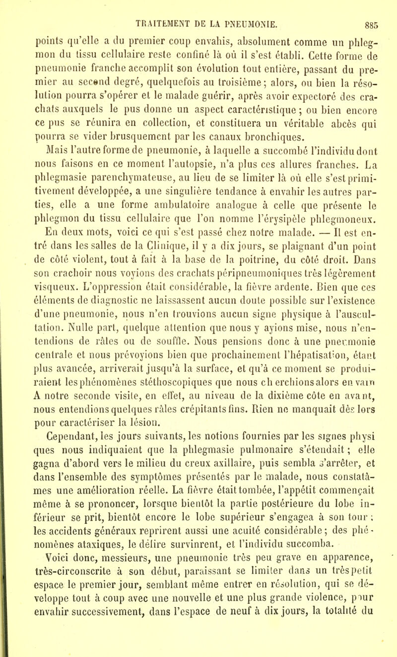 points qu'elle a du premier coup envahis, absolument comme un phleg- mon du tissu cellulaire reste confiné là où il s'est établi. Cette forme de pneumonie franche accomplit son évolution tout entière, passant du pre- mier au second degré, quelquefois au troisième; alors, ou bien la réso- lution pourra s'opérer et le malade guérir, après avoir expectoré des cra- chats auxquels le pus donne un aspect caractéristique ; ou bien encore ce pus se réunira en collection, et constituera un véritable abcès qui pourra se vider brusquement par les canaux bronchiques. Mais l'autre forme de pneumonie, à laquelle a succombé l'individu dont nous faisons en ce moment l'autopsie, n'a plus ces allures franches. La phlegmasie parenchymateuse, au lieu de se limiter là où elle s'est primi- tivement développée, a une singulière tendance à envahir les autres par- ties, elle a une forme ambulatoire analogue à celle que présente le phlegmon du tissu cellulaire que l'on nomme l'érysipèle phlegmoneux. En deux mots, voici ce qui s'est passé chez notre malade. — Il est en- tré dans les salles de la Clinique, il y a dix jours, se plaignant d'un point de côté violent, tout à fait à la base de la poitrine, du côté droit. Dans son crachoir nous voyions des crachats péripneumoniques très légèrement visqueux. L'oppression était considérable, la fièvre ardente. Bien que ces éléments de diagnostic ne laissassent aucun doute possible sur l'existence d'une pneumonie, nous n'en trouvions aucun signe physique à l'auscul- tation. Nulle part, quelque attention que nous y ayions mise, nous n'en- tendions de râles ou de souffle. Nous pensions donc à une pner.monie centrale et nous prévoyions bien que prochainement l'hépatisation, étant plus avancée, arriverait jusqu'à la surface, et qu'à ce moment se produi- raient les phénomènes stéthoscopiques que nous ch erchions alors en vain A notre seconde visite, en effet, au niveau de la dixième côte en avant, nous entendions quelques râles crépitants fins. Rien ne manquait dès lors pour caractériser la lésion. Cependant, les jours suivants, les notions fournies par les signes physi ques nous indiquaient que la phlegmasie pulmonaire s'étendait ; elle gagna d'abord vers le milieu du creux axillaire, puis sembla s'arrêter, et dans l'ensemble des symptômes présentés par le malade, nous constatâ- mes une amélioration réelle. La fièvre était tombée, l'appétit commençait même à se prononcer, lorsque bientôt la partie postérieure du lobe in- férieur se prit, bientôt encore le lobe supérieur s'engagea à son tour ; les accidents généraux reprirent aussi une acuité considérable ; des phé - nomènes ataxiques, le délire survinrent, et l'individu succomba. Voici donc, messieurs, une pneumonie très peu grave en apparence, très-circonscrite à son début, paraissant se limiter dans un très petit espace le premier jour, semblant même entrer en résolution, qui se dé- veloppe tout à coup avec une nouvelle et une plus grande violence, piur envahir successivement, dans l'espace de neuf à dix jours, la totalité du
