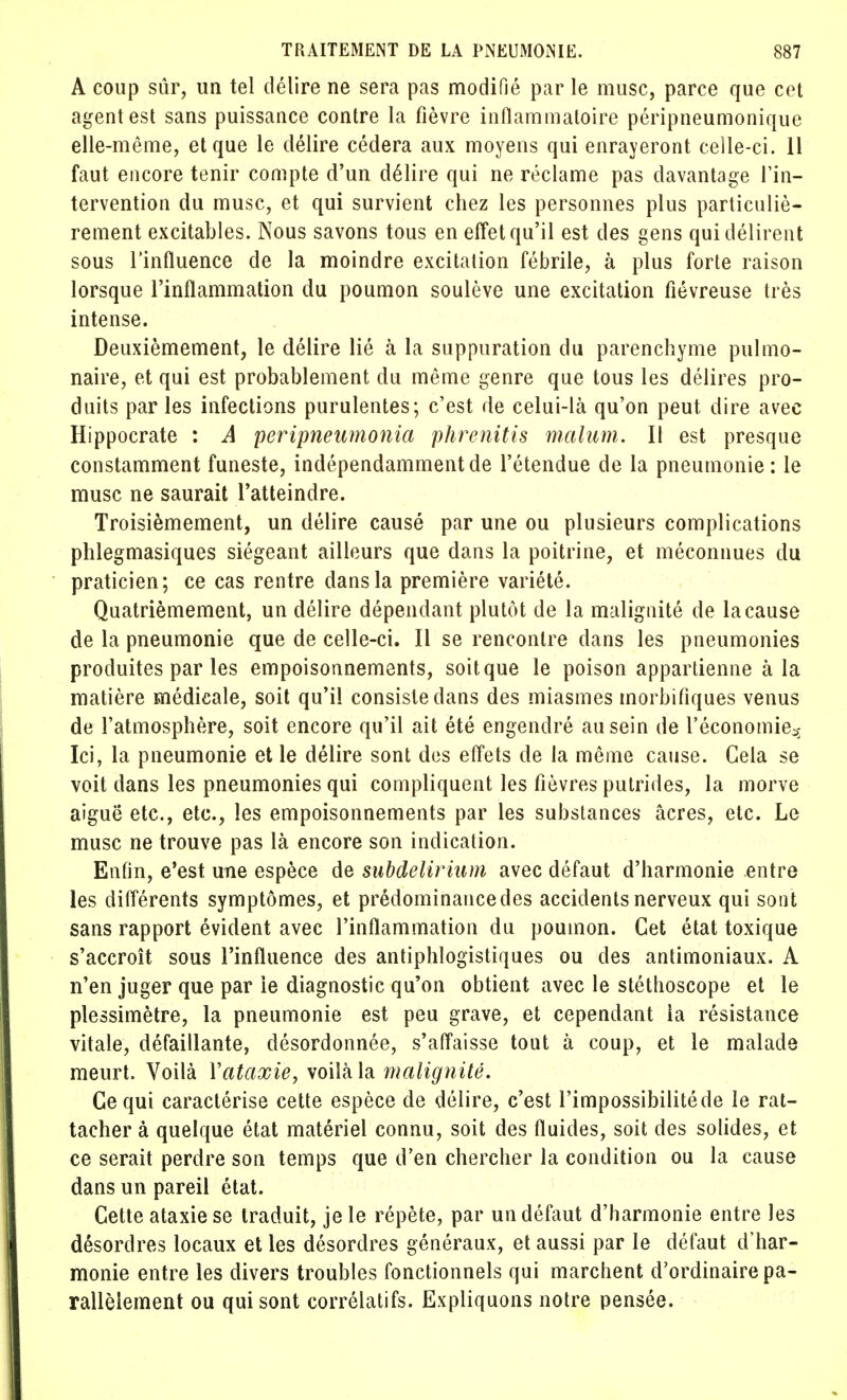 A coup sûr, un tel délire ne sera pas modifié par le musc, parce que cet agent est sans puissance contre la fièvre inflammatoire péripneumonique elle-même, et que le délire cédera aux moyens qui enrayeront celle-ci. 11 faut encore tenir compte d'un délire qui ne réclame pas davantage l'in- tervention du musc, et qui survient chez les personnes plus particuliè- rement excitables. Nous savons tous en effet qu'il est des gens qui délirent sous l'influence de la moindre excitation fébrile, à plus forte raison lorsque l'inflammation du poumon soulève une excitation fiévreuse très intense. Deuxièmement, le délire lié à la suppuration du parenchyme pulmo- naire, et qui est probablement du même genre que tous les délires pro- duits par les infections purulentes; c'est de celui-là qu'on peut dire avec Hippocrate : A peripneumonia phrenitis malum. Il est presque constamment funeste, indépendamment de l'étendue de la pneumonie: le musc ne saurait l'atteindre. Troisièmement, un délire causé par une ou plusieurs complications phlegmasiques siégeant ailleurs que dans la poitrine, et méconnues du praticien; ce cas rentre dans la première variété. Quatrièmement, un délire dépendant plutôt de la malignité de la cause de la pneumonie que de celle-ci. Il se rencontre dans les pneumonies produites par les empoisonnements, soit que le poison appartienne à la matière médicale, soit qu'il consiste dans des miasmes morbifiques venus de l'atmosphère, soit encore qu'il ait été engendré au sein de l'économie*; Ici, la pneumonie et le délire sont des effets de la même cause. Gela se voit dans les pneumonies qui compliquent les fièvres putrides, la morve aiguë etc., etc., les empoisonnements par les substances âcres, etc. Le musc ne trouve pas là encore son indication. Enfin, e'est une espèce de subdelirium avec défaut d'harmonie entre les différents symptômes, et prédominance des accidents nerveux qui sont sans rapport évident avec l'inflammation du poumon. Cet état toxique s'accroît sous l'influence des antiphlogistiques ou des antimoniaux. A n'en juger que par le diagnostic qu'on obtient avec le stéthoscope et le plessimètre, la pneumonie est peu grave, et cependant la résistance vitale, défaillante, désordonnée, s'affaisse tout à coup, et le malade meurt. Voilà Yataxie, voilà la malignité. Ce qui caractérise cette espèce de délire, c'est l'impossibilité de le rat- tacher à quelque état matériel connu, soit des fluides, soit des solides, et ce serait perdre son temps que d'en chercher la condition ou la cause dans un pareil état. Cette ataxiese traduit, je le répète, par un défaut d'harmonie entre les désordres locaux et les désordres généraux, et aussi par le défaut d'har- monie entre les divers troubles fonctionnels qui marchent d'ordinaire pa- rallèlement ou qui sont corrélatifs. Expliquons notre pensée.