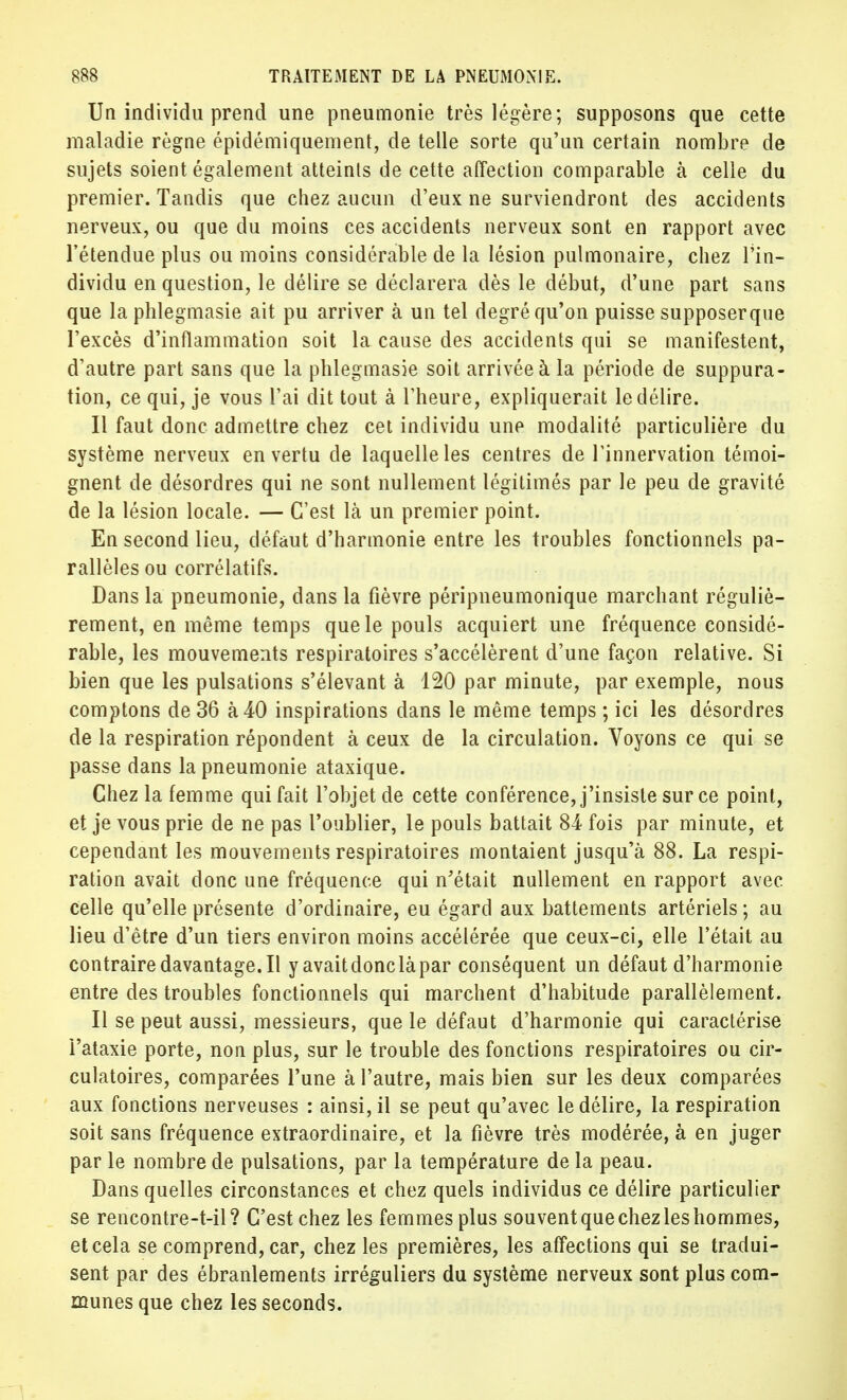 Un individu prend une pneumonie très légère; supposons que cette maladie règne épidémiquement, de telle sorte qu'un certain nombre de sujets soient également atteints de cette affection comparable à celle du premier. Tandis que chez aucun d'eux ne surviendront des accidents nerveux, ou que du moins ces accidents nerveux sont en rapport avec l'étendue plus ou moins considérable de la lésion pulmonaire, chez l'in- dividu en question, le délire se déclarera dès le début, d'une part sans que la phlegmasie ait pu arriver à un tel degré qu'on puisse supposerque l'excès d'inflammation soit la cause des accidents qui se manifestent, d'autre part sans que la phlegmasie soit arrivée à la période de suppura- tion, ce qui, je vous L'ai dit tout à l'heure, expliquerait le délire. Il faut donc admettre chez cet individu une modalité particulière du système nerveux en vertu de laquelle les centres de l'innervation témoi- gnent de désordres qui ne sont nullement légitimés par le peu de gravité de la lésion locale. — C'est là un premier point. En second lieu, défaut d'harmonie entre les troubles fonctionnels pa- rallèles ou corrélatifs. Dans la pneumonie, dans la fièvre péripneumonique marchant réguliè- rement, en même temps que le pouls acquiert une fréquence considé- rable, les mouvements respiratoires s'accélèrent d'une façon relative. Si bien que les pulsations s'élevant à 120 par minute, par exemple, nous comptons de 36 à 40 inspirations dans le même temps ; ici les désordres de la respiration répondent à ceux de la circulation. Voyons ce qui se passe dans la pneumonie ataxique. Chez la femme qui fait l'objet de cette conférence, j'insiste sur ce point, et je vous prie de ne pas l'oublier, le pouls battait 84 fois par minute, et cependant les mouvements respiratoires montaient jusqu'à 88. La respi- ration avait donc une fréquence qui n'était nullement en rapport avec celle qu'elle présente d'ordinaire, eu égard aux battements artériels; au lieu d'être d'un tiers environ moins accélérée que ceux-ci, elle l'était au contrairedavantage.il y avait donc là par conséquent un défaut d'harmonie entre des troubles fonctionnels qui marchent d'habitude parallèlement. Il se peut aussi, messieurs, que le défaut d'harmonie qui caractérise l'ataxie porte, non plus, sur le trouble des fonctions respiratoires ou cir- culatoires, comparées l'une à l'autre, mais bien sur les deux comparées aux fonctions nerveuses : ainsi, il se peut qu'avec le délire, la respiration soit sans fréquence extraordinaire, et la fièvre très modérée, à en juger par le nombre de pulsations, par la température de la peau. Dans quelles circonstances et chez quels individus ce délire particulier se rencontre-t-il? C'est chez les femmes plus souvent que chez les hommes, et cela se comprend, car, chez les premières, les affections qui se tradui- sent par des ébranlements irréguliers du système nerveux sont plus com- munes que chez les seconds.