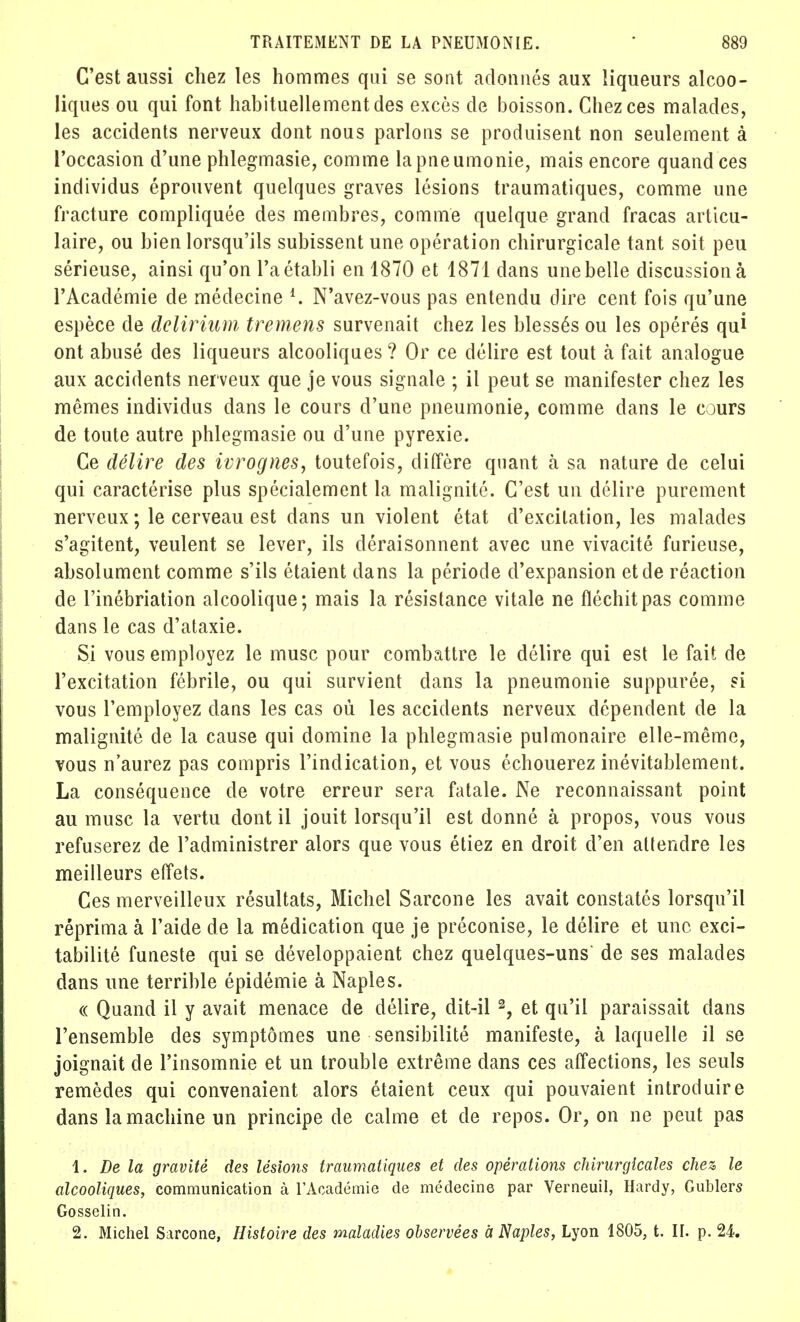 C'est aussi chez les hommes qui se sont adonnés aux liqueurs alcoo- liques ou qui font habituellement des excès de boisson. Chez ces malades, les accidents nerveux dont nous parlons se produisent non seulement à l'occasion d'une phlegmasie, comme la pneumonie, mais encore quand ces individus éprouvent quelques graves lésions traumatiques, comme une fracture compliquée des membres, comme quelque grand fracas articu- laire, ou bien lorsqu'ils subissent une opération chirurgicale tant soit peu sérieuse, ainsi qu'on l'a établi en 1870 et 1871 dans une belle discussion à l'Académie de médecine l. N'avez-vous pas entendu dire cent fois qu'une espèce de delirium tremens survenait chez les blessés ou les opérés qui ont abusé des liqueurs alcooliques ? Or ce délire est tout à fait analogue aux accidents nerveux que je vous signale ; il peut se manifester chez les mêmes individus dans le cours d'une pneumonie, comme dans le cours de toute autre phlegmasie ou d'une pyrexie. Ce délire des ivrognes, toutefois, diffère quant cà sa nature de celui qui caractérise plus spécialement la malignité. C'est un délire purement nerveux; le cerveau est dans un violent état d'excitation, les malades s'agitent, veulent se lever, ils déraisonnent avec une vivacité furieuse, absolument comme s'ils étaient dans la période d'expansion et de réaction de l'inébriation alcoolique; mais la résistance vitale ne fléchit pas comme dans le cas d'ataxie. Si vous employez le musc pour combattre le délire qui est le fait de l'excitation fébrile, ou qui survient clans la pneumonie suppurée, si vous l'employez dans les cas où les accidents nerveux dépendent de la malignité de la cause qui domine la phlegmasie pulmonaire elle-même, vous n'aurez pas compris l'indication, et vous échouerez inévitablement. La conséquence de votre erreur sera fatale. Ne reconnaissant point au musc la vertu dont il jouit lorsqu'il est donné à propos, vous vous refuserez de l'administrer alors que vous étiez en droit d'en attendre les meilleurs effets. Ces merveilleux résultats, Michel Sarcone les avait constatés lorsqu'il réprima à l'aide de la médication que je préconise, le délire et une exci- tabilité funeste qui se développaient chez quelques-uns de ses malades dans une terrible épidémie à Naples. « Quand il y avait menace de délire, dit-il 2, et qu'il paraissait dans l'ensemble des symptômes une sensibilité manifeste, à laquelle il se joignait de l'insomnie et un trouble extrême dans ces affections, les seuls remèdes qui convenaient alors étaient ceux qui pouvaient introduire dans la machine un principe de calme et de repos. Or, on ne peut pas 1. De la gravité des lésions traumatiques et des opérations chirurgicales chez le alcooliques, communication à l'Académie de médecine par Verneuil, Hardy, Gublers Gosselin. 2. Michel Sarcone, Histoire des maladies observées a Naples, Lyon 1805, t. II. p. 24.