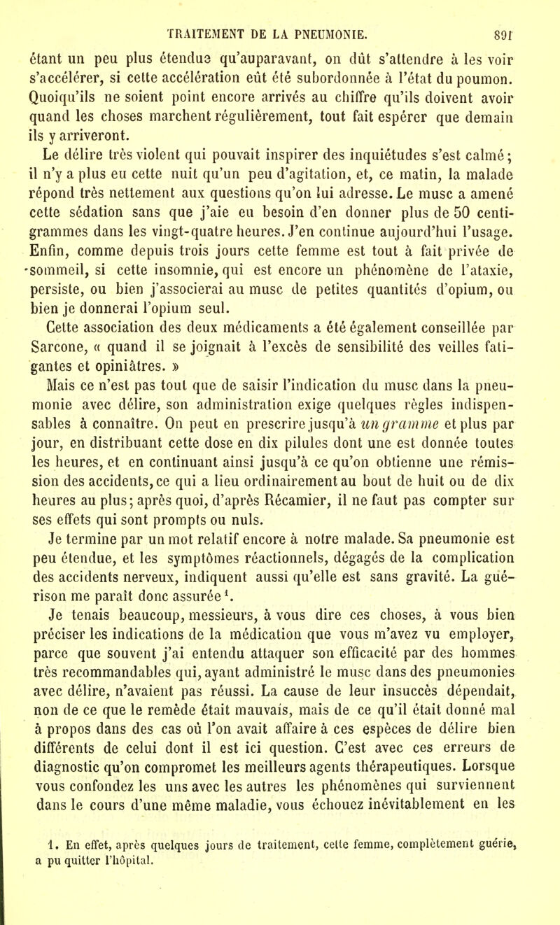 étant un peu plus étendua qu'auparavant, on dût s'attendre à les voir s'accélérer, si cette accélération eût été subordonnée à l'état du poumon. Quoiqu'ils ne soient point encore arrivés au chiffre qu'ils doivent avoir quand les choses marchent régulièrement, tout fait espérer que demain ils y arriveront. Le délire très violent qui pouvait inspirer des inquiétudes s'est calmé; il n'y a plus eu cette nuit qu'un peu d'agitation, et, ce matin, la malade répond très nettement aux questions qu'on lui adresse. Le musc a amené cette sédation sans que j'aie eu besoin d'en donner plus de 50 centi- grammes dans les vingt-quatre heures. J'en continue aujourd'hui l'usage. Enfin, comme depuis trois jours cette femme est tout à fait privée de -sommeil, si cette insomnie, qui est encore un phénomène de l'ataxie, persiste, ou bien j'associerai au musc de petites quantités d'opium, ou bien je donnerai l'opium seul. Cette association des deux médicaments a été également conseillée par Sarcone, « quand il se joignait à l'excès de sensibilité des veilles fati- gantes et opiniâtres. » Mais ce n'est pas tout que de saisir l'indication du musc dans la pneu- monie avec délire, son administration exige quelques règles indispen- sables à connaître. On peut en prescrire jusqu'à un gramme et plus par jour, en distribuant cette dose en dix pilules dont une est donnée toutes les heures, et en continuant ainsi jusqu'à ce qu'on obtienne une rémis- sion des accidents, ce qui a lieu ordinairement au bout de huit ou de dix heures au plus; après quoi, d'après Récamier, il ne faut pas compter sur ses effets qui sont prompts ou nuls. Je termine par un mot relatif encore à noire malade. Sa pneumonie est peu étendue, et les symptômes réactionnels, dégagés de la complication des accidents nerveux, indiquent aussi qu'elle est sans gravité. La gué- rison me paraît donc assurée1. Je tenais beaucoup, messieurs, à vous dire ces choses, à vous bien préciser les indications de la médication que vous m'avez vu employer, parce que souvent j'ai entendu attaquer son efficacité par des hommes très recommandables qui, ayant administré le musc dans des pneumonies avec délire, n'avaient pas réussi. La cause de leur insuccès dépendait, non de ce que le remède était mauvais, mais de ce qu'il était donné mal à propos dans des cas où Ton avait affaire à ces espèces de délire bien différents de celui dont il est ici question. C'est avec ces erreurs de diagnostic qu'on compromet les meilleurs agents thérapeutiques. Lorsque vous confondez les uns avec les autres les phénomènes qui surviennent dans le cours d'une même maladie, vous échouez inévitablement en les 1. En effet, après quelques jours de traitement, celle femme, complètement guérie, a pu quitter l'hôpital.