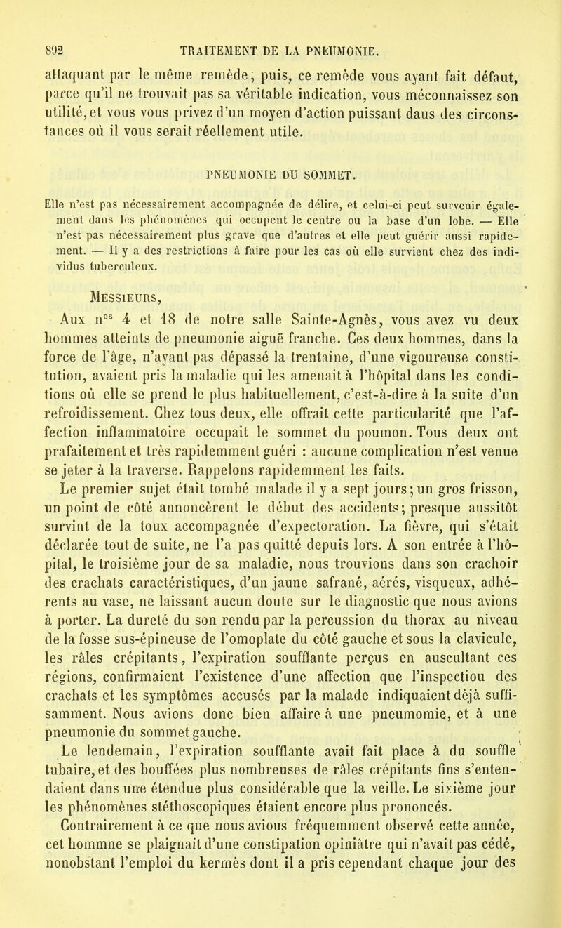 attaquant par le même remède, puis, ce remède vous ayant fait défaut, parce qu'il ne trouvait pas sa véritable indication, vous méconnaissez son utilité, et vous vous privez d'un moyen d'action puissant daus des circons- tances où il vous serait réellement utile. PNEUMONIE DU SOMMET. Elle n'est pas nécessairement accompagnée de délire, et celui-ci peut survenir égale- ment dans les phénomènes qui occupent le centre ou la base d'un lobe. — Elle n'est pas nécessairement plus grave que d'autres et elle peut guérir aussi rapide- ment. — H y a des restrictions à faire pour les cas où elle survient chez des indi- vidus tuberculeux. Messieurs, Aux nos 4 et 18 de notre salle Sainte-Agnès, vous avez vu deux hommes atteints de pneumonie aiguë franche. Ces deux hommes, dans la force de l'âge, n'ayant pas dépassé la trentaine, d'une vigoureuse consti- tution, avaient pris la maladie qui les amenait à l'hôpital dans les condi- tions où elle se prend le plus habituellement, c'est-à-dire à la suite d'un refroidissement. Chez tous deux, elle offrait cette particularité que l'af- fection inflammatoire occupait le sommet du poumon. Tous deux ont prafaitement et très rapidemment guéri : aucune complication n'est venue se jeter à la traverse. Rappelons rapidemment les faits. Le premier sujet était tombé malade il y a sept jours;un gros frisson, un point de côté annoncèrent le début des accidents; presque aussitôt survint de la toux accompagnée d'expectoration. La fièvre, qui s'était déclarée tout de suite, ne l'a pas quitté depuis lors. A son entrée à l'hô- pital, le troisième jour de sa maladie, nous trouvions dans son crachoir des crachats caractéristiques, d'un jaune safrané, aérés, visqueux, adhé- rents au vase, ne laissant aucun doute sur le diagnostic que nous avions à porter. La dureté du son rendu par la percussion du thorax au niveau de la fosse sus-épineuse de l'omoplate du côté gauche et sous la clavicule, les râles crépitants, l'expiration soufflante perçus en auscultant ces régions, confirmaient l'existence d'une affection que l'inspectiou des crachats et les symptômes accusés par la malade indiquaient déjà suffi- samment. Nous avions donc bien affaire à une pneumomie, et à une pneumonie du sommet gauche. Le lendemain, l'expiration soufflante avait fait place à du souffle tubaire, et des bouffées plus nombreuses de râles crépitants fins s'enten- daient dans une étendue plus considérable que la veille. Le sixième jour les phénomènes sléthoscopiques étaient encore plus prononcés. Contrairement à ce que nousavious fréquemment observé cette année, cet hommne se plaignait d'une constipation opiniâtre qui n'avait pas cédé, nonobstant l'emploi du kermès dont il a pris cependant chaque jour des