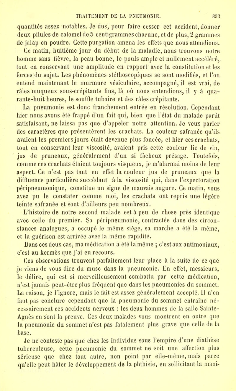 quantités assez notables. Je dus, pour faire cesser cet accident, donner deux pilules de calomelde5 centigrammes chacune, et de plus, 2 grammes de jalap en poudre. Cette purgation amena les effets que nous attendions. Ce matin, huitième jour du début de la maladie, nous trouvons notre homme sans fièvre, la peau bonne, le pouls ample et nullement accéléré,, tout en conservant une amplitude en rapport avec la constitution et les forces du sujet. Les phénomènes stélhoscopiques se sont modifiés, et l'on entend maintenant le murmure vésiculaire, accompagné, il est vrai, de râles muqueux sous-crépitants fins, là où nous entendions, il y à qua- rante-huit heures, le souffle tubaire et des râles crépitants. La pneumonie est donc franchement entrée en résolution. Cependant hier nous avons été frappé d'un fait qui, bien que l'état du malade parût satisfaisant, ne laissa pas que d'appeler notre attention. Je veux parler des caractères que présentèrent les crachats. La couleur safranée qu'ils avaient les premiers jours était devenue plus foncée, et hier ces crachats, tout en conservant leur viscosité, avaient pris cette couleur lie de vin, jus de pruneaux, généralement d'un si fâcheux présage. Toutefois, comme ces crachats étaient toujours visqueux, je m'alarmai moins de leur aspect. Ce n'est pas tant en effet la couleur jus de pruneaux que la difftuence particulière succédant à la viscosité qui, dans l'expectoration péripneumonique, constitue un signe de mauvais augure. Ce matin, vous avez pu le constater comme moi, les crachats ont repris une légère teinte safranée et sont d'ailleurs peu nombreux. L'histoire de notre second malade est à peu de chose près identique avec celle du premier. Sa péripneumonie, contractée dans des circon- stances analogues, a occupé le même siège, sa marche a été la même, et la guérison est arrivée avec la même rapidité. Dans ces deux cas, ma médication a été la même ; c'est aux antimoniaux, c'est au kermès que j'ai eu recours. Ces observations trouvent parfaitement leur place à la suite de ce que je viens de vous dire du musc dans la pneumonie. En effet, messieurs, le délire, qui est si merveilleusement combattu par cette médication, n'est jamais peut-être plus fréquent que dans les pneumonies du sommet. La raison, je l'ignore, mais le fait est assez généralement accepté. Il n'en faut pas conclure cependant que la pneumonie du sommet entraîne né- cessairement ces accidents nerveux : les deux hommes de la salle Sainte- Agnès en sont la preuve. Ces deux malades vous montrent en outre que la pneumonie du sommet n'est pas fatalement plus grave que celle de la base. Je ne conteste pas que chez les individus sous l'empire d'une diathèse tuberculeuse, cette pneumonie du sommet ne soit une affection plus sérieuse que chez tout autre, non point par elle-même, mais parce qu'elle peut hâter le développement de la phthisie, en sollicitant la mani-