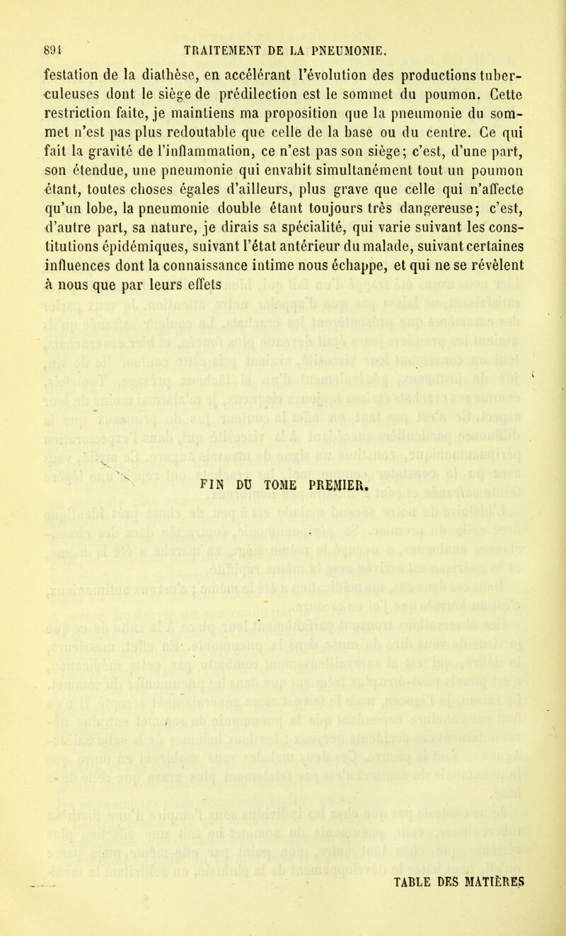 festation de la diathèse, en accélérant l'évolution des productions tuber- culeuses dont le siège de prédilection est le sommet du poumon. Cette restriction faite, je maintiens ma proposition que la pneumonie du som- met n'est pas plus redoutable que celle de la base ou du centre. Ce qui fait la gravité de l'inflammation, ce n'est pas son siège; c'est, d'une part, son étendue, une pneumonie qui envahit simultanément tout un poumon étant, toutes choses égales d'ailleurs, plus grave que celle qui n'affecte qu'un lobe, la pneumonie double étant toujours très dangereuse; c'est, d'autre part, sa nature, je dirais sa spécialité, qui varie suivant les cons- titutions épidémiques, suivant l'état antérieur du malade, suivant certaines influences dont la connaissance intime nous échappe, et qui ne se révèlent h nous que par leurs effets FIN DU TOME PREMIER. TABLE DES MATIÈRES