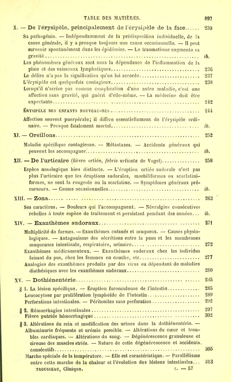X. — De l'érysipèle, principalement de l'érysipèle cle la face 230 Sa pathogénie. — Indépendamment de la prédisposition individuelle, de la cause générale, il y a presque toujours une cause occasionnelle. — Il peut survenir spontanément dans les épidémies. — Le traumatisme augmente sa gravité ib. Les phénomènes généraux sont sous la dépendance de L'inflammation de la plaie et des vaisseaux lymphatiques 236 Le délire n'a pas la signification qu'on lui accorde 237 L'érysipèle est quelquefois contagieux 238 Lorsqu'il n'arrive pas comme complication d'une autre maladie, c'est une affection sans gravité, qui guérit d'elle-même. — La médecine doit être expectante 242 ÉRYSIPÈLE DES ENFANTS NOUVEAU-NÉS 244 Affection souvent puerpérale; il diffère essentiellement de l'érysipèle ordi- naire. — Presque fatalement mortel < ib. XI. — Oreillons 252 Maladie spécifique contagieuse. — Métastases. — Accidents généraux qui peuvent les accompagner. ib. XII. — De l'urticaire (fièvre ortiée, febris urticata de Vogel) 258 Espèce nosologique bien distincte. — L'éruption ortiée sudorale n'est pas plus l'urticaire que les éruptions sudorales, morbiliformes ou scarlatini- formes, ne sont la rougeole ou la scarlatine. — Symptômes généraux pré- curseurs. — Causes occasionnelles ib. XIII. — Zona 263 Ses caractères. — Douleurs qui l'accompagnent. — Névralgies consécutives rebelles à toute espèce de traitement et persistant pendant des années.,. ib. XIV. — Exanthèmes sudoraux 271 Multiplicité de formes. — Exanthèmes cutanés et inuqueux. — Causes physio- logiques. — Antagonisme des sécrétions entre la peau et les membranes muqueuses intestinale, respiratoire, urinaire 272 Exanthèmes médicamenteux. — Exanthèmes sudoraux chez les individus faisant du pus, chez les femmes en couche, etc 277 Analogies des exanthèmes produits par des virus ou dépendant de maladies diathésiques avec les exanthèmes sudoraux 280 XV. — Dothiénentérie 235 g 1. La lésion spécifique. — Éruption furonculeuse de l'intestin 285 Leucocytose par prolifération lymphoïde de l'intestin,. 289 Perforations intestinales. — Péritonites sans perforation 292 g 2. Hémorrhagies intestinales 297 Fièvre putride hémorrhagique 302 § 3. Altérations du rein et modification des urines dans la dothiénentérie. — Albuminurie fréquente et urémie possible. — Altérations du cœur et trou- bles cardiaques. — Altérations du sang. — Dégénérescence granuleuse et cireuse des muscles striés. — Nature de cette dégénérescence et accidents. consécutifs... 305 Marche spéciale de la température. — Elle est caractéristique. — Parallélisme entre cette marche de la chaleur et l'évolution des lésions intestinales... 313 trousseau, Clinique. r. — 57