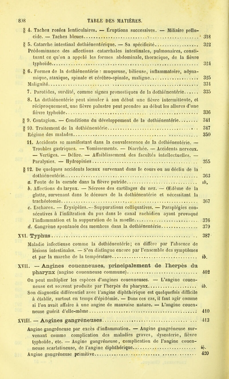 § 4. Taches rosées lenticulaires. — Éruptions successives. — Miliaire pellu- cide. — Taches bleues % ' 3'18 § 5. Catarrhe intestinal dothiénentérique. — Sa spécificité 322 Prédominance des affections catarrhales intestinales, pulmonaires, consti- tuant ce qu'on a appelé les formes abdominale, thoracique, de la fièvre typhoïde «. 324 g 6. Formes de la dothiénentérie : muqueuse, bilieuse, inflammatoire, adyna- mique, ataxique, spinale et cérébro-spinale, maligne. 325 Malignité 334 7. Parotides, surdité, comme signes pronostiques de la dothiénentérie 335 8. La dothiénentérie peut simuler à son début une fièvre intermittente, et réciproquement, une fièvre palustre peut prendre au début les allures d\ine fièvre typhoïde 336 § 9. Contagion. — Conditions du développement de la dothiénentérie 341 g 10. Traitement de la dothiénentérie . 347 Régime des malades , 350 11. Accidents se manifestant dans la convalescence de la dothiénentérie. — Troubles gastriques. — Vomissements. — Diarrhée. — Accidents nerveux. — Vertiges. — Délire. — Affaiblissement des facultés intellectuelles. — Paralysies. — Hydropisies 355 § 12. De quelques accidents locaux survenant dans le cours ou au déclin de la dothiénentérie 363 a. Fonte de la cornée dans la fièvre putride ib, b. Affections du larynx. — Nécrose des cartilages du nez. — OEdème de la glotte, survenant dans le décours de la dothiénentérie et nécessitant la trachéotomie 367 c. Eschares. — Érysipèles. — Suppurations colliquatives. — Paraplégies con- sécutives à l'infiltration du pus dans le canal rachidien ayant provoqué l'inflammation et la suppuration de la moelle 376 d. Gangrène spontanée des membres dans la dothiénentérie 379 XVI. Typhus : 387 Maladie infectieuse comme la dothiénentérie; en diffère par l'absence de lésions intestinales. — S'en distingue encore par l'ensemble des symptômes et par la marche de la température ib. XVII. — Angines couenneuses, principalement de l'herpès du pharynx (angine couenneuse commune) 402 On peut multiplier les espèces d'angines couenneuses. — L'angine couen- neuse est souvent produite par l'herpès du pharynx ib. Son diagnostic différentiel avec l'angine diphthérique est quelquefois difficile à établir, surtout en temps d'épidémie. — Dans ces cas, il faut agir comme si l'on avait affaire à une angine de mauvaise nature. — L'angine couen- neuse guérit d'elle-même ; 410 XVIII. — Angines gangréneuses 413 Angine gangréneuse par excès d'inflammation. — Angine gangréneuse sur- venant comme complication des maladies graves, dysenterie, fièvre typhoïde, etc. —Angine gangréneuse, complication de l'angine couen- neuse scarlatineuse, de l'angine diphthérique ib. Angine gangréneuse primitive.... 420