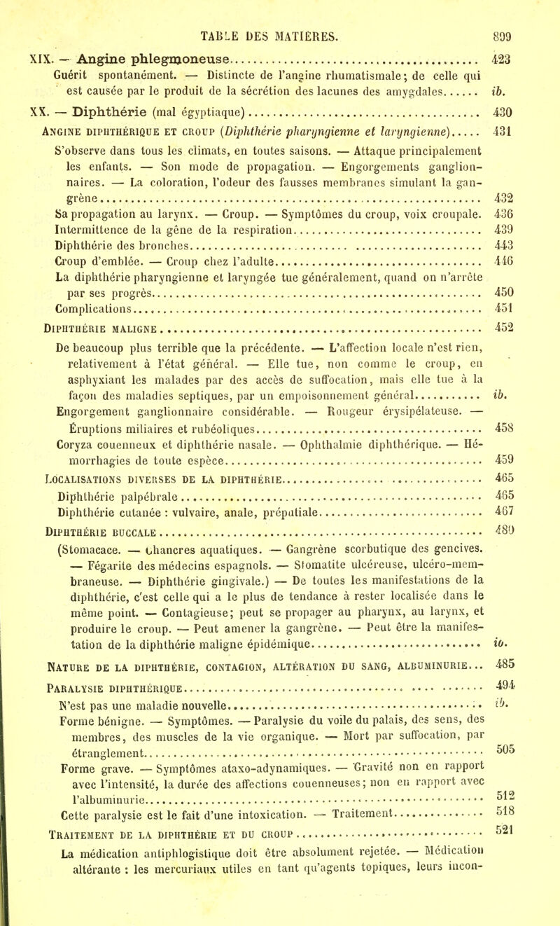 XIX. — Angine phlegnjoneuse 423 Guérit spontanément. — Distincte de l'angine rhumatismale; de celle qui est causée par le produit de la sécrétion des lacunes des amygdales ib. XX. — Diphthérie (mal égyptiaque) ,. 430 Angine diphthérique et croup (Diphthérie pharyngienne et laryngienne) 431 S'observe dans tous les climats, en toutes saisons. — Attaque principalement les enfants. — Son mode de propagation. — Engorgements ganglion- naires. — La coloration, l'odeur des fausses membranes simulant la gan- grène 432 Sa propagation au larynx. — Croup. — Symptômes du croup, voix croupale. 436 Intermittence de la gêne de la respiration 439 Diphthérie des bronches 443 Croup d'emblée. — Croup chez l'adulte 446 La diphthérie pharyngienne et laryngée tue généralement, quand on n'arrête par ses progrès , 450 Complications 451 Diphthérie maligne 452 De beaucoup plus terrible que la précédente. — L'affection locale n'est rien, relativement à l'état général. — Elle tue, non comme le croup, en asphyxiant les malades par des accès de suffocation, mais elle tue à la façon des maladies septiques, par un empoisonnement général ib. Engorgement ganglionnaire considérable. — Rougeur érysipélateuse. — Éruptions miliaires et rubéoliques 458 Coryza couenneux et diphthérie nasale. — Ophthalmie diphthérique. — Hé- morrhagies de toute espèce 459 Localisations diverses de la diphthérie * c. 465 Diphthérie palpébrale 465 Diphthérie cutanée: vulvaire, anale, préputiale 467 Diphthérie buccale * 480 (Stomacace. — chancres aquatiques. — Gangrène scorbutique des gencives. — Fégarite des médecins espagnols. — Stomatite ulcéreuse, ulcéro-mem- braneuse. — Diphthérie gingivale.) — De toutes les manifestations de la diphthérie, c'est celle qui a le plus de tendance à rester localisée dans le même point. — Contagieuse; peut se propager au pharynx, au larynx, et produire le croup. — Peut amener la gangrène. — Peut être la manifes- tation de la diphthérie maligne épidémique io. Nature de la diphthérie, contagion, altération du sang, albuminurie... 485 Paralysie diphthérique . • • • • 494 N'est pas une maladie nouvelle ■ • • Forme bénigne. — Symptômes. — Paralysie du voile du palais, des sens, des membres, des muscles de la vie organique. — Mort par suffocation, par étranglement. 505 Forme grave. — Symptômes ataxo-adynamiques. — Gravité non en rapport avec l'intensité, la durée des affections couenneuses ; non eu rapport avec l'albuminurie ■ ^12 Cette paralysie est le fait d'une intoxication. — Traitement 518 Traitement de la diphthérie et du croup » ■ 521 La médication antiphlogïstique doit être absolument rejetée. — Médication altérante : les mercuriaux utiles en tant qu'agents topiques, leurs incon-