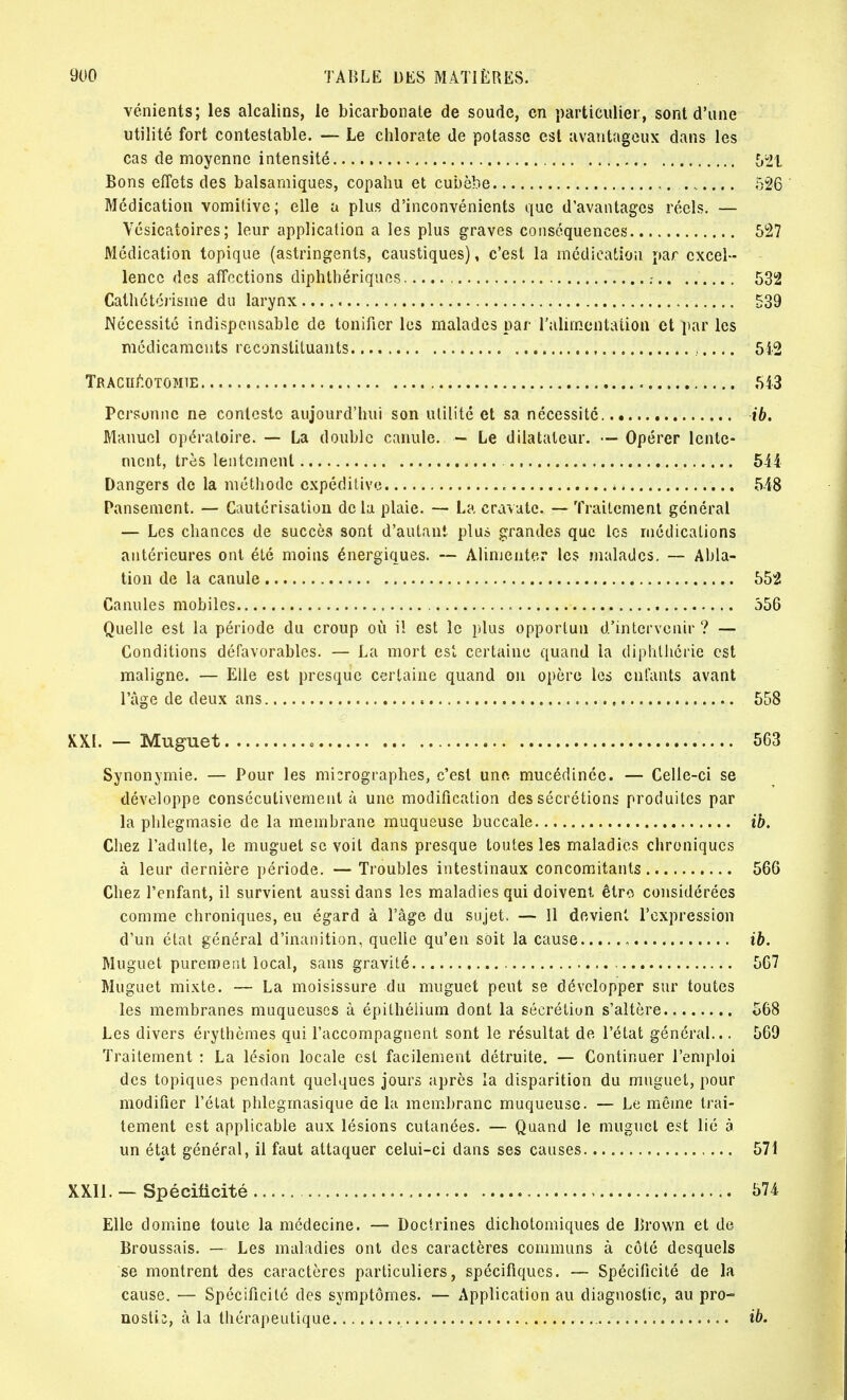 vénients; les alcalins, le bicarbonate de soude, en particulier, sont d'une utilité fort contestable. — Le chlorate de potasse est avantageux dans les cas de moyenne intensité 521 Bons effets des balsamiques, copahu et cubèbe .. 526 Médication vomitive; elle a plus d'inconvénients que d'avantages réels. — Vésicatoires; leur application a les plus graves conséquences 527 Médication topique (astringents, caustiques), c'est la médication par excel- lence des affections diphtbériques .- 532 Cathétérisme du larynx 539 Nécessité indispensable de tonifier les malades par l'alimentation et par les médicaments reconstituants , 542 Trachéotomie 543 Personne ne conteste aujourd'hui son utilité et sa nécessite ib. Manuel opératoire. — La double canule. — Le dilatateur. — Opérer lente- ment, très lentement 544 Dangers de la méthode expéditive 548 Pansement. — Cautérisation delà plaie. — La cravate. — Traitement général — Les chances de succès sont d'autant plus grandes que les médications antérieures ont été moins énergiques. — Alimenter les malades. — Abla- tion de la canule 552 Canules mobiles 356 Quelle est la période du croup où iï est le plus opportun d'intervenir ? — Conditions défavorables. — La mort est certaine quand la diphtherie est maligne. — Elle est presque certaine quand on opère les entants avant l'âge de deux ans 558 XXL — Muguet o 563 Synonymie. — Pour les micrographies, c'est une mucédinée. — Celle-ci se développe consécutivement à une modification des sécrétions produites par la phlegmasie de la membrane muqueuse buccale ib. Chez l'adulte, le muguet se voit dans presque toutes les maladies chroniques à leur dernière période. — Troubles intestinaux concomitants 566 Chez l'enfant, il survient aussi dans les maladies qui doivent être considérées comme chroniques, eu égard à l'âge du sujet, — Il devient l'expression d'un état général d'inanition, quelle qu'en soit la cause , ib. Muguet purement local, sans gravité 567 Muguet mixte. — La moisissure du muguet peut se développer sur toutes les membranes muqueuses à épithélium dont la sécrétion s'altère 568 Les divers érythèmes qui l'accompagnent sont le résultat de l'état général... 569 Traitement : La lésion locale est facilement détruite. — Continuer l'emploi des topiques pendant quelques jours après la disparition du muguet, pour modifier l'état phlegmasique de la membrane muqueuse. — Le même trai- tement est applicable aux lésions cutanées. — Quand le muguet est lié à un état général, il faut attaquer celui-ci dans ses causes 571 XXII. — Spécificité 574 Elle domine toute la médecine. — Doctrines dichotomiques de Brown et de Broussais. — Les maladies ont des caractères communs à côté desquels se montrent des caractères particuliers, spécifiques. — Spécificité de la cause. — Spécificité des symptômes. — Application au diagnostic, au pro- nostic, à la thérapeutique ib.