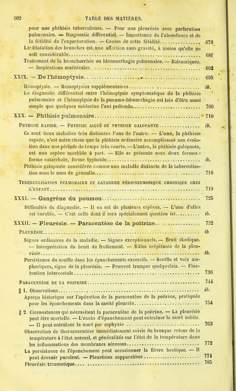pour une phthisie tuberculeuse. — Pour une pleurésie avec perforation pulmonaire. — Diagnostic différentiel. — Importance de l'abondance et de la fétidité de l'expectoration. — Causes de cette fétidité 676 La*dilatation des bronches est une affection sans gravité, à moins qu'elle ne soit considérable 68? Traitement de la bronchorrhée ou blennorrhagie pulmonaire. — Balsamiques. — Inspirations arsenicales 692 XXIX. — De l'hémoptysie „ 695 Hémoptysie. — Hémoptysies supplémentaires ib. Le diagnostic différentiel entre l'hémoptysie symptomatique de la phthisie pulmonaire et l'hémoptysie de la pneumo-hémorrhagie est loin d'être aussi simple que quelques médecins l'ont prétendu 700 XXX. — Phthisie pulmonaire 710 Phthisie rapide. — Phthisie aiguë ou phthisie galopante ib. Ce sont deux maladies très distinctes l'une de l'autre. — L'une, la phthisie rapide, n'est autre chose que la phthisie ordinaire accomplissant son évolu- tion dans une période de temps très courte. — L'autre, la phthisie galopante, est une espèce morbide à part. — Elle se présente sous deux formes : forme catarrhale, forme typhoïde ib. Phthisie galopante considérée comme une maladie distincte de la taberculisa- tion sous le nom de granulie. 718 Tuberculisation pulmomaire et catarrhe péripneumonique chronique chez l'enfant 719 XXXI. — Gangrène du poumon../ 725 Difficultés du diagnostic. — Il en est de plusieurs espèces. — L'une d'elles est curable. — C'est celle dont il sera spécialement question ici.. t ib. XXXII. — Pleurésie. — Paracentèse de la poitrine 732 Pleurésie ib Signes ordinaires de la maladie. — Signes exceptionnels.— Bruit skodique. — Interprétation du bruit de frottement. — Râles crépitants de la pleu- résie ib. Persistance du souffle dans les épanchements excessifs. — Souffle et voix am- phoriques, signe de la pleurésie. — Peuvent tromper quelquefois. — Fluc- tuation intercostale 736 Paracentèse de la poitrine 744 § 1. Observations ib- Aperçu historique sur l'opération de la paracentèse de la poitrine, pratiquée pour les épanchements dans la cavité pleurale 754 g 2. Circonstances qui nécessitent la paracentèse de la poitrine. — La pleurésie peut être mortelle. — L'excès d'épanchement peut entraîner la mort subite. — Il peut entraîner la mort par asphyxie. 763 Observation de thoracocentèse immédiatement suivie du brusque retour de la température à l'état normal, et généralités sur l'état de la température dans les inflammations des membranes séreuses 772 La persistance de l'épanchement peut occasionner la fièvre hectique. — Il peut devenir purulent. — Pleurésies suppuratives 774 Pleurésie traumatique.♦.. 100