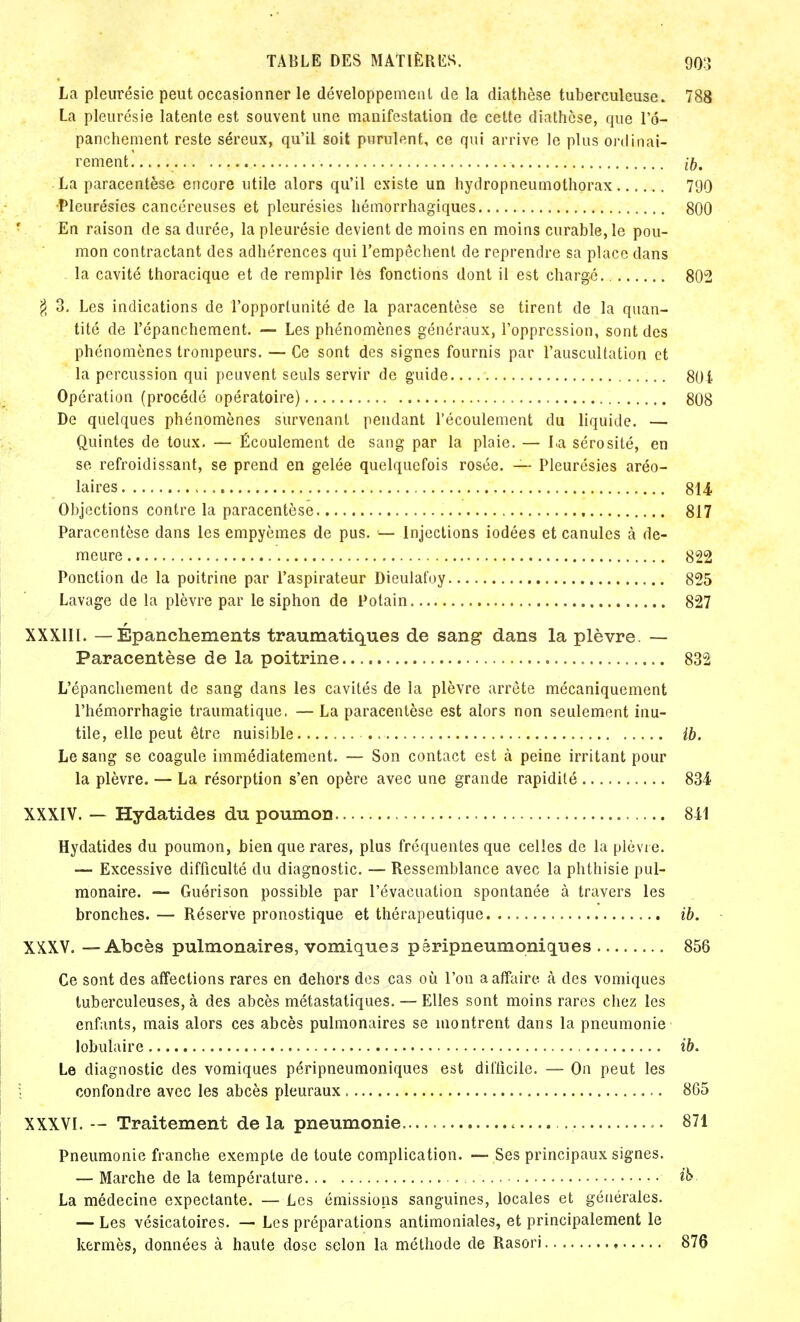 La pleurésie peut occasionner le développement de la diathèse tuberculeuse. 788 La pleurésie latente est souvent une manifestation de cette diathèse, que l'd- panchement reste séreux, qu'il soit purulent, ce qui arrive le plus ordinai- rement..... if), La paracentèse encore utile alors qu'il existe un hydropneumothorax 790 •Pleurésies cancéreuses et pleurésies hémorrhagiques 800 En raison de sa durée, la pleurésie devient de moins en moins curable, le pou- mon contractant des adhérences qui l'empêchent de reprendre sa place dans la cavité thoracique et de remplir lès fonctions dont il est chargé 802 $ 3. Les indications de l'opportunité de la paracentèse se tirent de la quan- tité de l'épanchement. — Les phénomènes généraux, l'oppression, sont des phénomènes trompeurs. — Ce sont des signes fournis par l'auscultation et la percussion qui peuvent seuls servir de guide 80i Opération (procédé opératoire) 808 De quelques phénomènes survenant pendant l'écoulement du liquide. — Quintes de toux. — Écoulement de sang par la plaie. — La sérosité, en se refroidissant, se prend en gelée quelquefois rosée. — Pleurésies aréo- laires 814 Objections contre la paracentèse 817 Paracentèse dans les empyèmes de pus. ■— Injections iodées et canules à de- meure 822 Ponction de la poitrine par l'aspirateur Dieulafoy 825 Lavage de la plèvre par le siphon de Potain 827 XXXIII. — Épanchements traumatiques de sang dans la plèvre. — Paracentèse de la poitrine 832 L'épanchement de sang dans les cavités de la plèvre arrête mécaniquement l'hémorrhagie traumatique. — La paracentèse est alors non seulement inu- tile, elle peut être nuisible ib. Le sang se coagule immédiatement. — Son contact est à peine irritant pour la plèvre. — La résorption s'en opère avec une grande rapidité 834 XXXIV. — Hydatides du poumon 811 Hydatides du poumon, bien que rares, plus fréquentes que celles de la plèvre. — Excessive difficulté du diagnostic. — Ressemblance avec la phthisie pul- monaire. — Guérison possible par l'évacuation spontanée à travers les bronches. — Réserve pronostique et thérapeutique ib. XXXV. — Abcès pulmonaires, vomiques péripneumoniques 856 Ce sont des affections rares en dehors des cas où l'on a affaire à des vomiques tuberculeuses, à des abcès métastatiques. — Elles sont moins rares chez les enfants, mais alors ces abcès pulmonaires se montrent dans la pneumonie lobuiaire ib. Le diagnostic des vomiques péripneumoniques est difficile. — On peut les confondre avec les abcès pleuraux 865 XXXVI. -- Traitement de la pneumonie ■ 871 Pneumonie franche exempte de toute complication. —- Ses principaux signes. — Marche de la température La médecine expectante. — Les émissions sanguines, locales et générales. — Les vésicatoires. — Les préparations antimoniales, et principalement le kermès, données à haute dose selon la méthode de Rasori 876