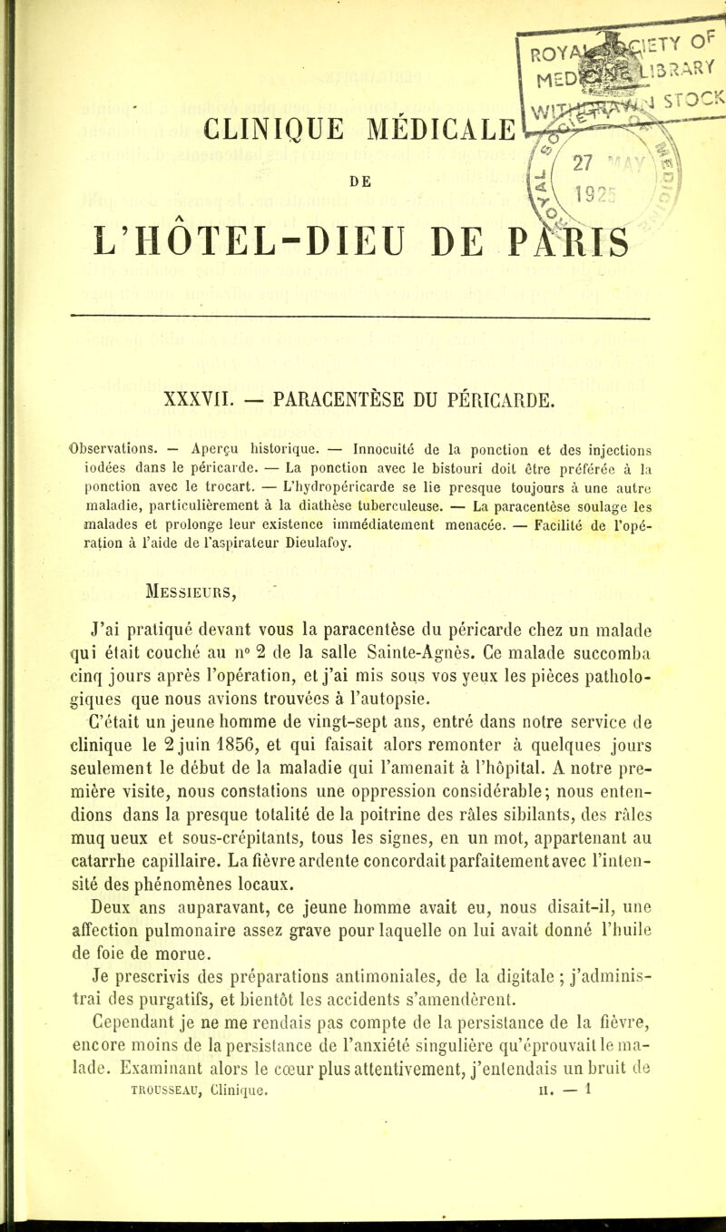 DE L'HÔTEL-DIEU DE PMlIS Observations. — Aperçu historique. — Innocuité de la ponction et des injections iodées dans le péricarde. — La ponction avec le bistouri doit être préférée à la ponction avec le trocart. — L'hydropéricarde se lie presque toujours à une autre maladie, particulièrement à la diathèse tuberculeuse. — La paracentèse soulage les malades et prolonge leur existence immédiatement menacée. — Facilité de l'opé- ration à l'aide de l'aspirateur Dieulafoy. Messieurs, J'ai pratiqué devant vous la paracentèse du péricarde chez un malade qui était couché au n° 2 de la salle Sainte-Agnès. Ce malade succomba cinq jours après l'opération, et j'ai mis sous vos yeux les pièces patholo- giques que nous avions trouvées à l'autopsie. C'était un jeune homme de vingt-sept ans, entré dans notre service de clinique le 2 juin 1856, et qui faisait alors remonter à quelques jours seulement le début de la maladie qui l'amenait à l'hôpital. A notre pre- mière visite, nous constations une oppression considérable; nous enten- dions dans la presque totalité de la poitrine des râles sibilants, des râles muq ueux et sous-crépitants, tous les signes, en un mot, appartenant au catarrhe capillaire. La fièvre ardente concordait parfaitement avec l'inten- sité des phénomènes locaux. Deux ans auparavant, ce jeune homme avait eu, nous disait-il, une affection pulmonaire assez grave pour laquelle on lui avait donné l'huile de foie de morue. Je prescrivis des préparations antimoniales, de la digitale ; j'adminis- trai des purgatifs, et bientôt les accidents s'amendèrent. Cependant je ne me rendais pas compte de la persistance de la fièvre, encore moins de la persistance de l'anxiété singulière qu'éprouvait le ma- lade. Examinant alors le cœur plus attentivement, j'entendais un bruit de XXXVII. — PARACENTÈSE DU PÉRICARDE.