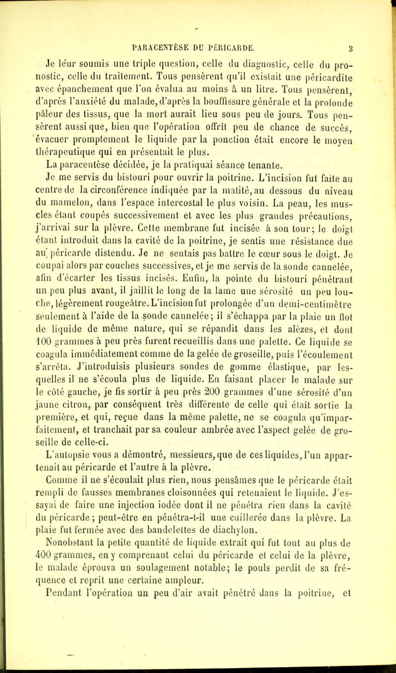 Je leur soumis une triple question, celle du diagnostic, celle du pro- nostic, celle du traitement. Tous pensèrent qu'il existait une péricardite avec épanchement que l'on évalua au moins à un litre. Tous pensèrent, d'après l'anxiété du malade, d'après la bouffissure générale et la profonde pâleur des tissus, que la mort aurait lieu sous peu de jours. Tous pen- sèrent aussi que, bien que l'opération offrît peu de chance de succès, évacuer promptement le liquide par la ponction était encore le moyen thérapeutique qui en présentait le plus. La paracentèse décidée, je la pratiquai séance tenante. Je me servis du bistouri pour ouvrir la poitrine. L'incision fut faite au centre de la circonférence indiquée parla matité, au dessous du niveau du mamelon, dans l'espace intercostal le plus voisin. La peau, les mus- cles étant coupés successivement et avec les plus grandes précautions, j'arrivai sur la plèvre. Cette membrane fut incisée à son tour; le doigt étant introduit dans la cavité de la poitrine, je sentis une résistance due au péricarde distendu. Je ne sentais pas battre le cœur sous le doigt. Je coupai alors par couches successives, et je me servis de la sonde cannelée, afin d'écarter les tissus incisés. Enfin, la pointe du bistouri pénétrant un peu plus avant, il jaillit le long de la lame une sérosité un peu lou- che, légèrement rougeâtre. L'incision fut prolongée d'un demi-centimètre seulement à l'aide de la sonde cannelée; il s'échappa par la plaie un flot de liquide de même nature, qui se répandit dans les alèzes, et dont 100 grammes à peu près furent recueillis dans une palette. Ce liquide se coagula immédiatement comme de la gelée de groseille, puis l'écoulement s'arrêta. J'introduisis plusieurs sondes de gomme élastique, par les- quelles il ne s'écoula plus de liquide. En faisant placer le malade sur le côté gauche, je fis sortir à peu près 200 grammes d'une sérosité d'un jaune citron, par conséquent très différente de celle qui était sortie la première, et qui, reçue dans la même palette, ne se coagula qu'impar- faitement, et tranchait par sa couleur ambrée avec l'aspect gelée de gro- seille de celle-ci. L'autopsie vous a démontré, messieurs, que de ces liquides, l'un appar- tenait au péricarde et l'autre à la plèvre. Comme il ne s'écoulait plus rien, nous pensâmes que le péricarde était rempli de fausses membranes cloisonnées qui retenaient le liquide. J'es- sayai de faire une injection iodée dont il ne pénétra rien dans la cavité du péricarde; peut-être en pénétra-t-ii une cuillerée dans la plèvre. La plaie fut fermée avec des bandelettes de diachylon. Nonobstant la petite quantité de liquide extrait qui fut tout au plus de 400 grammes, en y comprenant celui du péricarde et celui de la plèvre, le malade éprouva un soulagement notable; le pouls perdit de sa fré- quence et reprit une certaine ampleur. Pendant l'opération un peu d'air avait pénétré dans la poitrine, et