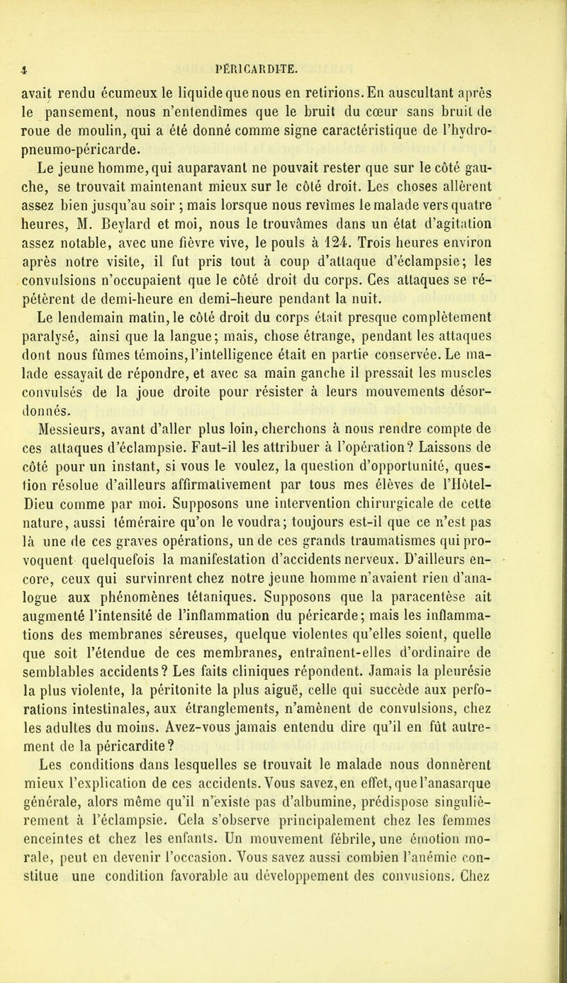 avait rendu écumeux le liquide que nous en retirions. En auscultant après le pansement, nous n'entendîmes que le bruit du cœur sans bruit de roue de moulin, qui a été donné comme signe caractéristique de l'hydro- pneumo-péricarde. Le jeune homme, qui auparavant ne pouvait rester que sur le côté gau- che, se trouvait maintenant mieux sur le côté droit. Les choses allèrent assez bien jusqu'au soir ; mais lorsque nous revîmes le malade vers quatre heures, M. Beylard et moi, nous le trouvâmes dans un état d'agitation assez notable, avec une fièvre vive, le pouls à 124. Trois heures environ après notre visite, il fut pris tout à coup d'attaque d'éclampsie; les convulsions n'occupaient que le côté droit du corps. Ces attaques se ré- pétèrent de demi-heure en demi-heure pendant la nuit. Le lendemain matin, le côté droit du corps était presque complètement paralysé, ainsi que la langue; mais, chose étrange, pendant les attaques dont nous fûmes témoins, l'intelligence était en partie conservée. Le ma- lade essayait de répondre, et avec sa main ganche il pressait les muscles convulsés de la joue droite pour résister à leurs mouvements désor- donnés. Messieurs, avant d'aller plus loin, cherchons à nous rendre compte de ces attaques d'éclampsie. Faut-il les attribuer à l'opération? Laissons de côté pour un instant, si vous le voulez, la question d'opportunité, ques- tion résolue d'ailleurs affirmativement par tous mes élèves de l'Hôtel- Dieu comme par moi. Supposons une intervention chirurgicale de cette nature, aussi téméraire qu'on le voudra; toujours est-il que ce n'est pas là une de ces graves opérations, un de ces grands traumatismes qui pro- voquent quelquefois la manifestation d'accidents nerveux. D'ailleurs en- core, ceux qui survinrent chez notre jeune homme n'avaient rien d'ana- logue aux phénomènes tétaniques. Supposons que la paracentèse ait augmenté l'intensité de l'inflammation du péricarde; mais les inflamma- tions des membranes séreuses, quelque violentes qu'elles soient, quelle que soit l'étendue de ces membranes, entraînent-elles d'ordinaire de semblables accidents? Les faits cliniques répondent. Jamais la pleurésie la plus violente, la péritonite la plus aiguë, celle qui succède aux perfo- rations intestinales, aux étranglements, n'amènent de convulsions, chez les adultes du moins. Avez-vous jamais entendu dire qu'il en fût autre- ment de la péricardite? Les conditions dans lesquelles se trouvait le malade nous donnèrent mieux l'explication de ces accidents. Vous savez,en effet, que l'anasarque générale, alors même qu'il n'existe pas d'albumine, prédispose singuliè- rement à l'éclampsie. Cela s'observe principalement chez les femmes enceintes et chez les enfants. Un mouvement fébrile, une émotion mo- rale, peut en devenir l'occasion. Vous savez aussi combien l'anémie con- stitue une condition favorable au développement des convusions. Chez