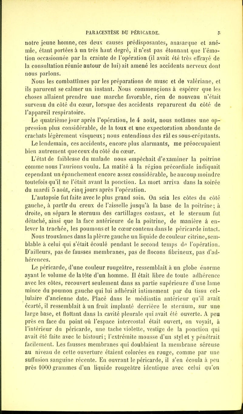 notre jeune homne, ces deux causes prédisposantes, anasarque et ané- mie, étant portées à un très haut degré, il n'est pas étonnant que l'émo- tion occasionnée par la crainte de l'opération (il avait été très effrayé de la consultation réunie autour de lui) ait amené les accidents nerveux dont nous parlons. Nous les combattîmes par les préparations de musc et de valériane, et ils parurent se calmer un instant. Nous commençions à espérer que les choses allaient prendre une marche favorable, rien de nouveau n'était survenu du côté du cœur, lorsque des accidents reparurent du côté de l'appareil respiratoire. Le quatrième jour après l'opération, le 4 août, nous notâmes une op- pression plus considérable, de la toux et une expectoration abondante de crachats légèrement visqueux; nous entendions des râles sous-crépitants. Le lendemain, ces accidents, encore plus alarmants, me préoccupaient bien autrement que ceux du côté du cœur. L'état de faiblesse du malade nous empêchait d'examiner la poitrine comme nous l'aurions voulu. La matité à la région précordiale indiquait cependant un épanchement encore assez considérable, beaucoup moindre toutefois qu'il ne l'était avant la ponction. La mort arriva dans la soirée du mardi 5 août, cinq jours après l'opération. L'autopsie fut faite avec le plus grand soin. On scia les côtes du côté gauche, à partir du creux de l'aisselle jusqu'à la base de la poitrine; à droite, on sépara le sternum des cartillages costaux, et le sternum fut détaché, ainsi que la face antérieure de la poitrine, de manière à en- lever la trachée, les poumonset le cœur contenu dans le péricarde intact. Nous trouvâmes dans la plèvre gauche un liquide de couleur citrine, sem- blable à celui qui s'était écoulé pendant le second temps dp. l'opération. D'ailleurs, pas de fausses membranes, pas de flocons fibrineux, pas d'ad- hérences. Le péricarde, d'une couleur rougeâtre, ressemblait à un globe énorme ayant le volume de la tête d'un homme. Il était libre de toute adhérence avec les côtes, recouvert seulement dans sa partie supérieure d'une lame mince du poumon gauche qui lui adhérait intimement par du tissu cel- lulaire d'ancienne date. Placé dans le médiastin antérieur qu'il avait écarté, il ressemblait à un fruit implanté derrière le sternum, sur une large base, et flottant dans la cavité pleurale qui avait été ouverte. A peu près en face du point oû l'espace intercostal était ouvert, on voyait, à l'intérieur du péricarde, une tache violette, vestige de la ponction qui avait été faite avec le bistouri; l'extrémité mousse d'un styl et y pénétrait facilement. Les fausses membranes qui doublaient la membrane séreuse au niveau de cette ouverture étaient colorées en rouge, comme par une suffusion sanguine récente. En ouvrant le péricarde, il s'en écoula à peu près 1000 grammes d'un liquide rougeâtre identique avec celui qu'on
