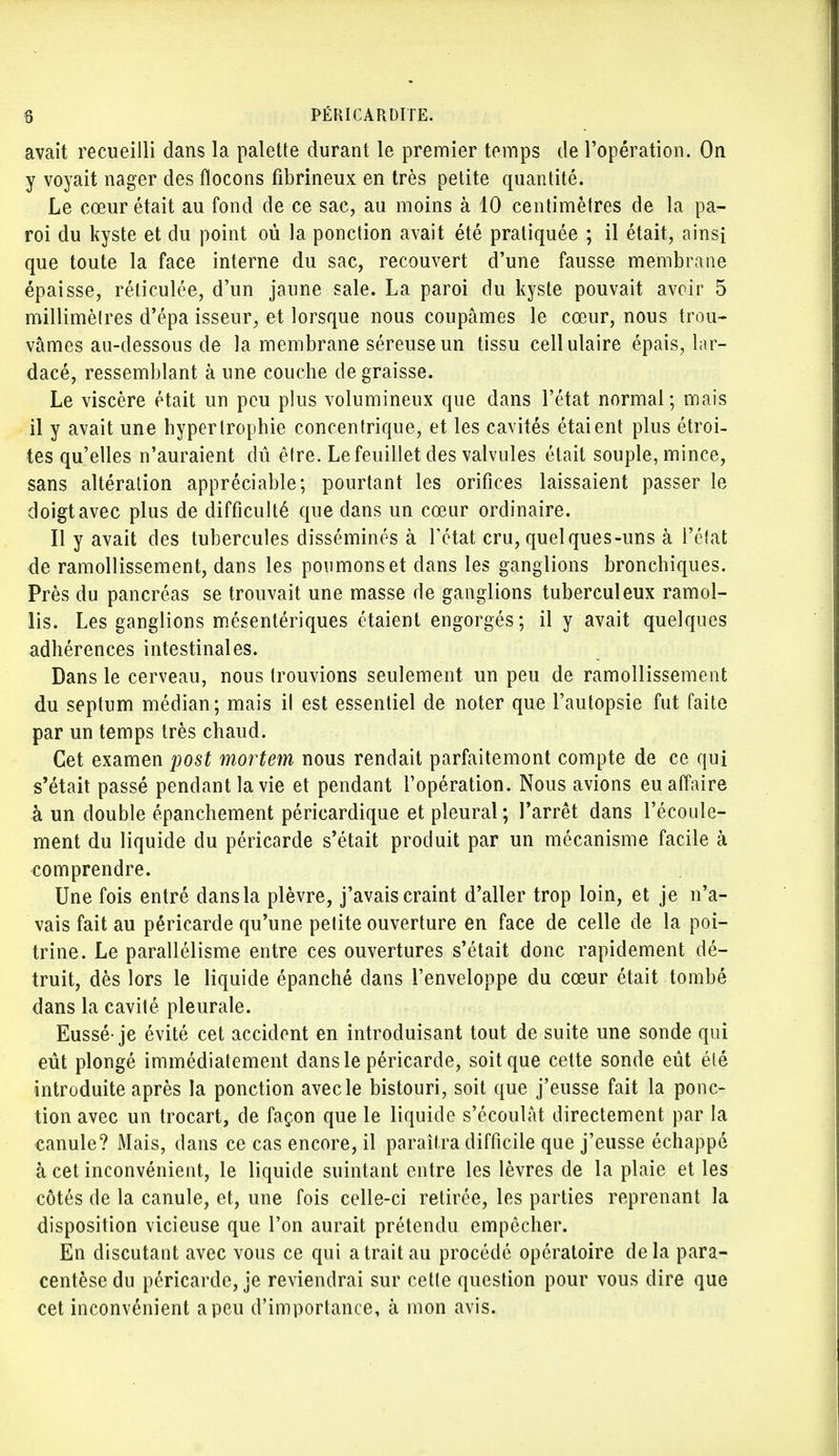 avait recueilli dans la palette durant le premier temps de l'opération. On y voyait nager des flocons fibrineux en très petite quantité. Le cœur était au fond de ce sac, au moins à 10 centimètres de la pa- roi du kyste et du point où la ponction avait été pratiquée ; il était, ainsi que toute la face interne du sac, recouvert d'une fausse membrane épaisse, réticulée, d'un jaune sale. La paroi du kyste pouvait avoir 5 millimètres d'épa isseur, et lorsque nous coupâmes le cœur, nous trou- vâmes au-dessous de la membrane séreuse un tissu cellulaire épais, lar- dacé, ressemblant à une couche dégraisse. Le viscère était un peu plus volumineux que dans l'état normal; mais il y avait une hypertrophie concentrique, et les cavités étaient plus étroi- tes qu'elles n'auraient dû être. Le feuillet des valvules était souple, mince, sans altération appréciable; pourtant les orifices laissaient passer le doigt avec plus de difficulté que dans un cœur ordinaire. Il y avait des tubercules disséminés à l'état cru, quelques-uns à l'état de ramollissement, dans les poumons et dans les ganglions bronchiques. Près du pancréas se trouvait une masse de ganglions tuberculeux ramol- lis. Les ganglions mésentériques étaient engorgés; il y avait quelques adhérences intestinales. Dans le cerveau, nous trouvions seulement un peu de ramollissement du septum médian; mais il est essentiel de noter que l'autopsie fut faite par un temps très chaud. Cet examen post mortem nous rendait parfaitemont compte de ce qui s'était passé pendant la vie et pendant l'opération. Nous avions eu affaire à un double épanchement péricardique et pleural ; l'arrêt dans l'écoule- ment du liquide du péricarde s'était produit par un mécanisme facile à comprendre. Une fois entré dans la plèvre, j'avais craint d'aller trop loin, et je n'a- vais fait au péricarde qu'une petite ouverture en face de celle de la poi- trine. Le parallélisme entre ces ouvertures s'était donc rapidement dé- truit, dès lors le liquide épanché dans l'enveloppe du cœur était tombé dans la cavité pleurale. Eussé-je évité cet accident en introduisant tout de suite une sonde qui eût plongé immédiatement dans le péricarde, soit que cette sonde eût été introduite après la ponction avec le bistouri, soit que j'eusse fait la ponc- tion avec un trocart, de façon que le liquide s'écoulât directement par la canule? Mais, dans ce cas encore, il paraîtra difficile que j'eusse échappé à cet inconvénient, le liquide suintant entre les lèvres de la plaie et les côtés de la canule, et, une fois celle-ci retirée, les parties reprenant la disposition vicieuse que l'on aurait prétendu empêcher. En discutant avec vous ce qui a trait au procédé opératoire delà para- centèse du péricarde, je reviendrai sur cette question pour vous dire que cet inconvénient a peu d'importance, à mon avis.