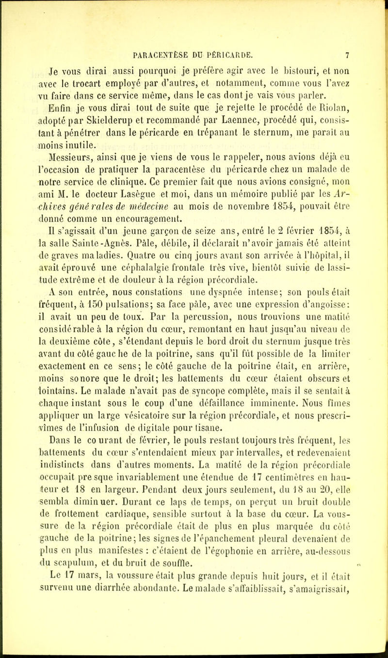 Je vous dirai aussi pourquoi je préfère agir avec le bistouri, et non avec le trocart employé par d'autres, et notamment, comme vous l'avez vu faire dans ce service même, dans le cas dont je vais vous parler. Enfin je vous dirai tout de suite que je rejette le procédé de Riolan, adopté par Skielderup et recommandé par Laennec, procédé qui, consis- tant à pénétrer dans le péricarde en trépanant le sternum, me paraît au moins inutile. Messieurs, ainsi que je viens de vous le rappeler, nous avions déjà eu l'occasion de pratiquer la paracentèse du péricarde chez un malade de notre service de clinique. Ce premier fait que nous avions consigné, mon ami M. le docteur Lasègue et moi, dans un mémoire publié par les Ar- chives gêné raies de médecine au mois de novembre 1854-, pouvait être donné comme un encouragement. Il s'agissait d'un jeune garçon de seize ans, entré le 2 février 1854, à la salle Sainte-Agnès. Pâle, débile, il déclarait n'avoir jamais été atteint de graves maladies. Quatre ou cinq jours avant son arrivée à l'hôpital, il avait éprouvé une céphalalgie frontale très vive, bientôt suivie de lassi- tude extrême et de douleur à la région précordiale. A son entrée, nous constations une dyspnée intense; son pouls était fréquent, à 150 pulsations; sa face pâle, avec une expression d'angoisse: il avait un peu de toux. Par la percussion, nous trouvions une matité considérable à la région du cœur, remontant en haut jusqu'au niveau de la deuxième côte, s'étendant depuis le bord droit du sternum jusque très avant du côté gauche de la poitrine, sans qu'il fût possible de la limiter exactement en ce sens; le côté gauche de la poitrine était, en arrière, moins sonore que le droit; les battements du cœur étaient obscurs et lointains. Le malade n'avait pas de syncope complète, mais il se sentait à chaque instant sous le coup d'une défaillance imminente. Nous fîmes appliquer un large vésieatoire sur la région précordiale, et nous prescri- vîmes de l'infusion de digitale pour tisane. Dans le co urant de février, le pouls restant toujours très fréquent, les battements du cœur s'entendaient mieux par intervalles, et redevenaient indistincts clans d'autres moments. La matité de la région précordiale occupait presque invariablement une étendue de 17 centimètres en hau- teur et 18 en largeur. Pendant deux jours seulement, du 18 au 20, elle sembla diminuer. Durant ce laps de temps, on perçut un bruit double de frottement cardiaque, sensible surtout à la base du cœur. La vous- sure de la région précordiale était de plus en plus marquée du côté gauche delà poitrine; les signes de l'épanchement pleural devenaient de plus en plus manifestes : c'étaient de l'égophonie en arrière, au-dessous du sçapulura, et du bruit de souffle. Le 17 mars, la voussure était plus grande depuis huit jours, et il était survenu une diarrhée abondante. Le malade s'affaiblissait, s'amaigrissait,