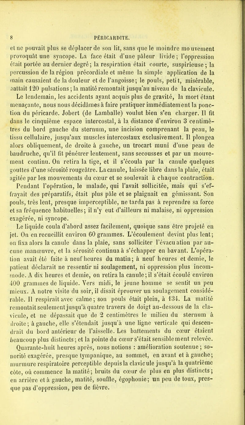 et ne pouvait plus se déplacer de son lit, sans que le moindre mouvement provoquât une syncope. La face était d'une pâleur livide; l'oppression était portée au dernier degré; la respiration était courte, suspirieuse ; la percussion de la région précordiale et même la simple application de la main causaient de la douleur et de l'angoisse; le pouls, petit, misérable, flattait 120 pulsations ; la matité remontait jusqu'au niveau de la clavicule. Le lendemain, les accidents ayant acquis plus de gravité, la mort étant menaçante, nous nous décidâmes à faire pratiquer immédiatement la ponc- tion du péricarde. Jobert (de Lamballe) voulut bien s'en charger. Il fit dans le cinquième espace intercostal, à la distance d'environ 3 centimè- tres du bord gauche du sternum, une incision comprenant la peau, le tissu cellulaire, jusqu'aux muscles intercostaux exclusivement. Il plongea alors obliquement, de droite à gauche, un trocart muni d'une peau de baudruche, qu'il fit pénétrer lentement, sans secousses et par un mouve- ment continu. On retira la tige, et il s'écoula par la canule quelques gouttes d'une sérosité rougeâtre. La canule, laissée libre dans la plaie, était agilée par les mouvements du cœur et se soulevait à chaque contraction. Pendant l'opération, le malade, qui l'avait sollicitée, mais qui s'ef- frayait des préparatifs, était plus pâle et se plaignait en gémissant. Son pouls, très lent, presque imperceptible, ne tarda pas à reprendre sa force et sa fréquence habituelles; il n'y eut d'ailleurs ni malaise, ni oppression exagérée, ni syncope. Le liquide coula d'abord assez facilement, quoique sans être projeté en jet. On en recueillit environ 60 grammes. L'écoulement devint plus lent; on fixa alors la canule dans la plaie, sans solliciter l'évacu ation par au- cune manœuvre, et la sérosité continua à s'échapper en bavant. L'opéra- tion avait été faite à neuf heures du matin; à neuf heures et demie, le patient déclarait ne ressentir ni soulagement, ni oppression plus incom- mode. A dix heures et demie, on retira la canule; il s'était écoulé environ 400 grammes de liquide. Vers midi, le jeune homme se sentit un peu mieux. A notre visite du soir, il disait éprouver un soulagement considé- rable. Il respirait avec calme; son pouls était plein, à 134. La matité remontait seulement jusqu'à quatre travers de doigt au-dessous de la cla- vicule, et ne dépassait que de 2 centimètres le milieu du sternum à droite; à gauche, elle s'étendait jusqu'à une ligne verticale qui descen- drait du bord antérieur de l'aisselle. Les battements du cœur étaient beaucoup plus distincts : et la pointe du cœur s'était sensible m ent relevée. Quarante-huit heures après, nous notions : amélioration soutenue ; so- norité exagérée, presque tympanique, au sommet, en avant et à gauche; murmure respiratoire perceptible depuis la clavicule jusqu'à la quatrième côte, où commence la matité; bruits du cœur de plus en plus distincts; en arrière et à gauche, matité, souffle, égophonie; un peu de toux, pres- que pas d'oppression, peu de fièvre.