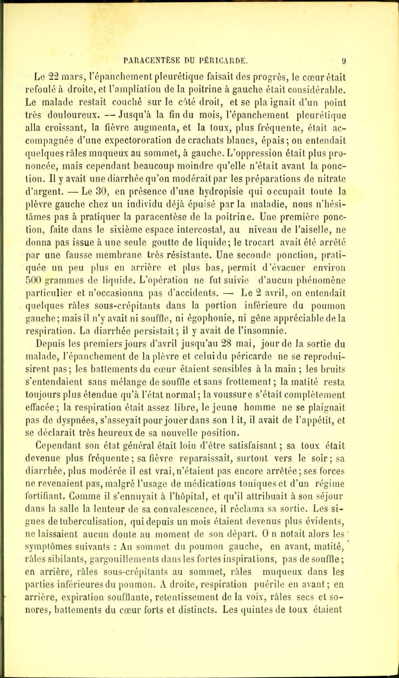 Le 22 mars, l'épanchement pleurétique faisait des progrès, le cœur était refoulé à droite, et Fâmpliatipn de la poitrine à gauche était considérable. Le malade restait couché sur le côté droit, et se pla ignait d'un point très douloureux. — Jusqu'à la fin du mois, l'épanchement pleurétique alla croissant, la fièvre augmenta, et la toux, plus fréquente, était ac- compagnée d'une expectororation de crachats blancs, épais; on entendait quelques râles muqueux au sommet, à gauche. L'oppression était plus pro- noncée, mais cependant beaucoup moindre qu'elle n'était avant la ponc- tion. Il y avait une diarrhée qu'on modérait par les préparations de nitrate d'argent. — Le 30, en présence d'une hydropisie qui occupait toute la plèvre gauche chez un individu déjà épuisé par la maladie, nous n'hési- tâmes pas à pratiquer la paracentèse de la poitrine. Une première ponc- tion, faite dans le sixième espace intercostal, au niveau de l'aiselle, ne donna pas issue à une seule goutte de liquide; le trocart avait été arrêté par une fausse membrane très résistante. Une seconde ponction, prati- quée un peu plus en arrière et plus bas, permit d'évacuer environ 500 grammes de liquide. L'opération ne fut suivie d'aucun phénomène particulier et n'occasionna pas d'accidents. —■ Le 2 avril, on entendait quelques râles sous-crépitants dans la portion inférieure du poumon gauche; mais il n'y avait ni souffle, ni égophonie, ni gêne appréciable de la respiration. La diarrhée persistait; il y avait de l'insomnie. Depuis les premiers jours d'avril jusqu'au 28 mai, jour de la sortie du malade, l'épanchement de la plèvre et celui du péricarde ne se reprodui- sirent pas; les battements du cœur étaient sensibles à la main ; les bruits s'entendaient sans mélange de souffle et sans frottement; la matité resta toujours plus étendue qu'à l'état normal ; la voussure s'était complètement effacée; la respiration était assez libre, le jeune homme ne se plaignait pas de dyspnées, s'asseyait pour jouer dans son 1 it, il avait de l'appétit, et se déclarait très heureux de sa nouvelle position. Cependant son état général était loin d'être satisfaisant ; sa toux était devenue plus fréquente ; sa fièvre reparaissait, surtout vers le soir; sa diarrhée, plus modérée il est vrai,n'étaient pas encore arrêtée; ses forces ne revenaient pas, malgré l'usage de médications toniques et d'un régime fortifiant. Gomme il s'ennuyait à l'hôpital, et qu'il attribuait à son séjour dans la salle la lenteur de sa convalescence, il réclama sa sortie. Les si- gnes de tuberculisation, qui depuis un mois étaient devenus plus évidents, ne laissaient aucun doute au moment de son départ. 0 n notait alors les ' symptômes suivants : Au sommet du poumon gauche, en avant, matité, ' râles sibilants, gargouillements dans les fortes inspirations, pas de souffle ; en arrière, râles sous-crépitants au sommet, râles muqueux dans les parties inférieures du poumon. A droite, respiration puérile en avant; en arrière, expiration soufflante, retentissement de la voix, râles secs et so- nores, battements du cœur forts et distincts. Les quintes de toux étaient