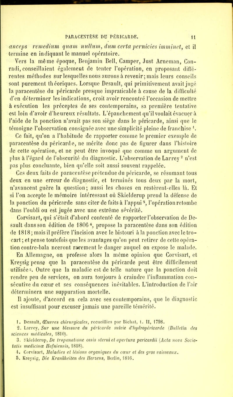 anceps remedkim quam nulluni, âum certa pernicies imminet, et il termine en indiquant le manuel opératoire. Vers la même époque, Benjamin Bell, Camper, Just Arneman, Con- radi, conseillaient également de tenter l'opération, en proposant diffé- rentes méthodes sur lesquelles nous aurons à revenir; mais leurs conseils sont purement théoriques. Lorsque Desault, qui primitivement avait jugé la paracentèse du péricarde presque impraticable à cause de la difficulté d'en déterminer les indications, croit avoir rencontré l'occasion de mettre à exécution les préceptes de ses contemporains, sa première tentative est loin d'avoir d'heureux résultats. L'épanchement qu'il voulait évacuer à l'aide de la ponction n'avait pas son siège dans le péricarde, ainsi que le témoigne l'observation consignée avec une simplicité pleine de franchise l. Ce fait, qu'on a l'habitude de rapporter comme le premier exemple de paracentèse du péricarde, ne mérite donc pas de figurer dans l'histoire de cette opération, et ne peut être invoqué que comme un argument de plus à l'égard de l'obscurité du diagnostic. L'observation deLarrey2 n'est pas plus concluante, bien qu'elle soit aussi souvent rappelée. Ces deux faits de paracentèse prétendue du péricarde, se résumant tous deux en une erreur de diagnostic, et terminés tous deux par la mort, n'avancent guère la question; aussi les choses en restèrent-elles là. Et si l'on accepte le mémoire intéressant où Skielderup prend la défense de la ponction du péricarde sans citer de faits à l'appui3, l'opération retombe dans l'oubli ou est jugée avec une extrême sévérité. Corvisart, qui s'était d'abord contenté de rapporter l'observation de De- sault dans son édition de 18064, propose la paracentèse dans son édition de 1818; mais il préfère l'incision avec le bistouri à la ponction avec le tro- cart ; et pense toutefois que les avantages qu'on peut retirer de cette opéra- tion contre-bala nceront rarement le danger auquel on expose le malade. En Allemagne, on professe alors la même opinion que Corvisart, et Kreysig pense que la paracentèse du péricarde peut être difficilement utilisées. Outre que la maladie est de telle nature que la ponction doit rendre peu de services, on aura toujours à craindre l'inflammation con- sécutive du cœur et ses conséquences inévitables. L'introduction de l'air déterminera une suppuration mortelle. Il ajoute, d'accord en cela avec ses contemporains, que le diagnostic est insuffisant pour excuser jamais une pareille témérité. 1. Desault, Œuvres chirurgicales, recueillies par Bichat, t. II, 1798. 2. Larrey, Sur une blessure du péricarde suivie dlujdropèricarde {Bulletin des sciences médicales, 1810). 3. Skielderup, De ir&panatione ossis sterni et apertura pericardii (Acta nova Socie- tatis medicinœ Hafniensis, 1818). ï. Corvisart, Maladies et lésions organiques du cœur et des gros vaisseaux. 5. Kreysig, Die Krankheilen des Herzens, Berlin, 1816.