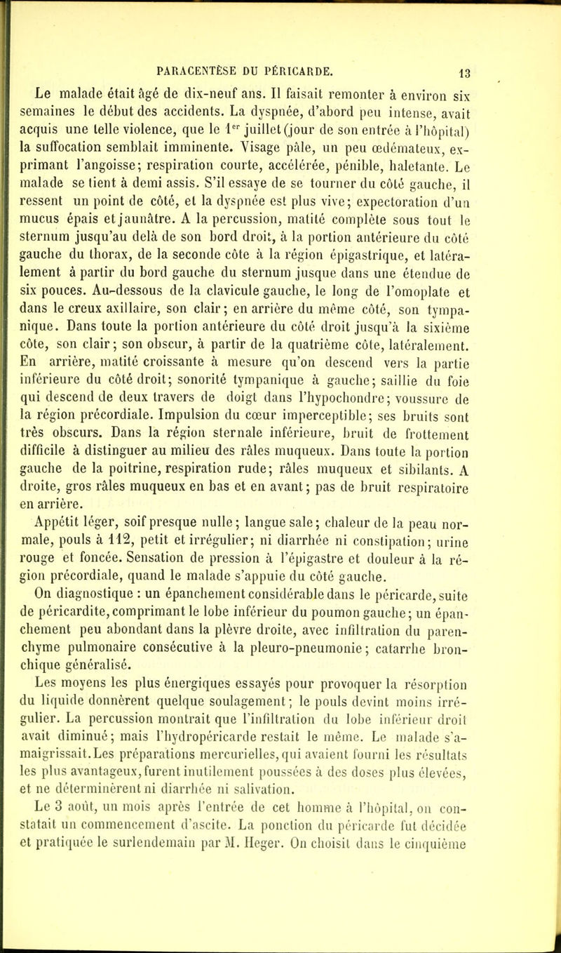 Le malade était âgé de dix-neuf ans. Il faisait remonter à environ six semaines le début des accidents. La dyspnée, d'abord peu intense, avait acquis une telle violence, que le 1er juillet (jour de son entrée à l'hôpital) la suffocation semblait imminente. Visage pâle, un peu œdémateux, ex- primant l'angoisse; respiration courte, accélérée, pénible, haletante. Le malade se tient à demi assis. S'il essaye de se tourner du côté gauche, il ressent un point de côté, et la dyspnée est plus vive; expectoration d'un mucus épais et jaunâtre. A la percussion, matité complète sous tout le sternum jusqu'au delà de son bord droit, à la portion antérieure du côté gauche du thorax, de la seconde côte à la région épigastrique, et latéra- lement à partir du bord gauche du sternum jusque dans une étendue de six pouces. Au-dessous de la clavicule gauche, le long de l'omoplate et dans le creux axillaire, son clair; en arrière du même côté, son tympa- nique. Dans toute la portion antérieure du côté droit jusqu'à la sixième côte, son clair; son obscur, à partir de la quatrième côte, latéralement. En arrière, matité croissante à mesure qu'on descend vers la partie inférieure du côté droit; sonorité tympanique à gauche; saillie du foie qui descend de deux travers de doigt dans l'hypochondre; voussure de la région précordiale. Impulsion du cœur imperceptible; ses bruits sont très obscurs. Dans la région sternale inférieure, bruit de frottement difficile à distinguer au milieu des râles muqueux. Dans toute la portion gauche de la poitrine, respiration rude; râles muqueux et sibilants. A droite, gros râles muqueux en bas et en avant ; pas de bruit respiratoire en arrière. Appétit léger, soif presque nulle; langue sale; chaleur de la peau nor- male, pouls à 112, petit et irrégulier ; ni diarrhée ni constipation; urine rouge et foncée. Sensation de pression à l'épigastre et douleur à la ré- gion précordiale, quand le malade s'appuie du côté gauche. On diagnostique : un épanchement considérable dans le péricarde, suite de péricardite,comprimant le lobe inférieur du poumon gauche; un épan- chement peu abondant dans la plèvre droite, avec infiltration du paren- chyme pulmonaire consécutive à la pleuro-pneumonie ; catarrhe bron- chique généralisé. Les moyens les plus énergiques essayés pour provoquer la résorption du liquide donnèrent quelque soulagement ; le pouls devint moins irré- gulier. La percussion montrait que l'infiltration du lobe inférieur droit avait diminué; mais l'hydropéricarde restait le même. Le malade s'a- maigrissait. Les préparations mercurielles, qui avaient fourni les résultats les plus avantageux, furent inutilement poussées à des doses plus élevées, et ne déterminèrent ni diarrhée ni salivation. Le 3 août, un mois après l'entrée de cet homme à l'hôpital, on con- statait un commencement d'ascite. La ponction du péricarde fut décidée et pratiquée le surlendemain par M. Heger. On choisit dans le cinquième