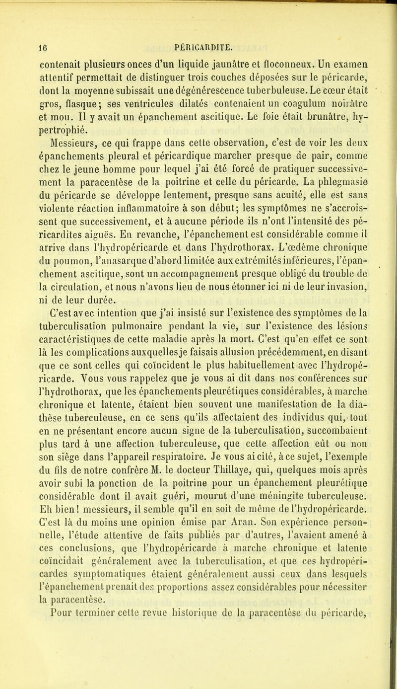 contenait plusieurs onces d'un liquide jaunâtre et floconneux. Un examen attentif permettait de distinguer trois couches déposées sur le péricarde, dont la moyenne subissait une dégénérescence tuberbuleuse. Le cœur était gros, flasque ; ses ventricules dilatés contenaient un coagulum noirâtre et mou. Il y avait un épanchement ascitique. Le foie était brunâtre, hy- pertrophié. Messieurs, ce qui frappe dans cette observation, c'est de voir les deux épanchements pleural et péricardique marcher presque de pair, comme chez le jeune homme pour lequel j'ai été forcé de pratiquer successive- ment la paracentèse de la poitrine et celle du péricarde. La phlegmasie du péricarde se développe lentement, presque sans acuité, elle est sans violente réaction inflammatoire à son début; les symptômes ne s'accrois- sent que successivement, et à aucune période ils n'ont l'intensité des pé- ricardites aiguës. En revanche, l'épanchement est considérable comme il arrive dans l'hydropéricarde et dans l'hydrothorax. L'œdème chronique du poumon, l'anasarque d'abord limitée aux extrémités inférieures, l'épan- chement ascitique, sont un accompagnement presque obligé du trouble de la circulation, et nous n'avons lieu de nous étonner ici ni de leur invasion, ni de leur durée. C'est avec intention que j'ai insisté sur l'existence des symptômes de la tuberculisation pulmonaire pendant la vie, sur l'existence des lésions caractéristiques de cette maladie après la mort. C'est qu'en effet ce sont là les complications auxquellesje faisais allusion précédemment, en disant que ce sont celles qui coïncident le plus habituellement avec l'hydropé- ricarde. Vous vous rappelez que je vous ai dit dans nos conférences sur l'hydrothorax, que les épanchements pleurétiques considérables, à marche chronique et latente, étaient bien souvent une manifestation de la dia- thèse tuberculeuse, en ce sens qu'ils affectaient des individus qui,-tout en ne présentant encore aucun signe de la tuberculisation, succombaient plus tard à une affection tuberculeuse, que cette affection eût ou non son siège dans l'appareil respiratoire. Je vous ai cité, à ce sujet, l'exemple du fils de notre confrère M. le docteur Thillaye, qui, quelques mois après avoir subi la ponction de la poitrine pour un épanchement pleurétique considérable dont il avait guéri, mourut d'une méningite tuberculeuse. Eh bien! messieurs, il semble qu'il en soit de même de l'hydropéricarde. C'est là du moins une opinion émise par Aran. Son expérience person- nelle, l'étude attentive de faits publiés par d'autres, l'avaient amené à ces conclusions, que l'hydropéricarde à marche chronique et latente coïncidait généralement avec la tuberculisation, et que ces hydropéri- cardes symptomatiques étaient généralement aussi ceux dans lesquels l'épanchement prenait des proportions assez considérables pour nécessiter la paracentèse. Pour terminer cette revue historique de la paracentèse du péricarde,