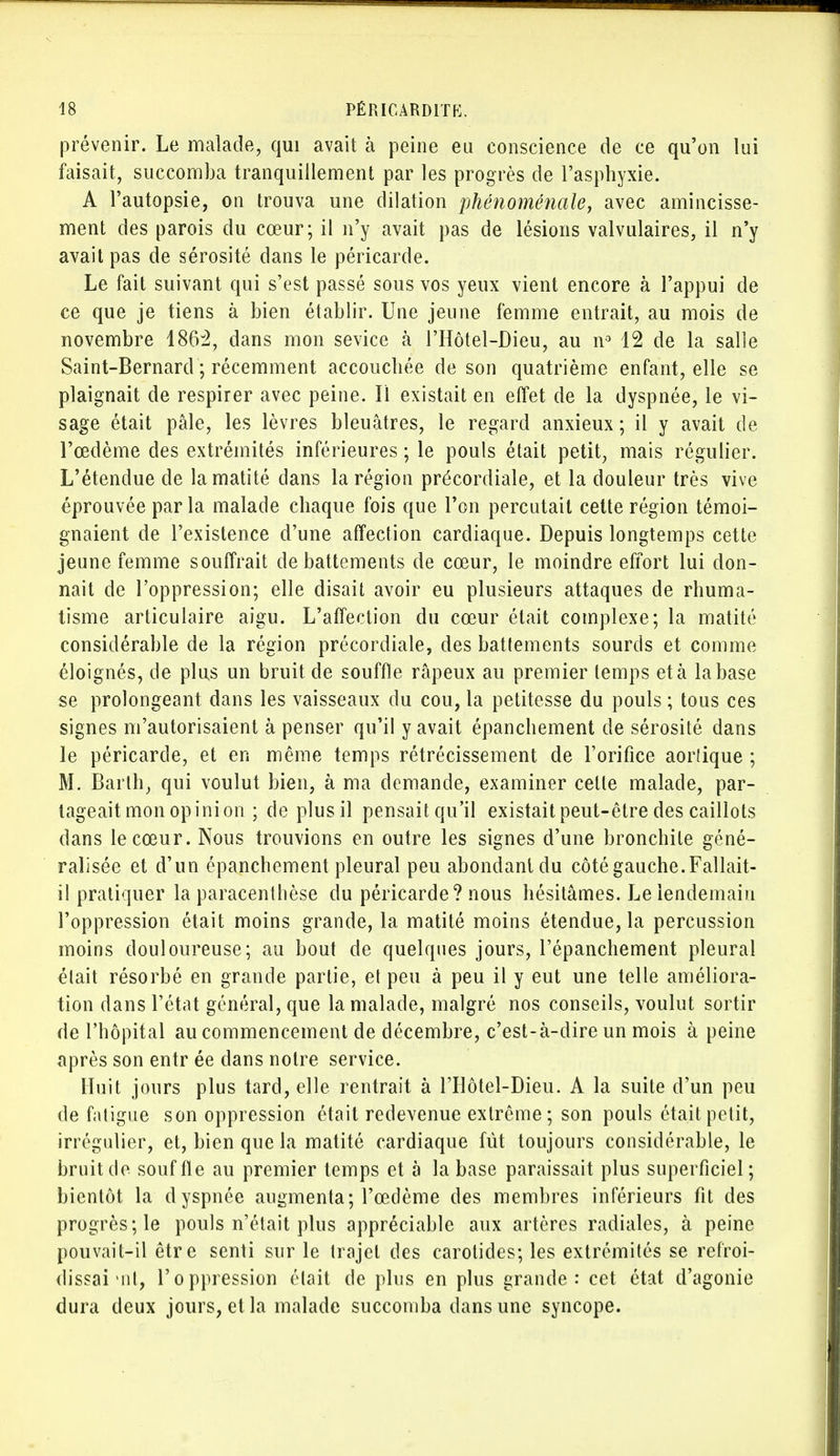 prévenir. Le malade, qui avait à peine eu conscience de ce qu'on lui faisait, succomba tranquillement par les progrès de l'asphyxie. A l'autopsie, on trouva une dilation phénoménale, avec amincisse- ment des parois du cœur; il n'y avait pas de lésions valvulaires, il n'y avait pas de sérosité dans le péricarde. Le fait suivant qui s'est passé sous vos yeux vient encore à l'appui de ce que je tiens à bien établir. Une jeune femme entrait, au mois de novembre 1862, dans mon sevice à l'Hôtel-Dieu, au n° 12 de la salle Saint-Bernard ; récemment accouchée de son quatrième enfant, elle se plaignait de respirer avec peine. Il existait en effet de la dyspnée, le vi- sage était pâle, les lèvres bleuâtres, le regard anxieux ; il y avait de l'œdème des extrémités inférieures ; le pouls était petit, mais régulier. L'étendue de lamatité dans la région précordiale, et la douleur très vive éprouvée parla malade chaque fois que l'on percutait cette région témoi- gnaient de l'existence d'une affection cardiaque. Depuis longtemps cette jeune femme souffrait de battements de cœur, le moindre effort lui don- nait de l'oppression; elle disait avoir eu plusieurs attaques de rhuma- tisme articulaire aigu. L'affection du cœur était complexe; la matité considérable de la région précordiale, des battements sourds et comme éloignés, de plus un bruit de souffle râpeux au premier temps et à la base se prolongeant dans les vaisseaux du cou, la petitesse du pouls ; tous ces signes m'autorisaient à penser qu'il y avait épanchement de sérosité dans le péricarde, et en même temps rétrécissement de l'orifice aortique ; M. Barth, qui voulut bien, à ma demande, examiner cette malade, par- tageait mon opinion ; de plus il pensait qu'il existait peut-être des caillots dans le cœur. Nous trouvions en outre les signes d'une bronchite géné- ralisée et d'un épanchement pleural peu abondant du côté gauche. Fallait- il pratiquer la paracenthèse du péricarde? nous hésitâmes. Le lendemain l'oppression était moins grande, la matité moins étendue, la percussion moins douloureuse; au bout de quelques jours, l'épanchement pleural était résorbé en grande partie, et peu à peu il y eut une telle améliora- tion dans l'état général, que la malade, malgré nos conseils, voulut sortir de l'hôpital au commencement de décembre, c'est-à-dire un mois à peine après son entr ée dans notre service. Huit jours plus tard, elle rentrait à l'Hôtel-Dieu. A la suite d'un peu de fatigue son oppression était redevenue extrême; son pouls était petit, irrégulier, et, bien que la matité cardiaque fût toujours considérable, le bruit de souffle au premier temps et à la base paraissait plus superficiel; bientôt la dyspnée augmenta; l'œdème des membres inférieurs fit des progrès; le pouls n'était plus appréciable aux artères radiales, à peine pouvait-il être senti sur le trajet des carotides; les extrémités se refroi- dissai mt, l'oppression était de plus en plus grande: cet état d'agonie dura deux jours, et la malade succomba dans une syncope.