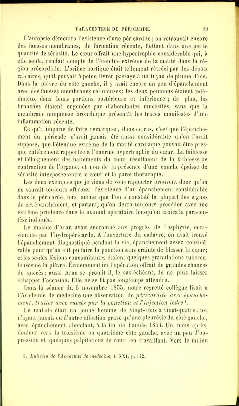 L'autopsie démonlra l'existence d'une péricârdite; on retrouvait encore des fausses membranes, de formation récente, flottant dans une petite quantité de sérosité. Le cœur offrait une hypertrophie considérable qui, à elle seule, rendait compte de l'étendue extrême de la matité dans la ré- gion précordiale. L'orifice aortique était tellement rétréci par des dépôts calcaires, qu'il pouvait à peine livrer passage à un tuyau de plume d'oie. Dans la plèvre du côté gauche, il y avait encore un peu d'épanchement avec des fausses membranes celluleuses; les deux poumons étaient œdé- mateux dans leurs portions postérieure et inférieure ; de plus, les bronches étaient engouées par d'abondantes mucosités, sans que la membrane muqueuse bronchique présentât les traces manifestes d'une inflammation récente. Ce qu'il importe de faire remarquer, dans ce cas, c'est que l'épanché» ment du péricade n'avait jamais été aussi considérable qu'on l'avait supposé, que l'étendue extrême de la matité cardiaque pouvait être pres- que entièrement rapportée à l'énorme hypertrophie du cœur. La faiblesse et l'éloignement des battements du cœur résultaient de la faiblesse de contraction de l'organe, et non de la présence d'une couche épaisse de sérosité interposée entre le cœur et la paroi thoracique. Les deux exemples que je viens de vous rapporter prouvent donc qu'on ne saurait toujours affirmer l'existence d'un épanchement considérable dans le péricarde, lors même que l'on a constaté la plupart des signes de cet épanchement, et partant, qu'on devra toujours procéder avec une extrême prudence dans le manuel opératoire lorsqu'on croira la paracen- tèse indiquée. Le malade d'Aran avait succombé aux progrès de l'asphyxie, occa- sionnée par i'hydropéricarde. A l'ouverture du cadavre, on avait trouvé répanchement diagnostiqué pendant la vie, épanchement assez considé rable pour qu'on eût pu faire la ponction sans crainte de blesser le cœur; et les seules lésions concomitantes étaient quelques granulations tubercu- leuses de la plèvre. Évidemment ici l'opération offrait de grandes chances de succès; aussi Aran se promit-il, le cas échéant, de ne plus laisser échapper l'occasion. Elle ne se fit pas longtemps attendre. Dans la séance du 6 novembre 1855, notre regretté collègue lisait à l'Académie de médecine une observation de péricârdite avec épanche- ment, traitée avec succès par la ponction et Vinjeclion iodée l. Le malade était un jeune homme de vingt-trois à vingt-quatre ans, n'ayant jamais eu d'autre affection grave qu'une pleurésie du côté gauche, avec épanchement abondant, à la fin de Tannée 1854. Un mois après, douleur vers la troisième ou quatrième côte gauche, avec un peu d'op- pression et quelques palpitations de cœur en travaillant. Vers le milieu 1. Bulletin de VAcadémie de médecine, t. XXI, p. 142.