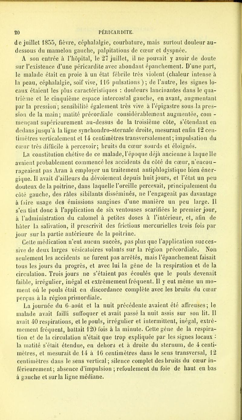 de juillet 1855, fièvre, céphalalgie, courbature, mais surtout douleur au- dessous du mamelon gauche, palpitations de cœur et dyspnée. A son entrée à l'hôpital, le 27 juillet, il ne pouvait y avoir de doute sur l'existence d'une péricardite avec abondant épanchement. D'une part, le malade était en proie à un état fébrile très violent (chaleur intense à la peau, céphalalgie, soif vive, 116 pulsations ) ; de l'autre, les signes lo- caux étaient les plus caractérisliques : douleurs lancinantes dans le qua- trième et le cinquième espace intercostal gauche, en avant, augmentant par la pression ; sensibilité également très vive à l'épigastre sous la pres- sion de la main; matité précordiale considérablement augmentée, corn - mençant supérieurement au-dessus de la troisième côte, s'étendant en dedans jusqu'à la ligne synchondro-sternale droite, mesurant enfin 12 cen- timètres verticalement et 14 centimètres transversalement; impulsation du cœur très difficile à percevoir; bruits du cœur sourds et éloignés. La constitution chétive de ce malade,l'époque déjà ancienne à laquelle avaient probablement commencé les accidents du côté du cœur, n'encou- rageaient pas Aran à employer un traitement antiphlogistique bien éner- gique. Il avait d'ailleurs du dévoiement depuis huit jours, et l'état un peu douteux de la poitrine, dans laquelle l'oreille percevait, principalement du côté gauche, des râles sibilants disséminés, ne l'engageait pas davantage à faire usage des émissions sangines d'une manière un peu large. Il s'en tint donc à l'application de six ventouses scarifiées le premier jour,, à l'administration du calomel à petites doses à l'intérieur, et, afin de hâter la salivation, il prescrivit des frictions mercurielles trois fois par jour sur la partie antérieure de la poitrine. Cette médication n'eut aucun succès, pas plus que l'application succes- sive de deux larges vésicatoires volants sur la région précordiale. Non seulement les accidents ne furent pas arrêtés, mais répanchement faisait tous les jours du progrès, et avec lui la gêne de la respiration et de la circulation. Trois jours ne s'étaient pas écoulés que le pouls devenait faible, irrégulier, inégal et extrêmement fréquent. 11 y eut même un mo- ment où le pouls était en discordance complète avec les bruits du cœur perçus à la région primordiale. La journée du 6-août et la nuit précédente avaient été affreuses; le malade avait failli suffoquer et avait passé la nuit assis sur son lit. Il avait 40 respirations, et le pouls, irrégulier et intermittent, inégal, extrê- mement fréquent, battait 120 fois à la minute. Cette gène de la respira- tion et de la circulation n'était que trop expliquée par les signes locaux ♦ la matité s'était étendue, en dehors et à droite du sternum, de 4 centi- mètres, et mesurait de 14 à 16 centimètres dans le sens transversal, 12 centimètres dans le sens vertical; silence complet des bruits du cœur in- férieurement; absence d'impulsion ; refoulement du foie de haut en bas à gauche et sur la ligne médiane.